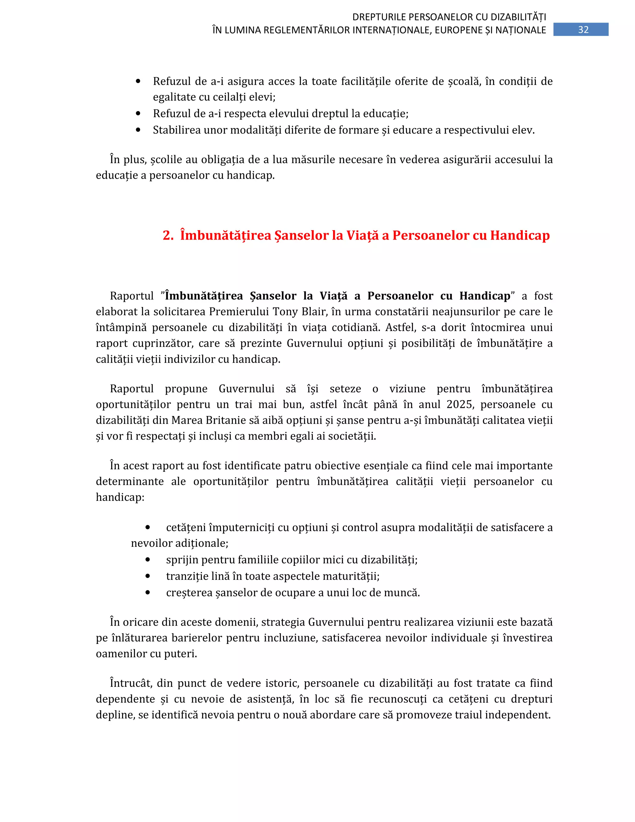 32
DREPTURILE PERSOANELOR CU DIZABILITĂȚI
ÎN LUMINA REGLEMENTĂRILOR INTERNAȚIONALE, EUROPENE ȘI NAȚIONALE
• Refuzul de a-i asigura acces la toate facilitățile oferite de școală, în condiții de
egalitate cu ceilalți elevi;
• Refuzul de a-i respecta elevului dreptul la educație;
• Stabilirea unor modalități diferite de formare și educare a respectivului elev.
În plus, școlile au obligația de a lua măsurile necesare în vederea asigurării accesului la
educație a persoanelor cu handicap.
2. Îmbunătățirea Șanselor la Viață a Persoanelor cu Handicap
Raportul ”Îmbunătățirea Șanselor la Viață a Persoanelor cu Handicap” a fost
elaborat la solicitarea Premierului Tony Blair, în urma constatării neajunsurilor pe care le
întâmpină persoanele cu dizabilități în viața cotidiană. Astfel, s-a dorit întocmirea unui
raport cuprinzător, care să prezinte Guvernului opțiuni și posibilități de îmbunătățire a
calității vieții indivizilor cu handicap.
Raportul propune Guvernului să își seteze o viziune pentru îmbunătățirea
oportunităților pentru un trai mai bun, astfel încât până în anul 2025, persoanele cu
dizabilități din Marea Britanie să aibă opțiuni și șanse pentru a-și îmbunătăți calitatea vieții
și vor fi respectați și incluși ca membri egali ai societății.
În acest raport au fost identificate patru obiective esențiale ca fiind cele mai importante
determinante ale oportunităților pentru îmbunătățirea calității vieții persoanelor cu
handicap:
• cetățeni împuterniciți cu opțiuni și control asupra modalității de satisfacere a
nevoilor adiționale;
• sprijin pentru familiile copiilor mici cu dizabilități;
• tranziție lină în toate aspectele maturității;
• creșterea șanselor de ocupare a unui loc de muncă.
În oricare din aceste domenii, strategia Guvernului pentru realizarea viziunii este bazată
pe înlăturarea barierelor pentru incluziune, satisfacerea nevoilor individuale și învestirea
oamenilor cu puteri.
Întrucât, din punct de vedere istoric, persoanele cu dizabilități au fost tratate ca fiind
dependente și cu nevoie de asistență, în loc să fie recunoscuți ca cetățeni cu drepturi
depline, se identifică nevoia pentru o nouă abordare care să promoveze traiul independent.
 