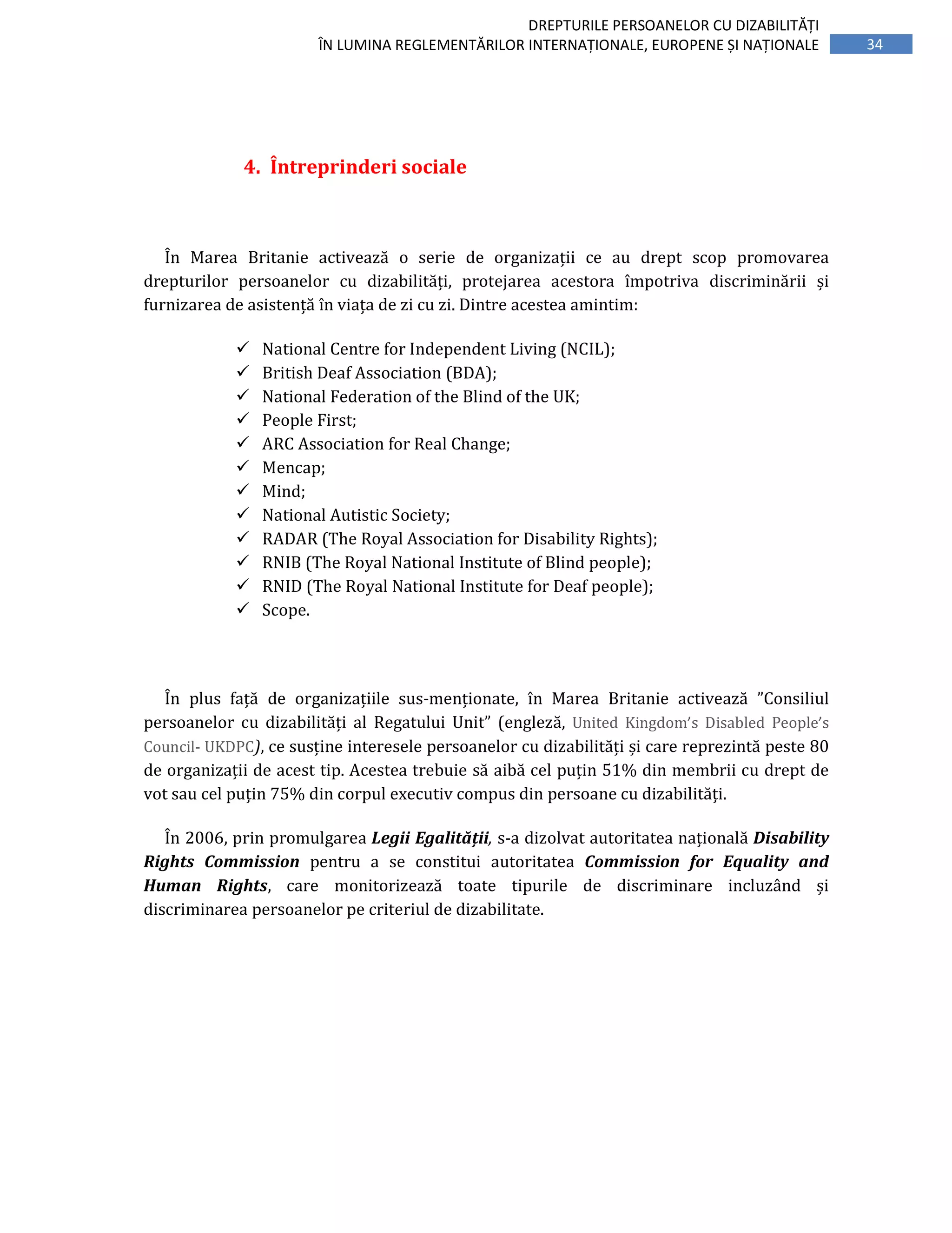 34
DREPTURILE PERSOANELOR CU DIZABILITĂȚI
ÎN LUMINA REGLEMENTĂRILOR INTERNAȚIONALE, EUROPENE ȘI NAȚIONALE
4. Întreprinderi sociale
În Marea Britanie activează o serie de organizații ce au drept scop promovarea
drepturilor persoanelor cu dizabilități, protejarea acestora împotriva discriminării și
furnizarea de asistență în viața de zi cu zi. Dintre acestea amintim:
National Centre for Independent Living (NCIL);
British Deaf Association (BDA);
National Federation of the Blind of the UK;
People First;
ARC Association for Real Change;
Mencap;
Mind;
National Autistic Society;
RADAR (The Royal Association for Disability Rights);
RNIB (The Royal National Institute of Blind people);
RNID (The Royal National Institute for Deaf people);
Scope.
În plus față de organizațiile sus-menționate, în Marea Britanie activează ”Consiliul
persoanelor cu dizabilități al Regatului Unit” (engleză, United Kingdom’s Disabled People’s
Council- UKDPC), ce susține interesele persoanelor cu dizabilități și care reprezintă peste 80
de organizații de acest tip. Acestea trebuie să aibă cel puțin 51% din membrii cu drept de
vot sau cel puțin 75% din corpul executiv compus din persoane cu dizabilități.
În 2006, prin promulgarea Legii Egalității, s-a dizolvat autoritatea națională Disability
Rights Commission pentru a se constitui autoritatea Commission for Equality and
Human Rights, care monitorizează toate tipurile de discriminare incluzând și
discriminarea persoanelor pe criteriul de dizabilitate.
 