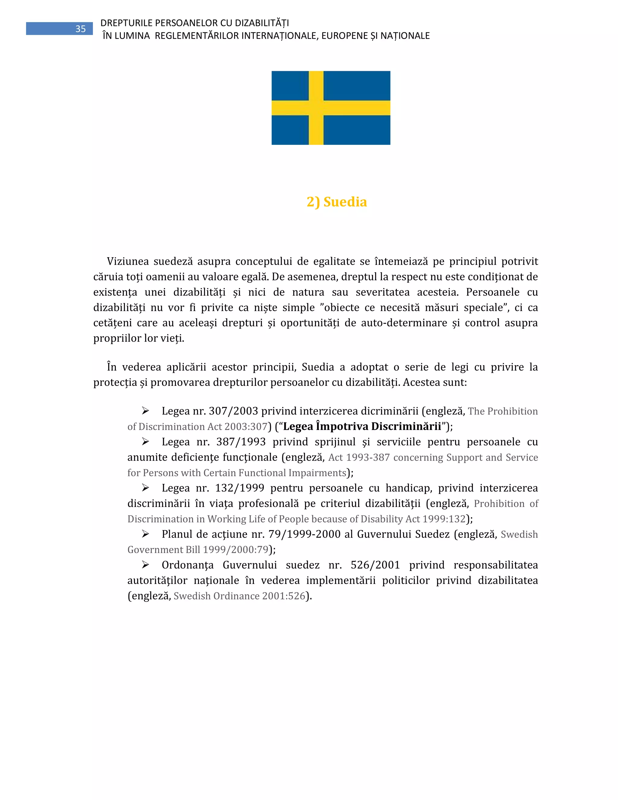 35
DREPTURILE PERSOANELOR CU DIZABILITĂȚI
ÎN LUMINA REGLEMENTĂRILOR INTERNAȚIONALE, EUROPENE ȘI NAȚIONALE
2) Suedia
Viziunea suedeză asupra conceptului de egalitate se întemeiază pe principiul potrivit
căruia toți oamenii au valoare egală. De asemenea, dreptul la respect nu este condiționat de
existența unei dizabilități și nici de natura sau severitatea acesteia. Persoanele cu
dizabilități nu vor fi privite ca niște simple ”obiecte ce necesită măsuri speciale”, ci ca
cetățeni care au aceleași drepturi și oportunități de auto-determinare și control asupra
propriilor lor vieți.
În vederea aplicării acestor principii, Suedia a adoptat o serie de legi cu privire la
protecția și promovarea drepturilor persoanelor cu dizabilități. Acestea sunt:
Legea nr. 307/2003 privind interzicerea dicriminării (engleză, The Prohibition
of Discrimination Act 2003:307) (“Legea Împotriva Discriminării”);
Legea nr. 387/1993 privind sprijinul şi serviciile pentru persoanele cu
anumite deficienţe funcţionale (engleză, Act 1993-387 concerning Support and Service
for Persons with Certain Functional Impairments);
Legea nr. 132/1999 pentru persoanele cu handicap, privind interzicerea
discriminării în viaţa profesională pe criteriul dizabilităţii (engleză, Prohibition of
Discrimination in Working Life of People because of Disability Act 1999:132);
Planul de acţiune nr. 79/1999-2000 al Guvernului Suedez (engleză, Swedish
Government Bill 1999/2000:79);
Ordonanţa Guvernului suedez nr. 526/2001 privind responsabilitatea
autorităţilor naţionale în vederea implementării politicilor privind dizabilitatea
(engleză, Swedish Ordinance 2001:526).
 