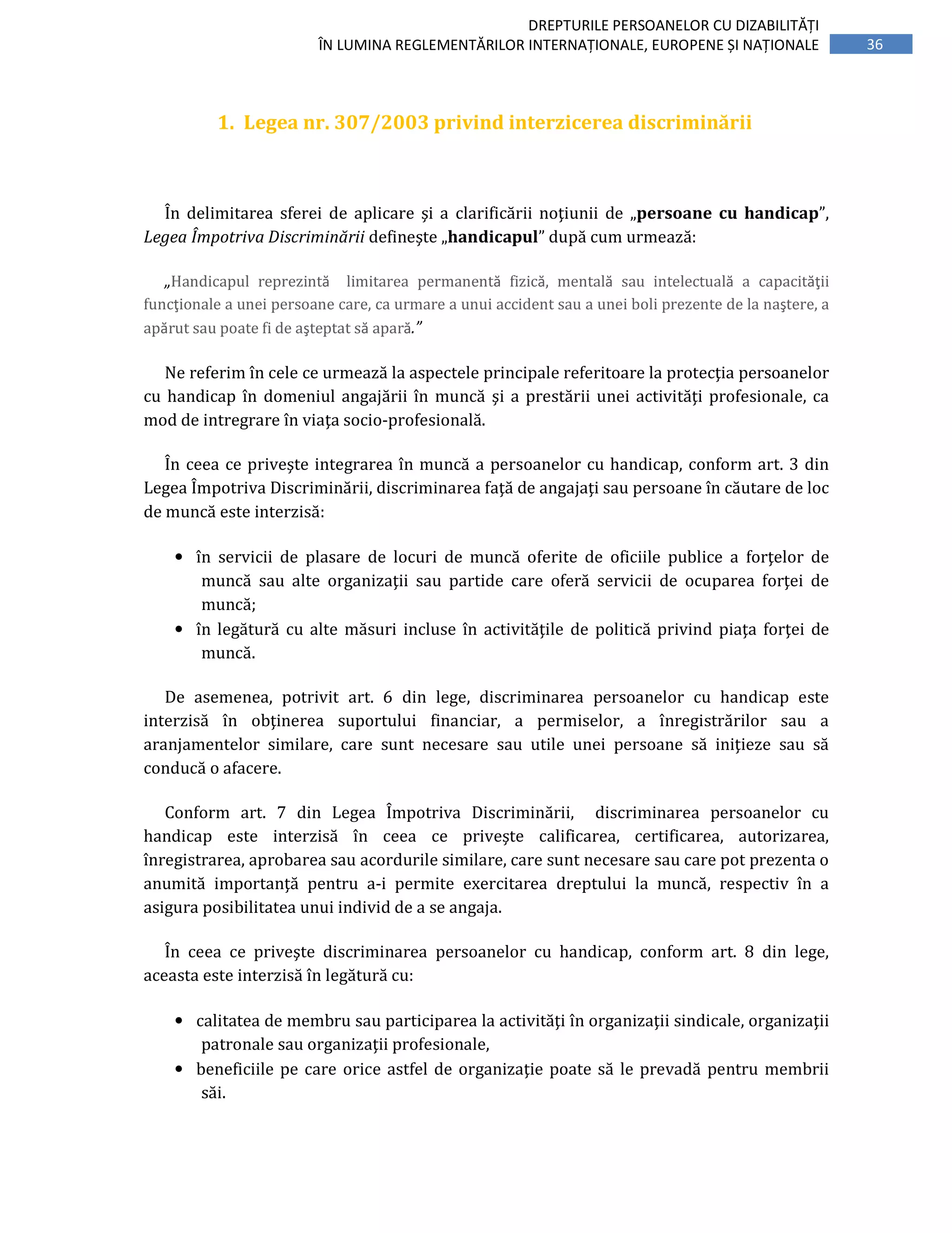 36
DREPTURILE PERSOANELOR CU DIZABILITĂȚI
ÎN LUMINA REGLEMENTĂRILOR INTERNAȚIONALE, EUROPENE ȘI NAȚIONALE
1. Legea nr. 307/2003 privind interzicerea discriminării
În delimitarea sferei de aplicare şi a clarificării noţiunii de „persoane cu handicap”,
Legea Împotriva Discriminării defineşte „handicapul” după cum urmează:
„Handicapul reprezintă limitarea permanentă fizică, mentală sau intelectuală a capacităţii
funcţionale a unei persoane care, ca urmare a unui accident sau a unei boli prezente de la naştere, a
apărut sau poate fi de aşteptat să apară.”
Ne referim în cele ce urmează la aspectele principale referitoare la protecţia persoanelor
cu handicap în domeniul angajării în muncă şi a prestării unei activităţi profesionale, ca
mod de intregrare în viaţa socio-profesională.
În ceea ce priveşte integrarea în muncă a persoanelor cu handicap, conform art. 3 din
Legea Împotriva Discriminării, discriminarea faţă de angajaţi sau persoane în căutare de loc
de muncă este interzisă:
• în servicii de plasare de locuri de muncă oferite de oficiile publice a forţelor de
muncă sau alte organizaţii sau partide care oferă servicii de ocuparea forţei de
muncă;
• în legătură cu alte măsuri incluse în activităţile de politică privind piaţa forţei de
muncă.
De asemenea, potrivit art. 6 din lege, discriminarea persoanelor cu handicap este
interzisă în obţinerea suportului financiar, a permiselor, a înregistrărilor sau a
aranjamentelor similare, care sunt necesare sau utile unei persoane să iniţieze sau să
conducă o afacere.
Conform art. 7 din Legea Împotriva Discriminării, discriminarea persoanelor cu
handicap este interzisă în ceea ce priveşte calificarea, certificarea, autorizarea,
înregistrarea, aprobarea sau acordurile similare, care sunt necesare sau care pot prezenta o
anumită importanţă pentru a-i permite exercitarea dreptului la muncă, respectiv în a
asigura posibilitatea unui individ de a se angaja.
În ceea ce priveşte discriminarea persoanelor cu handicap, conform art. 8 din lege,
aceasta este interzisă în legătură cu:
• calitatea de membru sau participarea la activităţi în organizaţii sindicale, organizaţii
patronale sau organizaţii profesionale,
• beneficiile pe care orice astfel de organizaţie poate să le prevadă pentru membrii
săi.
 