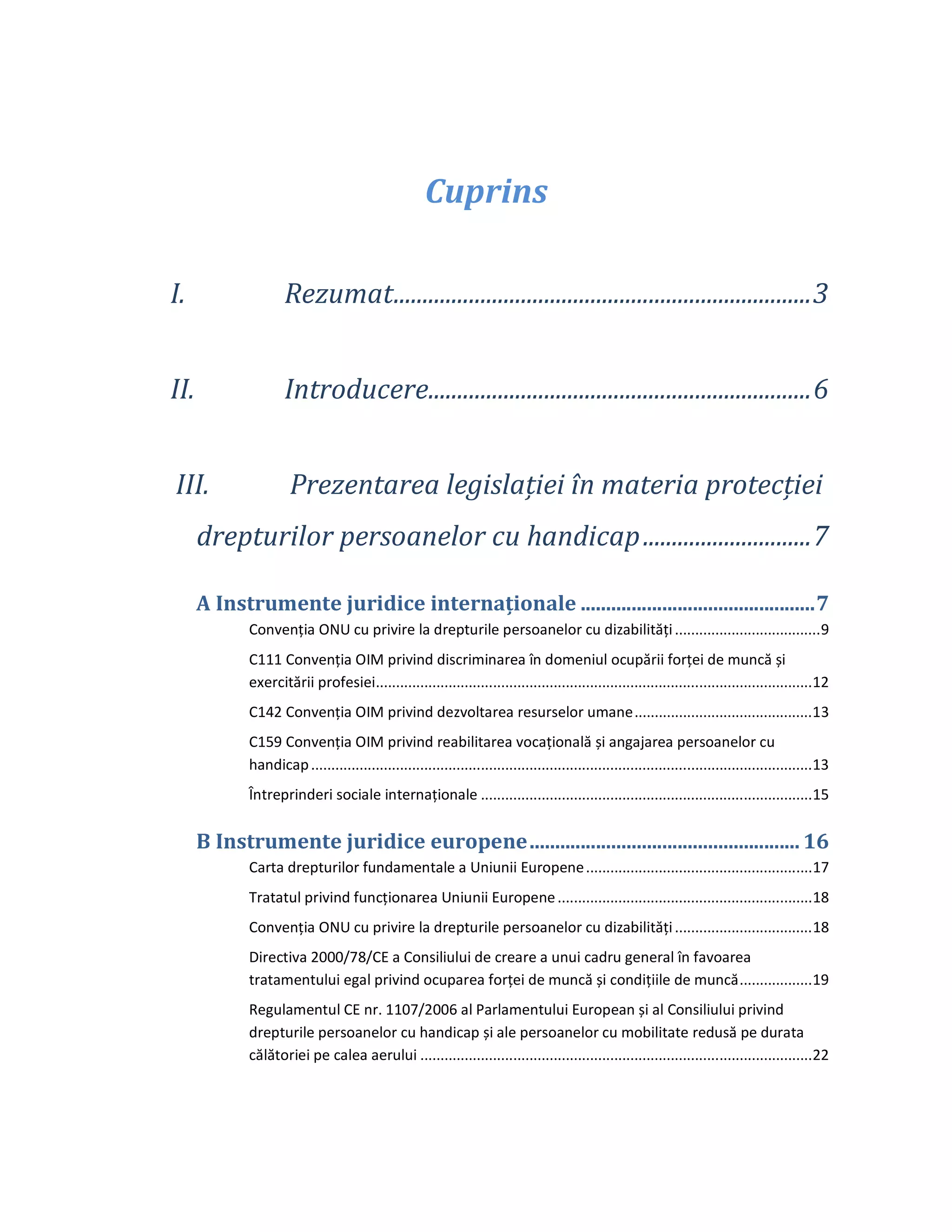 Cuprins
I. Rezumat........................................................................3
II. Introducere..................................................................6
III. Prezentarea legislației în materia protecției
drepturilor persoanelor cu handicap.............................7
A Instrumente juridice internaționale ..............................................7
Convenția ONU cu privire la drepturile persoanelor cu dizabilități....................................9
C111 Convenția OIM privind discriminarea în domeniul ocupării forței de muncă și
exercitării profesiei............................................................................................................12
C142 Convenția OIM privind dezvoltarea resurselor umane............................................13
C159 Convenția OIM privind reabilitarea vocațională și angajarea persoanelor cu
handicap............................................................................................................................13
Întreprinderi sociale internaționale ..................................................................................15
B Instrumente juridice europene..................................................... 16
Carta drepturilor fundamentale a Uniunii Europene........................................................17
Tratatul privind funcționarea Uniunii Europene...............................................................18
Convenția ONU cu privire la drepturile persoanelor cu dizabilități..................................18
Directiva 2000/78/CE a Consiliului de creare a unui cadru general în favoarea
tratamentului egal privind ocuparea forței de muncă și condițiile de muncă..................19
Regulamentul CE nr. 1107/2006 al Parlamentului European și al Consiliului privind
drepturile persoanelor cu handicap și ale persoanelor cu mobilitate redusă pe durata
călătoriei pe calea aerului .................................................................................................22
 