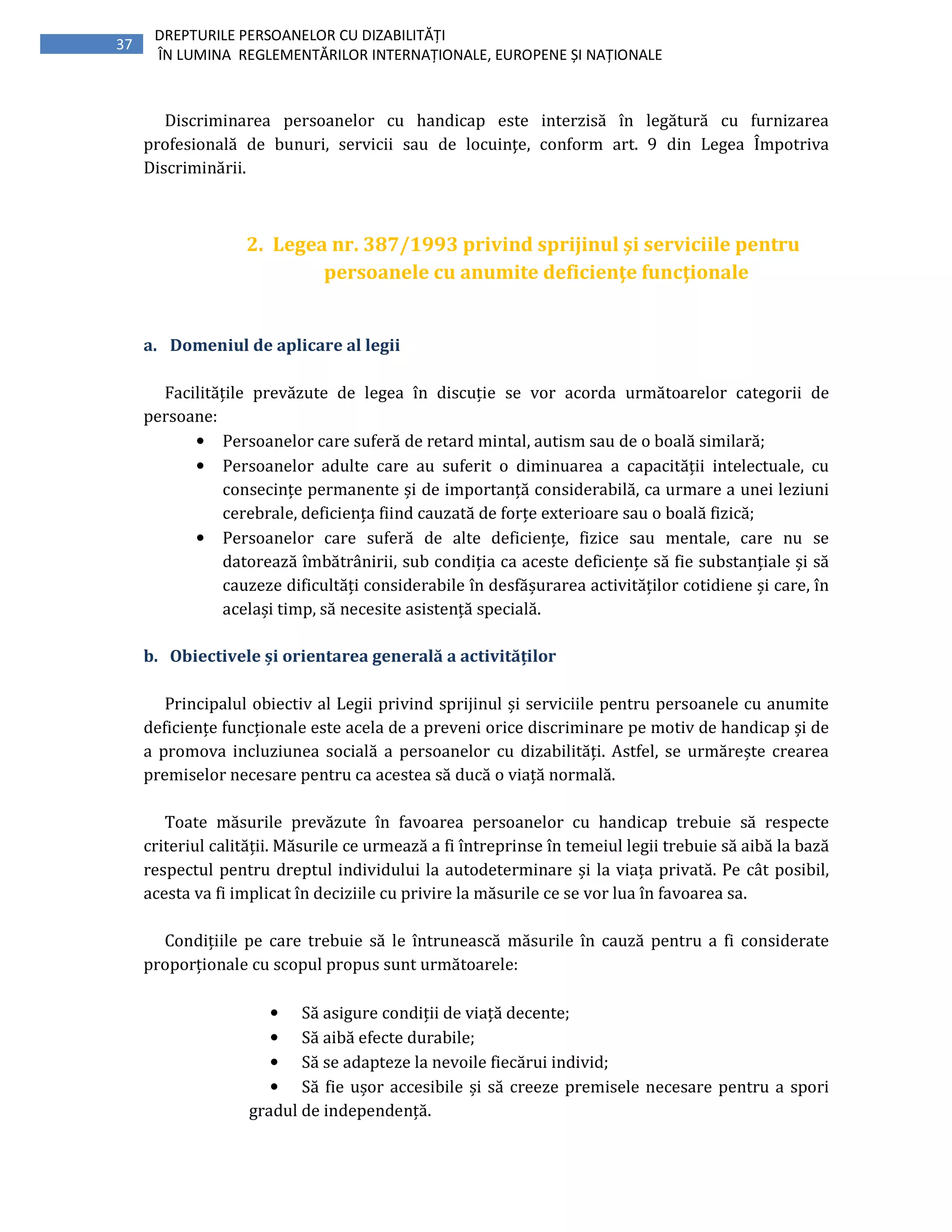 37
DREPTURILE PERSOANELOR CU DIZABILITĂȚI
ÎN LUMINA REGLEMENTĂRILOR INTERNAȚIONALE, EUROPENE ȘI NAȚIONALE
Discriminarea persoanelor cu handicap este interzisă în legătură cu furnizarea
profesională de bunuri, servicii sau de locuinţe, conform art. 9 din Legea Împotriva
Discriminării.
2. Legea nr. 387/1993 privind sprijinul şi serviciile pentru
persoanele cu anumite deficienţe funcţionale
a. Domeniul de aplicare al legii
Facilitățile prevăzute de legea în discuție se vor acorda următoarelor categorii de
persoane:
• Persoanelor care suferă de retard mintal, autism sau de o boală similară;
• Persoanelor adulte care au suferit o diminuarea a capacității intelectuale, cu
consecințe permanente și de importanță considerabilă, ca urmare a unei leziuni
cerebrale, deficiența fiind cauzată de forțe exterioare sau o boală fizică;
• Persoanelor care suferă de alte deficiențe, fizice sau mentale, care nu se
datorează îmbătrânirii, sub condiția ca aceste deficiențe să fie substanțiale și să
cauzeze dificultăți considerabile în desfășurarea activităților cotidiene și care, în
același timp, să necesite asistență specială.
b. Obiectivele și orientarea generală a activităților
Principalul obiectiv al Legii privind sprijinul și serviciile pentru persoanele cu anumite
deficiențe funcționale este acela de a preveni orice discriminare pe motiv de handicap și de
a promova incluziunea socială a persoanelor cu dizabilități. Astfel, se urmărește crearea
premiselor necesare pentru ca acestea să ducă o viață normală.
Toate măsurile prevăzute în favoarea persoanelor cu handicap trebuie să respecte
criteriul calității. Măsurile ce urmează a fi întreprinse în temeiul legii trebuie să aibă la bază
respectul pentru dreptul individului la autodeterminare și la viața privată. Pe cât posibil,
acesta va fi implicat în deciziile cu privire la măsurile ce se vor lua în favoarea sa.
Condițiile pe care trebuie să le întrunească măsurile în cauză pentru a fi considerate
proporționale cu scopul propus sunt următoarele:
• Să asigure condiții de viață decente;
• Să aibă efecte durabile;
• Să se adapteze la nevoile fiecărui individ;
• Să fie ușor accesibile și să creeze premisele necesare pentru a spori
gradul de independență.
 