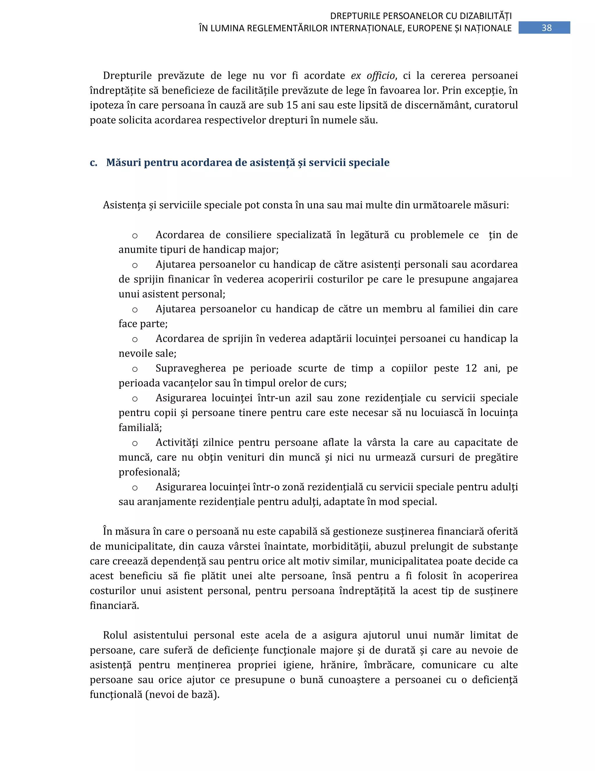 38
DREPTURILE PERSOANELOR CU DIZABILITĂȚI
ÎN LUMINA REGLEMENTĂRILOR INTERNAȚIONALE, EUROPENE ȘI NAȚIONALE
Drepturile prevăzute de lege nu vor fi acordate ex officio, ci la cererea persoanei
îndreptățite să beneficieze de facilitățile prevăzute de lege în favoarea lor. Prin excepție, în
ipoteza în care persoana în cauză are sub 15 ani sau este lipsită de discernământ, curatorul
poate solicita acordarea respectivelor drepturi în numele său.
c. Măsuri pentru acordarea de asistență și servicii speciale
Asistența și serviciile speciale pot consta în una sau mai multe din următoarele măsuri:
o Acordarea de consiliere specializată în legătură cu problemele ce țin de
anumite tipuri de handicap major;
o Ajutarea persoanelor cu handicap de către asistenți personali sau acordarea
de sprijin finanicar în vederea acoperirii costurilor pe care le presupune angajarea
unui asistent personal;
o Ajutarea persoanelor cu handicap de către un membru al familiei din care
face parte;
o Acordarea de sprijin în vederea adaptării locuinței persoanei cu handicap la
nevoile sale;
o Supravegherea pe perioade scurte de timp a copiilor peste 12 ani, pe
perioada vacanțelor sau în timpul orelor de curs;
o Asigurarea locuinţei într-un azil sau zone rezidenţiale cu servicii speciale
pentru copii şi persoane tinere pentru care este necesar să nu locuiască în locuinţa
familială;
o Activităţi zilnice pentru persoane aflate la vârsta la care au capacitate de
muncă, care nu obţin venituri din muncă şi nici nu urmează cursuri de pregătire
profesională;
o Asigurarea locuinţei într-o zonă rezidenţială cu servicii speciale pentru adulţi
sau aranjamente rezidenţiale pentru adulţi, adaptate în mod special.
În măsura în care o persoană nu este capabilă să gestioneze susţinerea financiară oferită
de municipalitate, din cauza vârstei înaintate, morbidităţii, abuzul prelungit de substanţe
care creează dependenţă sau pentru orice alt motiv similar, municipalitatea poate decide ca
acest beneficiu să fie plătit unei alte persoane, însă pentru a fi folosit în acoperirea
costurilor unui asistent personal, pentru persoana îndreptăţită la acest tip de susţinere
financiară.
Rolul asistentului personal este acela de a asigura ajutorul unui număr limitat de
persoane, care suferă de deficienţe funcţionale majore şi de durată şi care au nevoie de
asistenţă pentru menţinerea propriei igiene, hrănire, îmbrăcare, comunicare cu alte
persoane sau orice ajutor ce presupune o bună cunoaştere a persoanei cu o deficienţă
funcţională (nevoi de bază).
 