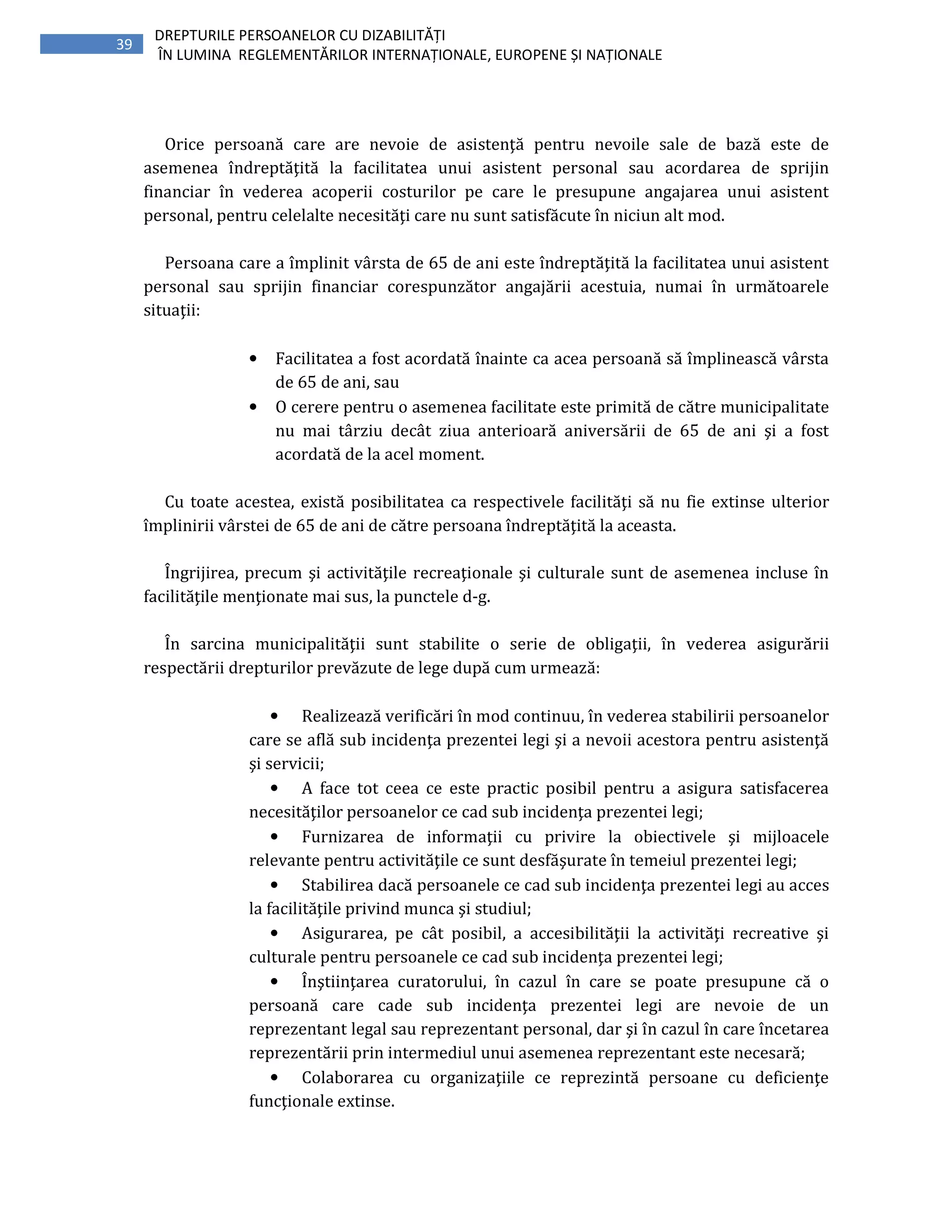 39
DREPTURILE PERSOANELOR CU DIZABILITĂȚI
ÎN LUMINA REGLEMENTĂRILOR INTERNAȚIONALE, EUROPENE ȘI NAȚIONALE
Orice persoană care are nevoie de asistenţă pentru nevoile sale de bază este de
asemenea îndreptăţită la facilitatea unui asistent personal sau acordarea de sprijin
financiar în vederea acoperii costurilor pe care le presupune angajarea unui asistent
personal, pentru celelalte necesităţi care nu sunt satisfăcute în niciun alt mod.
Persoana care a împlinit vârsta de 65 de ani este îndreptăţită la facilitatea unui asistent
personal sau sprijin financiar corespunzător angajării acestuia, numai în următoarele
situaţii:
• Facilitatea a fost acordată înainte ca acea persoană să împlinească vârsta
de 65 de ani, sau
• O cerere pentru o asemenea facilitate este primită de către municipalitate
nu mai târziu decât ziua anterioară aniversării de 65 de ani şi a fost
acordată de la acel moment.
Cu toate acestea, există posibilitatea ca respectivele facilităţi să nu fie extinse ulterior
împlinirii vârstei de 65 de ani de către persoana îndreptăţită la aceasta.
Îngrijirea, precum şi activităţile recreaţionale şi culturale sunt de asemenea incluse în
facilităţile menţionate mai sus, la punctele d-g.
În sarcina municipalităţii sunt stabilite o serie de obligaţii, în vederea asigurării
respectării drepturilor prevăzute de lege după cum urmează:
• Realizează verificări în mod continuu, în vederea stabilirii persoanelor
care se află sub incidenţa prezentei legi şi a nevoii acestora pentru asistenţă
şi servicii;
• A face tot ceea ce este practic posibil pentru a asigura satisfacerea
necesităţilor persoanelor ce cad sub incidenţa prezentei legi;
• Furnizarea de informaţii cu privire la obiectivele şi mijloacele
relevante pentru activităţile ce sunt desfăşurate în temeiul prezentei legi;
• Stabilirea dacă persoanele ce cad sub incidenţa prezentei legi au acces
la facilităţile privind munca şi studiul;
• Asigurarea, pe cât posibil, a accesibilităţii la activităţi recreative şi
culturale pentru persoanele ce cad sub incidenţa prezentei legi;
• Înştiinţarea curatorului, în cazul în care se poate presupune că o
persoană care cade sub incidenţa prezentei legi are nevoie de un
reprezentant legal sau reprezentant personal, dar şi în cazul în care încetarea
reprezentării prin intermediul unui asemenea reprezentant este necesară;
• Colaborarea cu organizaţiile ce reprezintă persoane cu deficienţe
funcţionale extinse.
 
