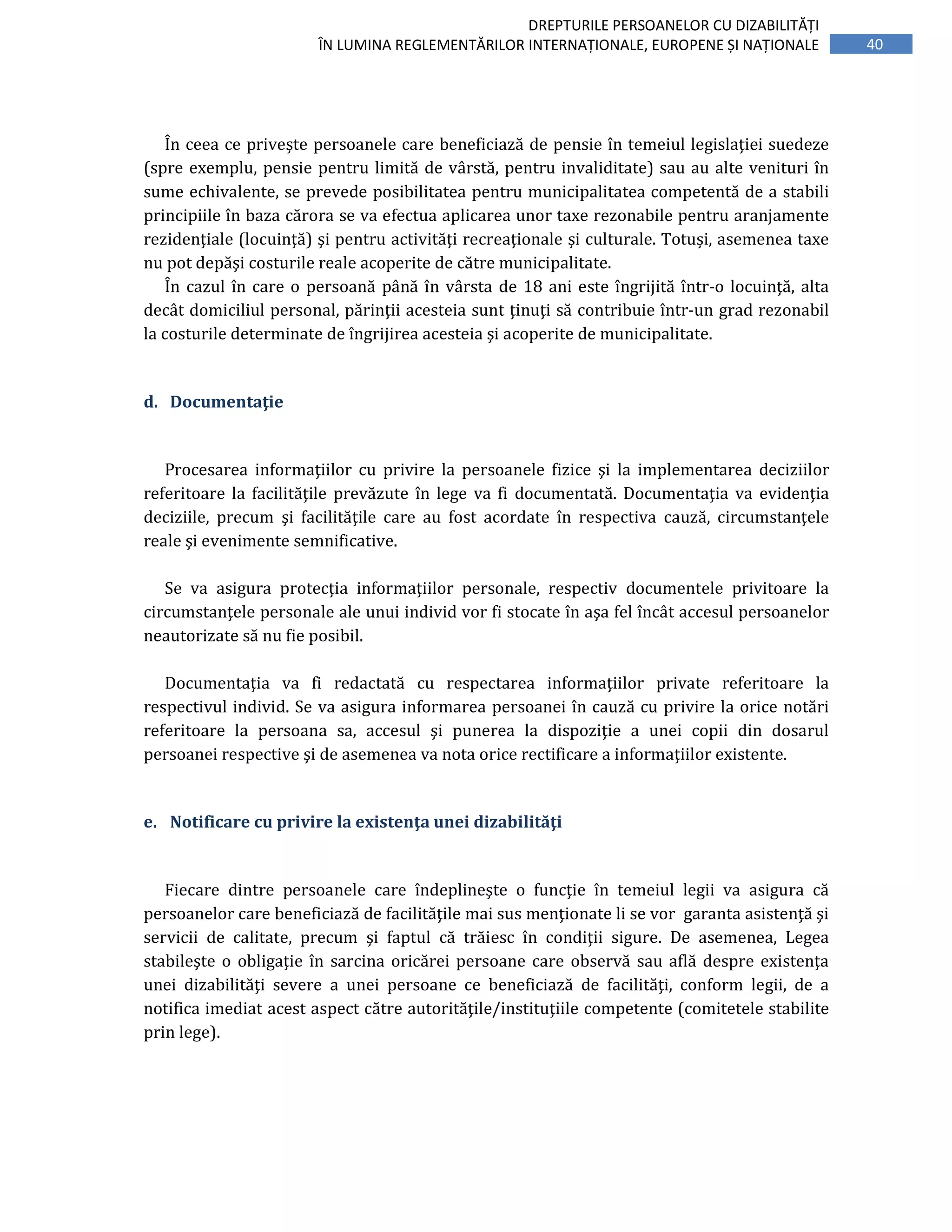 40
DREPTURILE PERSOANELOR CU DIZABILITĂȚI
ÎN LUMINA REGLEMENTĂRILOR INTERNAȚIONALE, EUROPENE ȘI NAȚIONALE
În ceea ce priveşte persoanele care beneficiază de pensie în temeiul legislaţiei suedeze
(spre exemplu, pensie pentru limită de vârstă, pentru invaliditate) sau au alte venituri în
sume echivalente, se prevede posibilitatea pentru municipalitatea competentă de a stabili
principiile în baza cărora se va efectua aplicarea unor taxe rezonabile pentru aranjamente
rezidenţiale (locuinţă) şi pentru activităţi recreaţionale şi culturale. Totuși, asemenea taxe
nu pot depăşi costurile reale acoperite de către municipalitate.
În cazul în care o persoană până în vârsta de 18 ani este îngrijită într-o locuinţă, alta
decât domiciliul personal, părinţii acesteia sunt ţinuţi să contribuie într-un grad rezonabil
la costurile determinate de îngrijirea acesteia şi acoperite de municipalitate.
d. Documentaţie
Procesarea informaţiilor cu privire la persoanele fizice şi la implementarea deciziilor
referitoare la facilităţile prevăzute în lege va fi documentată. Documentaţia va evidenţia
deciziile, precum şi facilităţile care au fost acordate în respectiva cauză, circumstanţele
reale şi evenimente semnificative.
Se va asigura protecţia informaţiilor personale, respectiv documentele privitoare la
circumstanţele personale ale unui individ vor fi stocate în aşa fel încât accesul persoanelor
neautorizate să nu fie posibil.
Documentaţia va fi redactată cu respectarea informaţiilor private referitoare la
respectivul individ. Se va asigura informarea persoanei în cauză cu privire la orice notări
referitoare la persoana sa, accesul şi punerea la dispoziţie a unei copii din dosarul
persoanei respective şi de asemenea va nota orice rectificare a informaţiilor existente.
e. Notificare cu privire la existenţa unei dizabilităţi
Fiecare dintre persoanele care îndeplineşte o funcţie în temeiul legii va asigura că
persoanelor care beneficiază de facilităţile mai sus menţionate li se vor garanta asistenţă şi
servicii de calitate, precum şi faptul că trăiesc în condiţii sigure. De asemenea, Legea
stabileşte o obligaţie în sarcina oricărei persoane care observă sau află despre existenţa
unei dizabilităţi severe a unei persoane ce beneficiază de facilităţi, conform legii, de a
notifica imediat acest aspect către autorităţile/instituţiile competente (comitetele stabilite
prin lege).
 