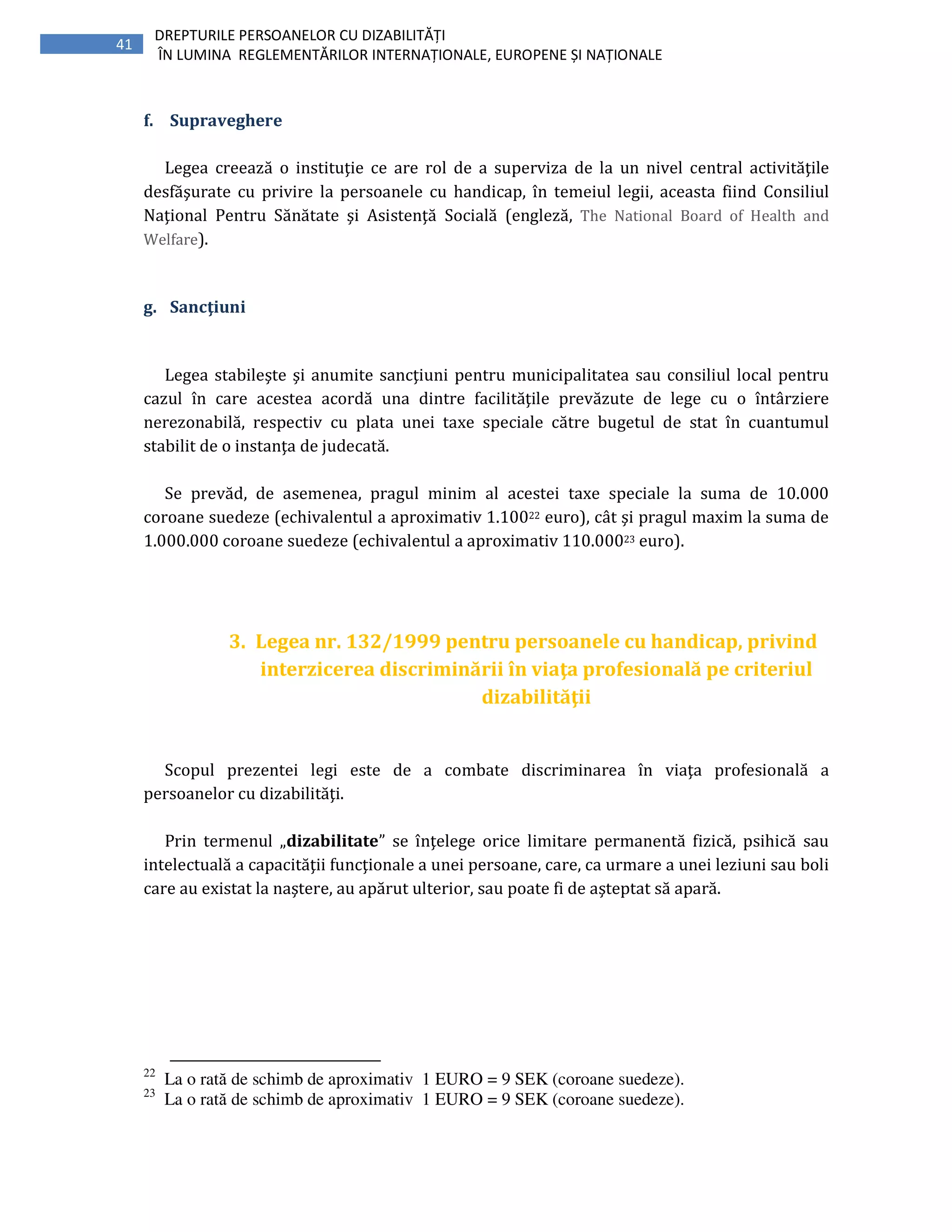 41
DREPTURILE PERSOANELOR CU DIZABILITĂȚI
ÎN LUMINA REGLEMENTĂRILOR INTERNAȚIONALE, EUROPENE ȘI NAȚIONALE
f. Supraveghere
Legea creează o instituţie ce are rol de a superviza de la un nivel central activităţile
desfăşurate cu privire la persoanele cu handicap, în temeiul legii, aceasta fiind Consiliul
Naţional Pentru Sănătate şi Asistenţă Socială (engleză, The National Board of Health and
Welfare).
g. Sancţiuni
Legea stabileşte şi anumite sancţiuni pentru municipalitatea sau consiliul local pentru
cazul în care acestea acordă una dintre facilităţile prevăzute de lege cu o întârziere
nerezonabilă, respectiv cu plata unei taxe speciale către bugetul de stat în cuantumul
stabilit de o instanţa de judecată.
Se prevăd, de asemenea, pragul minim al acestei taxe speciale la suma de 10.000
coroane suedeze (echivalentul a aproximativ 1.10022 euro), cât şi pragul maxim la suma de
1.000.000 coroane suedeze (echivalentul a aproximativ 110.00023 euro).
3. Legea nr. 132/1999 pentru persoanele cu handicap, privind
interzicerea discriminării în viaţa profesională pe criteriul
dizabilităţii
Scopul prezentei legi este de a combate discriminarea în viaţa profesională a
persoanelor cu dizabilităţi.
Prin termenul „dizabilitate” se înţelege orice limitare permanentă fizică, psihică sau
intelectuală a capacităţii funcţionale a unei persoane, care, ca urmare a unei leziuni sau boli
care au existat la naştere, au apărut ulterior, sau poate fi de aşteptat să apară.
22
La o rată de schimb de aproximativ 1 EURO = 9 SEK (coroane suedeze).
23
La o rată de schimb de aproximativ 1 EURO = 9 SEK (coroane suedeze).
 