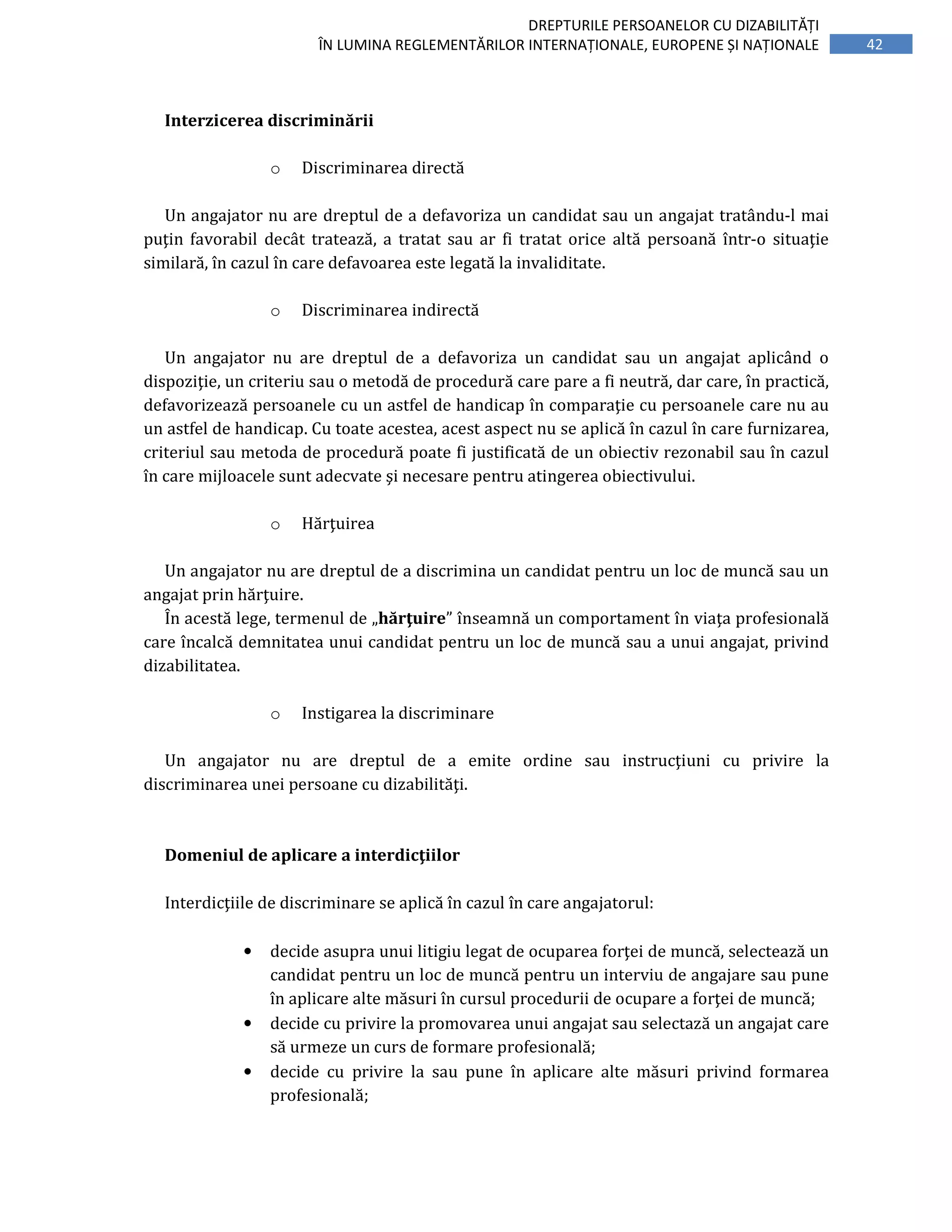 42
DREPTURILE PERSOANELOR CU DIZABILITĂȚI
ÎN LUMINA REGLEMENTĂRILOR INTERNAȚIONALE, EUROPENE ȘI NAȚIONALE
Interzicerea discriminării
o Discriminarea directă
Un angajator nu are dreptul de a defavoriza un candidat sau un angajat tratându-l mai
puţin favorabil decât tratează, a tratat sau ar fi tratat orice altă persoană într-o situaţie
similară, în cazul în care defavoarea este legată la invaliditate.
o Discriminarea indirectă
Un angajator nu are dreptul de a defavoriza un candidat sau un angajat aplicând o
dispoziţie, un criteriu sau o metodă de procedură care pare a fi neutră, dar care, în practică,
defavorizează persoanele cu un astfel de handicap în comparaţie cu persoanele care nu au
un astfel de handicap. Cu toate acestea, acest aspect nu se aplică în cazul în care furnizarea,
criteriul sau metoda de procedură poate fi justificată de un obiectiv rezonabil sau în cazul
în care mijloacele sunt adecvate şi necesare pentru atingerea obiectivului.
o Hărţuirea
Un angajator nu are dreptul de a discrimina un candidat pentru un loc de muncă sau un
angajat prin hărţuire.
În acestă lege, termenul de „hărţuire” înseamnă un comportament în viaţa profesională
care încalcă demnitatea unui candidat pentru un loc de muncă sau a unui angajat, privind
dizabilitatea.
o Instigarea la discriminare
Un angajator nu are dreptul de a emite ordine sau instrucţiuni cu privire la
discriminarea unei persoane cu dizabilităţi.
Domeniul de aplicare a interdicţiilor
Interdicţiile de discriminare se aplică în cazul în care angajatorul:
• decide asupra unui litigiu legat de ocuparea forţei de muncă, selectează un
candidat pentru un loc de muncă pentru un interviu de angajare sau pune
în aplicare alte măsuri în cursul procedurii de ocupare a forţei de muncă;
• decide cu privire la promovarea unui angajat sau selectază un angajat care
să urmeze un curs de formare profesională;
• decide cu privire la sau pune în aplicare alte măsuri privind formarea
profesională;
 