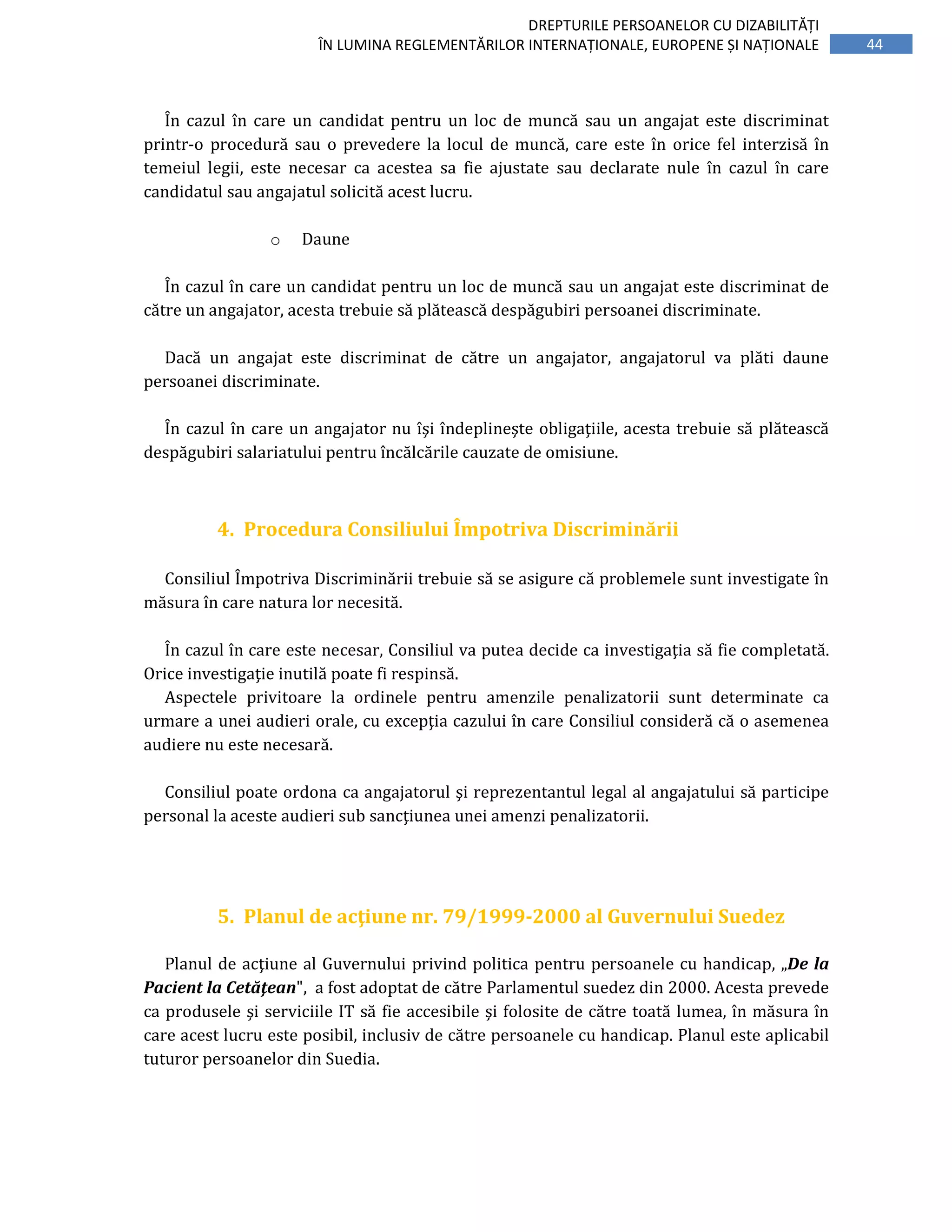 44
DREPTURILE PERSOANELOR CU DIZABILITĂȚI
ÎN LUMINA REGLEMENTĂRILOR INTERNAȚIONALE, EUROPENE ȘI NAȚIONALE
În cazul în care un candidat pentru un loc de muncă sau un angajat este discriminat
printr-o procedură sau o prevedere la locul de muncă, care este în orice fel interzisă în
temeiul legii, este necesar ca acestea sa fie ajustate sau declarate nule în cazul în care
candidatul sau angajatul solicită acest lucru.
o Daune
În cazul în care un candidat pentru un loc de muncă sau un angajat este discriminat de
către un angajator, acesta trebuie să plătească despăgubiri persoanei discriminate.
Dacă un angajat este discriminat de către un angajator, angajatorul va plăti daune
persoanei discriminate.
În cazul în care un angajator nu îşi îndeplineşte obligaţiile, acesta trebuie să plătească
despăgubiri salariatului pentru încălcările cauzate de omisiune.
4. Procedura Consiliului Împotriva Discriminării
Consiliul Împotriva Discriminării trebuie să se asigure că problemele sunt investigate în
măsura în care natura lor necesită.
În cazul în care este necesar, Consiliul va putea decide ca investigaţia să fie completată.
Orice investigaţie inutilă poate fi respinsă.
Aspectele privitoare la ordinele pentru amenzile penalizatorii sunt determinate ca
urmare a unei audieri orale, cu excepţia cazului în care Consiliul consideră că o asemenea
audiere nu este necesară.
Consiliul poate ordona ca angajatorul şi reprezentantul legal al angajatului să participe
personal la aceste audieri sub sancţiunea unei amenzi penalizatorii.
5. Planul de acţiune nr. 79/1999-2000 al Guvernului Suedez
Planul de acţiune al Guvernului privind politica pentru persoanele cu handicap, „De la
Pacient la Cetăţean", a fost adoptat de către Parlamentul suedez din 2000. Acesta prevede
ca produsele şi serviciile IT să fie accesibile şi folosite de către toată lumea, în măsura în
care acest lucru este posibil, inclusiv de către persoanele cu handicap. Planul este aplicabil
tuturor persoanelor din Suedia.
 