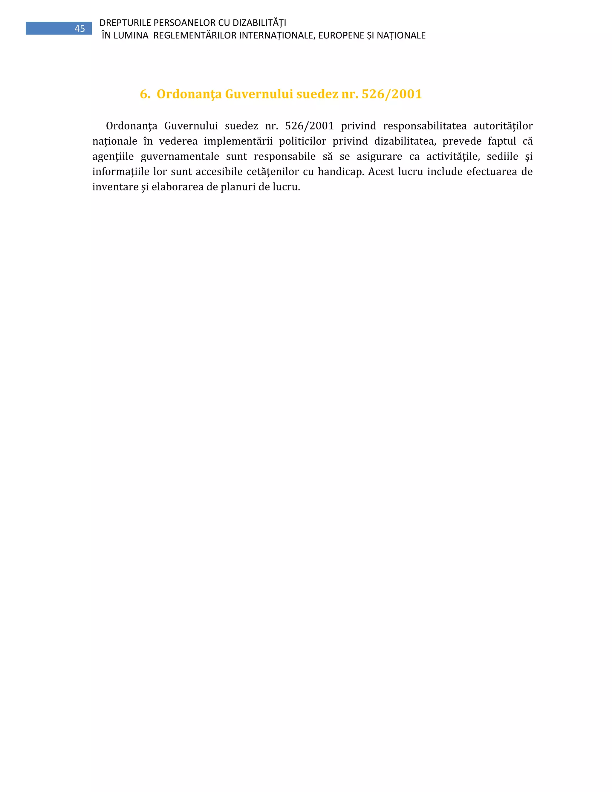 45
DREPTURILE PERSOANELOR CU DIZABILITĂȚI
ÎN LUMINA REGLEMENTĂRILOR INTERNAȚIONALE, EUROPENE ȘI NAȚIONALE
6. Ordonanţa Guvernului suedez nr. 526/2001
Ordonanţa Guvernului suedez nr. 526/2001 privind responsabilitatea autorităţilor
naţionale în vederea implementării politicilor privind dizabilitatea, prevede faptul că
agenţiile guvernamentale sunt responsabile să se asigurare ca activităţile, sediile şi
informaţiile lor sunt accesibile cetăţenilor cu handicap. Acest lucru include efectuarea de
inventare şi elaborarea de planuri de lucru.
 