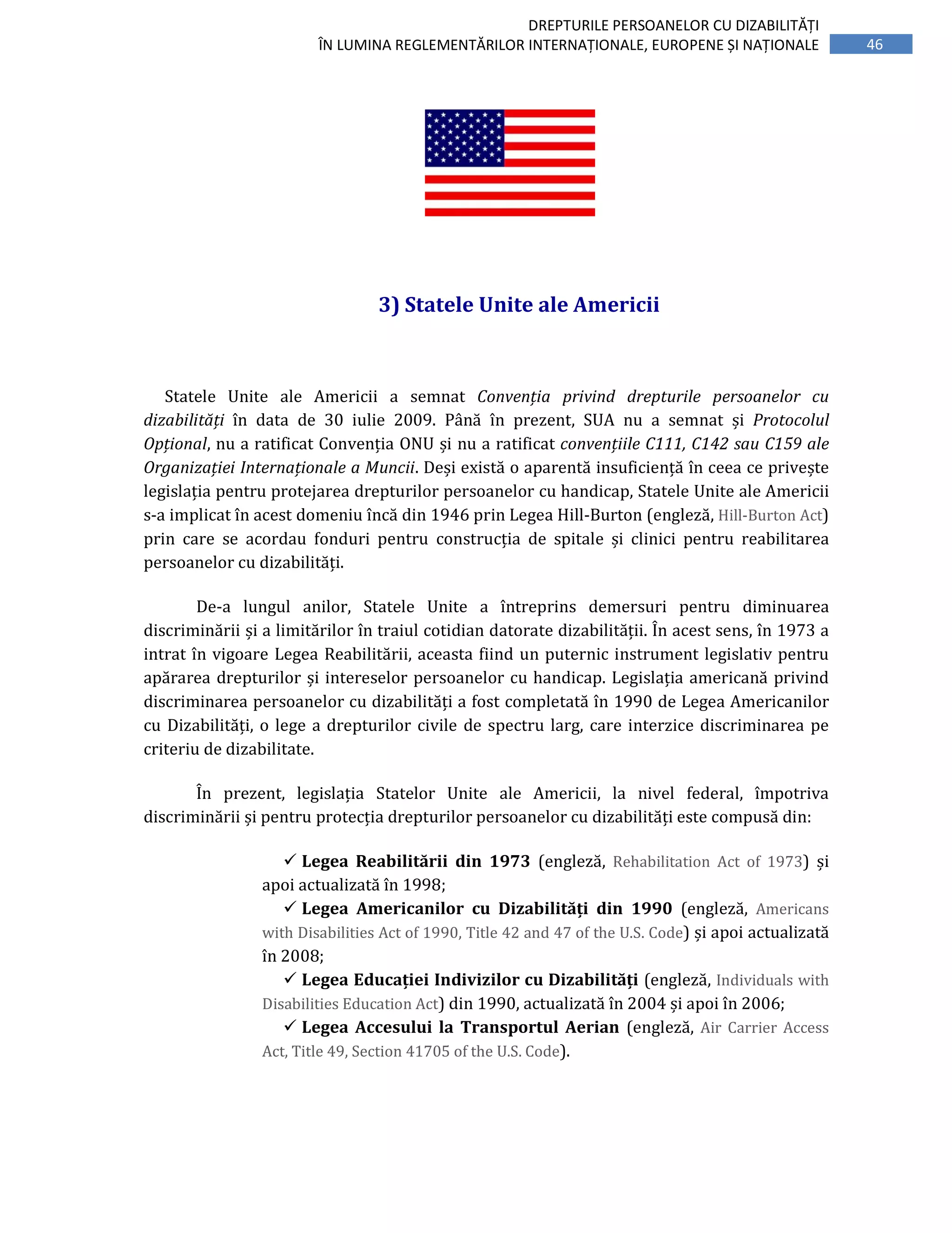 46
DREPTURILE PERSOANELOR CU DIZABILITĂȚI
ÎN LUMINA REGLEMENTĂRILOR INTERNAȚIONALE, EUROPENE ȘI NAȚIONALE
3) Statele Unite ale Americii
Statele Unite ale Americii a semnat Convenția privind drepturile persoanelor cu
dizabilități în data de 30 iulie 2009. Până în prezent, SUA nu a semnat și Protocolul
Opțional, nu a ratificat Convenția ONU și nu a ratificat convențiile C111, C142 sau C159 ale
Organizației Internaționale a Muncii. Deși există o aparentă insuficiență în ceea ce privește
legislația pentru protejarea drepturilor persoanelor cu handicap, Statele Unite ale Americii
s-a implicat în acest domeniu încă din 1946 prin Legea Hill-Burton (engleză, Hill-Burton Act)
prin care se acordau fonduri pentru construcția de spitale și clinici pentru reabilitarea
persoanelor cu dizabilități.
De-a lungul anilor, Statele Unite a întreprins demersuri pentru diminuarea
discriminării și a limitărilor în traiul cotidian datorate dizabilității. În acest sens, în 1973 a
intrat în vigoare Legea Reabilitării, aceasta fiind un puternic instrument legislativ pentru
apărarea drepturilor și intereselor persoanelor cu handicap. Legislația americană privind
discriminarea persoanelor cu dizabilități a fost completată în 1990 de Legea Americanilor
cu Dizabilități, o lege a drepturilor civile de spectru larg, care interzice discriminarea pe
criteriu de dizabilitate.
În prezent, legislația Statelor Unite ale Americii, la nivel federal, împotriva
discriminării și pentru protecția drepturilor persoanelor cu dizabilități este compusă din:
Legea Reabilitării din 1973 (engleză, Rehabilitation Act of 1973) și
apoi actualizată în 1998;
Legea Americanilor cu Dizabilități din 1990 (engleză, Americans
with Disabilities Act of 1990, Title 42 and 47 of the U.S. Code) și apoi actualizată
în 2008;
Legea Educației Indivizilor cu Dizabilități (engleză, Individuals with
Disabilities Education Act) din 1990, actualizată în 2004 și apoi în 2006;
Legea Accesului la Transportul Aerian (engleză, Air Carrier Access
Act, Title 49, Section 41705 of the U.S. Code).
 