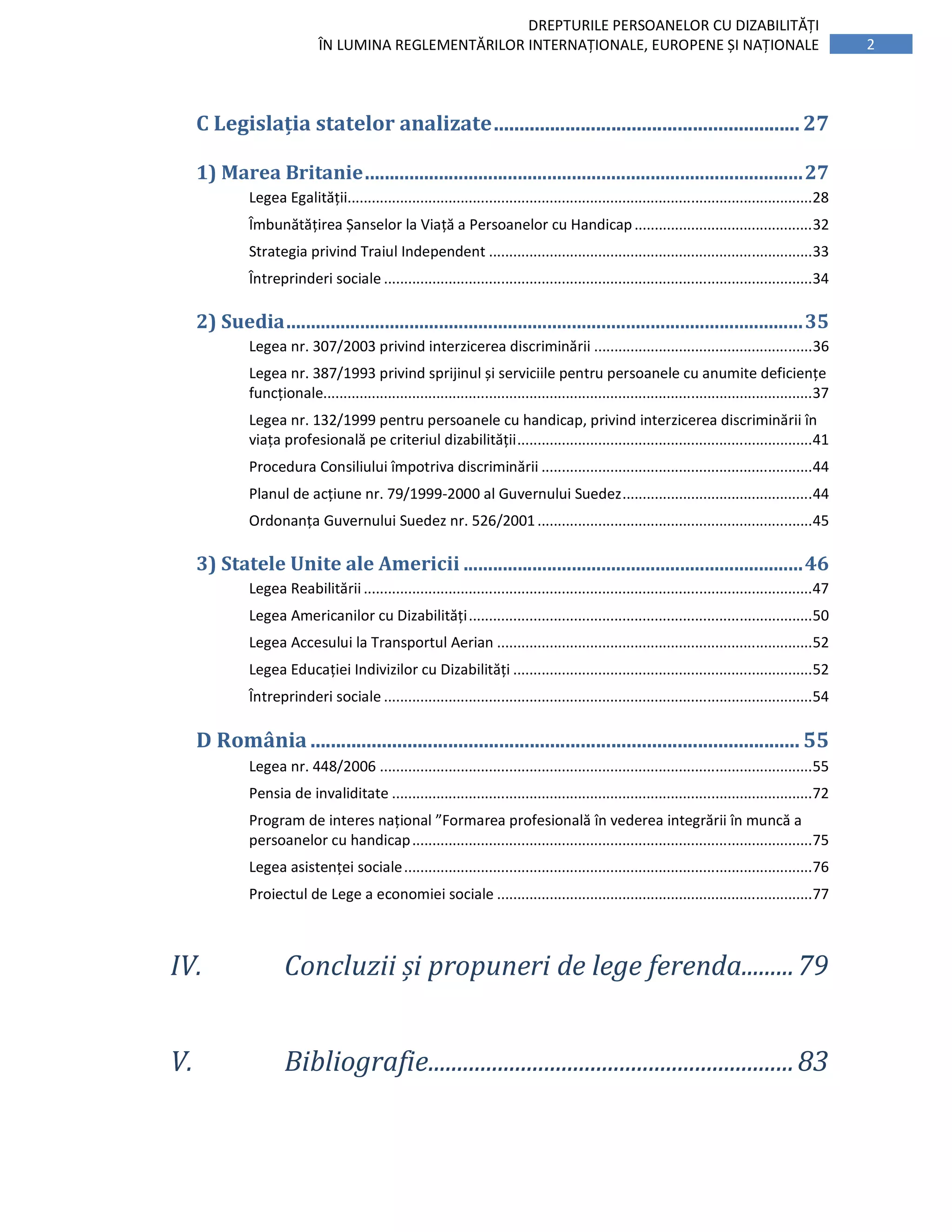 2
DREPTURILE PERSOANELOR CU DIZABILITĂȚI
ÎN LUMINA REGLEMENTĂRILOR INTERNAȚIONALE, EUROPENE ȘI NAȚIONALE
C Legislația statelor analizate............................................................ 27
1) Marea Britanie.........................................................................................27
Legea Egalității...................................................................................................................28
Îmbunătățirea Șanselor la Viață a Persoanelor cu Handicap............................................32
Strategia privind Traiul Independent ................................................................................33
Întreprinderi sociale ..........................................................................................................34
2) Suedia.........................................................................................................35
Legea nr. 307/2003 privind interzicerea discriminării ......................................................36
Legea nr. 387/1993 privind sprijinul și serviciile pentru persoanele cu anumite deficiențe
funcționale.........................................................................................................................37
Legea nr. 132/1999 pentru persoanele cu handicap, privind interzicerea discriminării în
viața profesională pe criteriul dizabilității.........................................................................41
Procedura Consiliului împotriva discriminării ...................................................................44
Planul de acțiune nr. 79/1999-2000 al Guvernului Suedez...............................................44
Ordonanța Guvernului Suedez nr. 526/2001....................................................................45
3) Statele Unite ale Americii .....................................................................46
Legea Reabilitării ...............................................................................................................47
Legea Americanilor cu Dizabilități.....................................................................................50
Legea Accesului la Transportul Aerian ..............................................................................52
Legea Educației Indivizilor cu Dizabilități ..........................................................................52
Întreprinderi sociale ..........................................................................................................54
D România ................................................................................................ 55
Legea nr. 448/2006 ...........................................................................................................55
Pensia de invaliditate ........................................................................................................72
Program de interes național ”Formarea profesională în vederea integrării în muncă a
persoanelor cu handicap...................................................................................................75
Legea asistenței sociale.....................................................................................................76
Proiectul de Lege a economiei sociale ..............................................................................77
IV. Concluzii și propuneri de lege ferenda.........79
V. Bibliografie...............................................................83
 