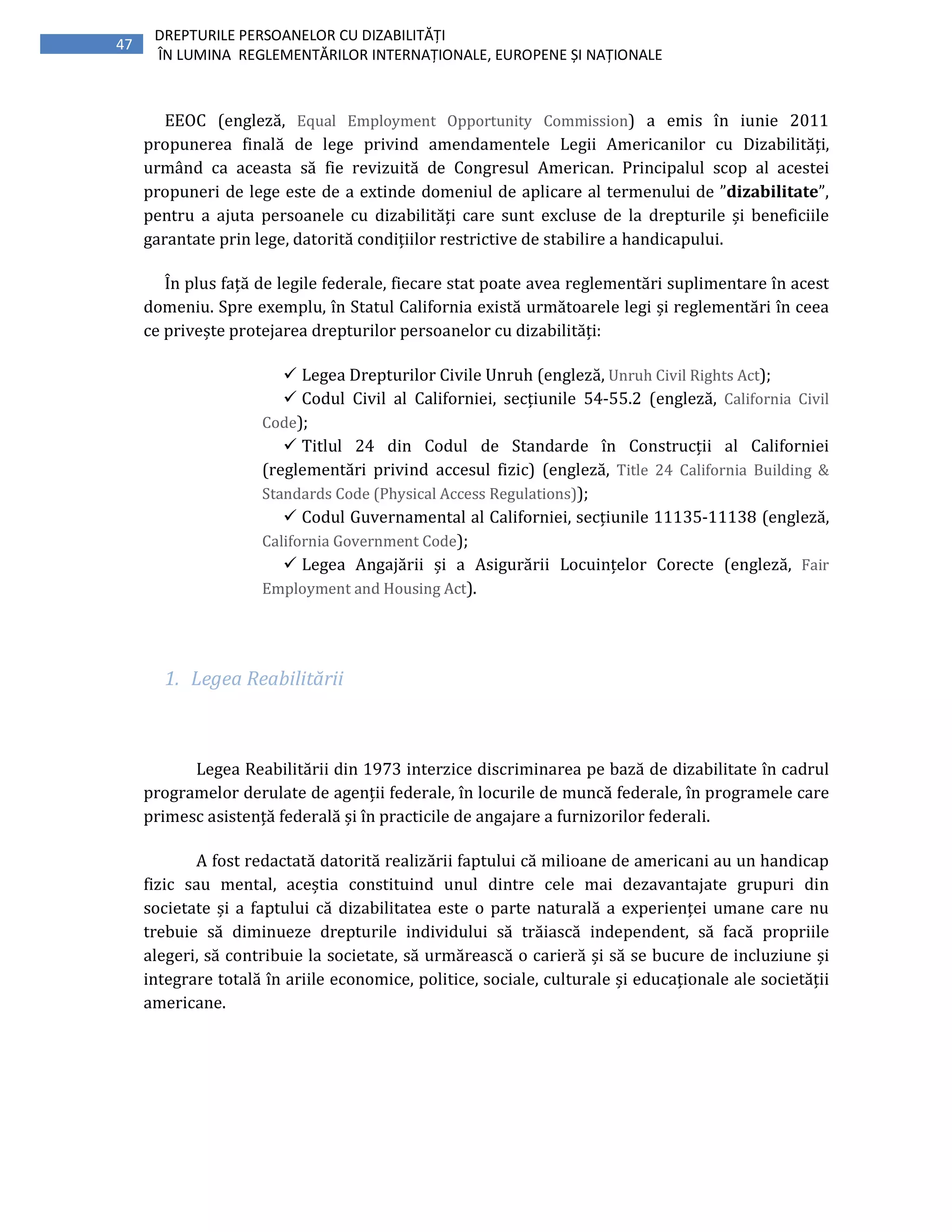 47
DREPTURILE PERSOANELOR CU DIZABILITĂȚI
ÎN LUMINA REGLEMENTĂRILOR INTERNAȚIONALE, EUROPENE ȘI NAȚIONALE
EEOC (engleză, Equal Employment Opportunity Commission) a emis în iunie 2011
propunerea finală de lege privind amendamentele Legii Americanilor cu Dizabilități,
urmând ca aceasta să fie revizuită de Congresul American. Principalul scop al acestei
propuneri de lege este de a extinde domeniul de aplicare al termenului de ”dizabilitate”,
pentru a ajuta persoanele cu dizabilități care sunt excluse de la drepturile și beneficiile
garantate prin lege, datorită condițiilor restrictive de stabilire a handicapului.
În plus față de legile federale, fiecare stat poate avea reglementări suplimentare în acest
domeniu. Spre exemplu, în Statul California există următoarele legi și reglementări în ceea
ce privește protejarea drepturilor persoanelor cu dizabilități:
Legea Drepturilor Civile Unruh (engleză, Unruh Civil Rights Act);
Codul Civil al Californiei, secțiunile 54-55.2 (engleză, California Civil
Code);
Titlul 24 din Codul de Standarde în Construcții al Californiei
(reglementări privind accesul fizic) (engleză, Title 24 California Building &
Standards Code (Physical Access Regulations));
Codul Guvernamental al Californiei, secțiunile 11135-11138 (engleză,
California Government Code);
Legea Angajării și a Asigurării Locuințelor Corecte (engleză, Fair
Employment and Housing Act).
1. Legea Reabilitării
Legea Reabilitării din 1973 interzice discriminarea pe bază de dizabilitate în cadrul
programelor derulate de agenții federale, în locurile de muncă federale, în programele care
primesc asistență federală și în practicile de angajare a furnizorilor federali.
A fost redactată datorită realizării faptului că milioane de americani au un handicap
fizic sau mental, aceștia constituind unul dintre cele mai dezavantajate grupuri din
societate și a faptului că dizabilitatea este o parte naturală a experienței umane care nu
trebuie să diminueze drepturile individului să trăiască independent, să facă propriile
alegeri, să contribuie la societate, să urmărească o carieră și să se bucure de incluziune și
integrare totală în ariile economice, politice, sociale, culturale și educaționale ale societății
americane.
 