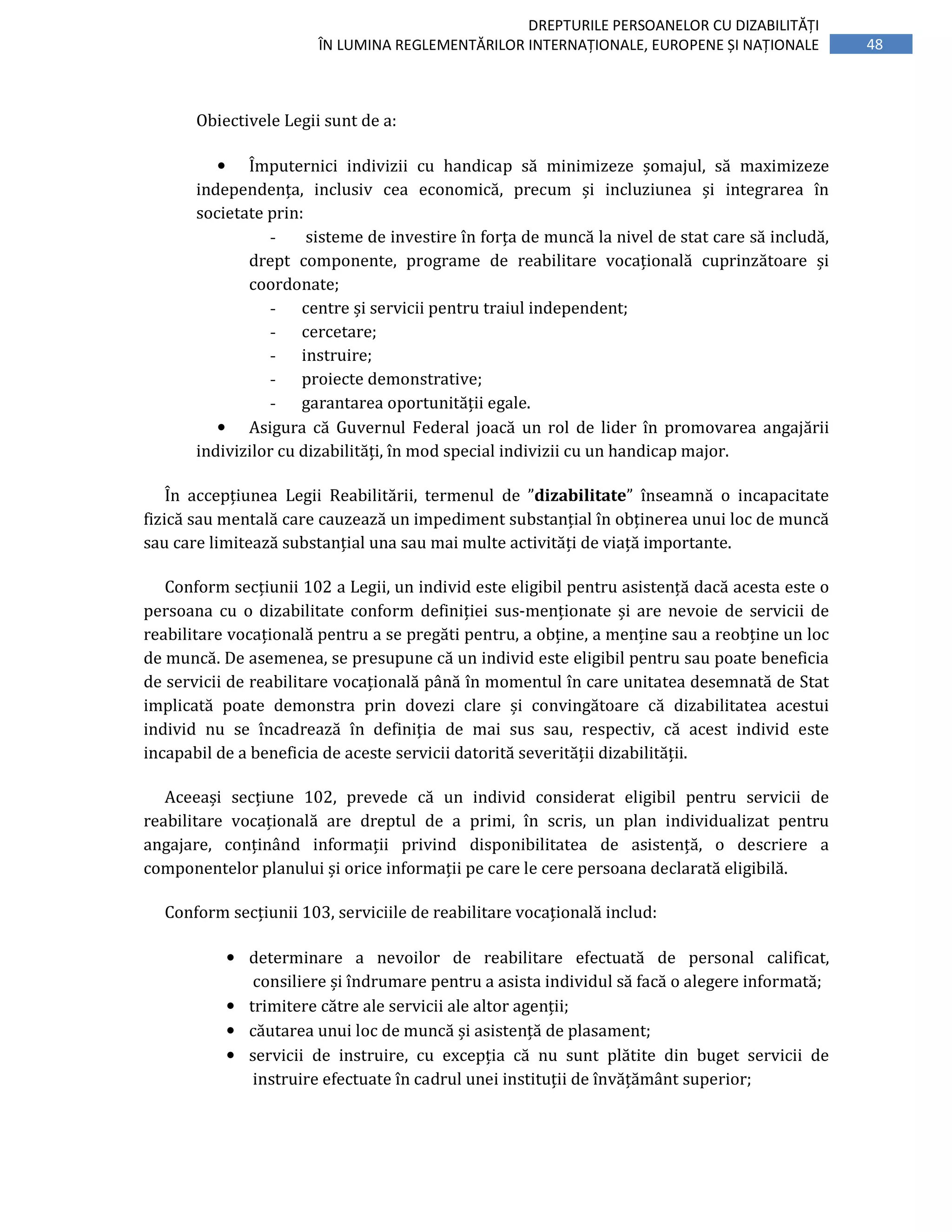 48
DREPTURILE PERSOANELOR CU DIZABILITĂȚI
ÎN LUMINA REGLEMENTĂRILOR INTERNAȚIONALE, EUROPENE ȘI NAȚIONALE
Obiectivele Legii sunt de a:
• Împuternici indivizii cu handicap să minimizeze șomajul, să maximizeze
independența, inclusiv cea economică, precum și incluziunea și integrarea în
societate prin:
- sisteme de investire în forța de muncă la nivel de stat care să includă,
drept componente, programe de reabilitare vocațională cuprinzătoare și
coordonate;
- centre și servicii pentru traiul independent;
- cercetare;
- instruire;
- proiecte demonstrative;
- garantarea oportunității egale.
• Asigura că Guvernul Federal joacă un rol de lider în promovarea angajării
indivizilor cu dizabilități, în mod special indivizii cu un handicap major.
În accepțiunea Legii Reabilitării, termenul de ”dizabilitate” înseamnă o incapacitate
fizică sau mentală care cauzează un impediment substanțial în obținerea unui loc de muncă
sau care limitează substanțial una sau mai multe activități de viață importante.
Conform secțiunii 102 a Legii, un individ este eligibil pentru asistență dacă acesta este o
persoana cu o dizabilitate conform definiției sus-menționate și are nevoie de servicii de
reabilitare vocațională pentru a se pregăti pentru, a obține, a menține sau a reobține un loc
de muncă. De asemenea, se presupune că un individ este eligibil pentru sau poate beneficia
de servicii de reabilitare vocațională până în momentul în care unitatea desemnată de Stat
implicată poate demonstra prin dovezi clare și convingătoare că dizabilitatea acestui
individ nu se încadrează în definiția de mai sus sau, respectiv, că acest individ este
incapabil de a beneficia de aceste servicii datorită severității dizabilității.
Aceeași secțiune 102, prevede că un individ considerat eligibil pentru servicii de
reabilitare vocațională are dreptul de a primi, în scris, un plan individualizat pentru
angajare, conținând informații privind disponibilitatea de asistență, o descriere a
componentelor planului și orice informații pe care le cere persoana declarată eligibilă.
Conform secțiunii 103, serviciile de reabilitare vocațională includ:
• determinare a nevoilor de reabilitare efectuată de personal calificat,
consiliere și îndrumare pentru a asista individul să facă o alegere informată;
• trimitere către ale servicii ale altor agenții;
• căutarea unui loc de muncă și asistență de plasament;
• servicii de instruire, cu excepția că nu sunt plătite din buget servicii de
instruire efectuate în cadrul unei instituții de învățământ superior;
 