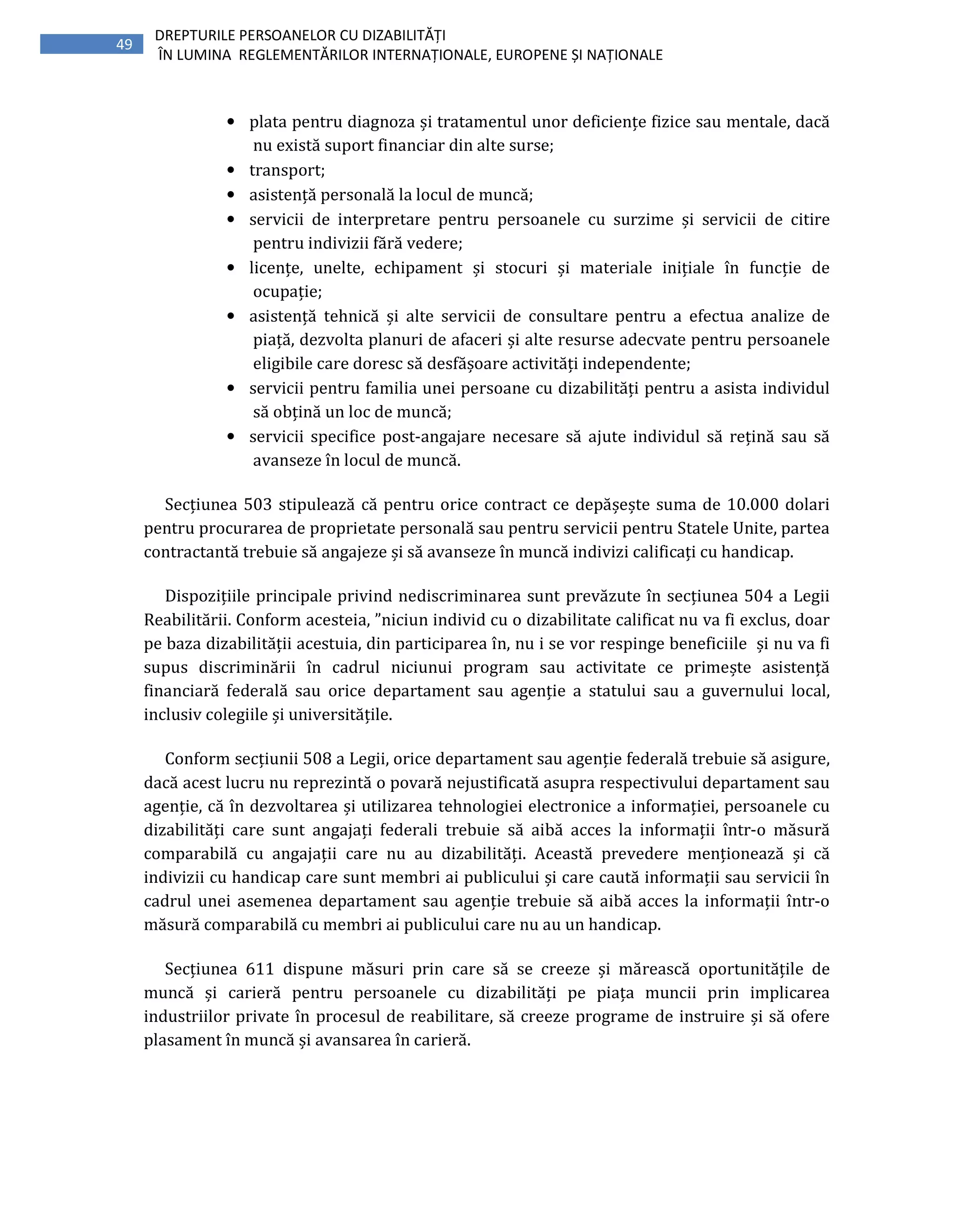 49
DREPTURILE PERSOANELOR CU DIZABILITĂȚI
ÎN LUMINA REGLEMENTĂRILOR INTERNAȚIONALE, EUROPENE ȘI NAȚIONALE
• plata pentru diagnoza și tratamentul unor deficiențe fizice sau mentale, dacă
nu există suport financiar din alte surse;
• transport;
• asistență personală la locul de muncă;
• servicii de interpretare pentru persoanele cu surzime și servicii de citire
pentru indivizii fără vedere;
• licențe, unelte, echipament și stocuri și materiale inițiale în funcție de
ocupație;
• asistență tehnică și alte servicii de consultare pentru a efectua analize de
piață, dezvolta planuri de afaceri și alte resurse adecvate pentru persoanele
eligibile care doresc să desfășoare activități independente;
• servicii pentru familia unei persoane cu dizabilități pentru a asista individul
să obțină un loc de muncă;
• servicii specifice post-angajare necesare să ajute individul să rețină sau să
avanseze în locul de muncă.
Secțiunea 503 stipulează că pentru orice contract ce depășește suma de 10.000 dolari
pentru procurarea de proprietate personală sau pentru servicii pentru Statele Unite, partea
contractantă trebuie să angajeze și să avanseze în muncă indivizi calificați cu handicap.
Dispozițiile principale privind nediscriminarea sunt prevăzute în secțiunea 504 a Legii
Reabilitării. Conform acesteia, ”niciun individ cu o dizabilitate calificat nu va fi exclus, doar
pe baza dizabilității acestuia, din participarea în, nu i se vor respinge beneficiile și nu va fi
supus discriminării în cadrul niciunui program sau activitate ce primește asistență
financiară federală sau orice departament sau agenție a statului sau a guvernului local,
inclusiv colegiile și universitățile.
Conform secțiunii 508 a Legii, orice departament sau agenție federală trebuie să asigure,
dacă acest lucru nu reprezintă o povară nejustificată asupra respectivului departament sau
agenție, că în dezvoltarea și utilizarea tehnologiei electronice a informației, persoanele cu
dizabilități care sunt angajați federali trebuie să aibă acces la informații într-o măsură
comparabilă cu angajații care nu au dizabilități. Această prevedere menționează și că
indivizii cu handicap care sunt membri ai publicului și care caută informații sau servicii în
cadrul unei asemenea departament sau agenție trebuie să aibă acces la informații într-o
măsură comparabilă cu membri ai publicului care nu au un handicap.
Secțiunea 611 dispune măsuri prin care să se creeze și mărească oportunitățile de
muncă și carieră pentru persoanele cu dizabilități pe piața muncii prin implicarea
industriilor private în procesul de reabilitare, să creeze programe de instruire și să ofere
plasament în muncă și avansarea în carieră.
 