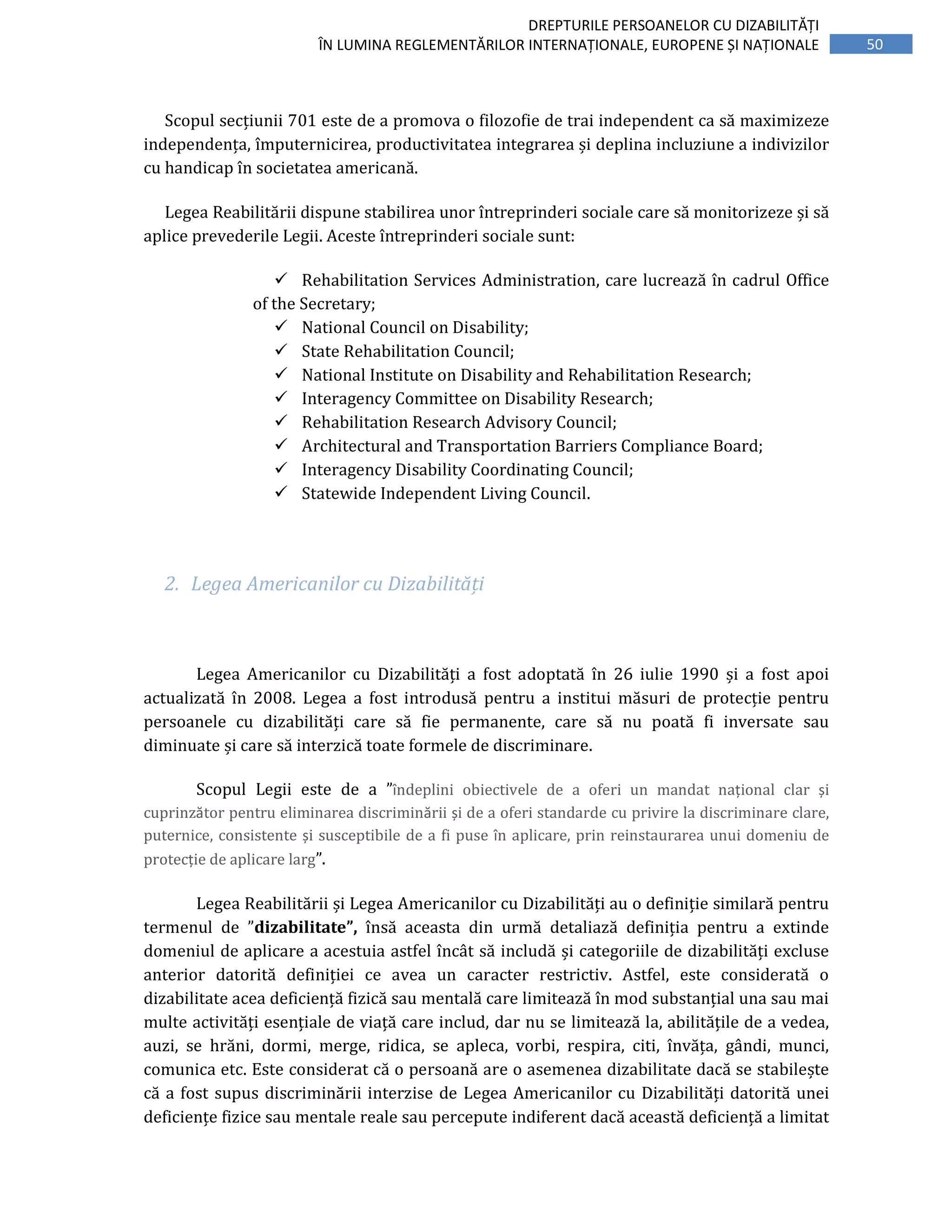 50
DREPTURILE PERSOANELOR CU DIZABILITĂȚI
ÎN LUMINA REGLEMENTĂRILOR INTERNAȚIONALE, EUROPENE ȘI NAȚIONALE
Scopul secțiunii 701 este de a promova o filozofie de trai independent ca să maximizeze
independența, împuternicirea, productivitatea integrarea și deplina incluziune a indivizilor
cu handicap în societatea americană.
Legea Reabilitării dispune stabilirea unor întreprinderi sociale care să monitorizeze și să
aplice prevederile Legii. Aceste întreprinderi sociale sunt:
Rehabilitation Services Administration, care lucrează în cadrul Office
of the Secretary;
National Council on Disability;
State Rehabilitation Council;
National Institute on Disability and Rehabilitation Research;
Interagency Committee on Disability Research;
Rehabilitation Research Advisory Council;
Architectural and Transportation Barriers Compliance Board;
Interagency Disability Coordinating Council;
Statewide Independent Living Council.
2. Legea Americanilor cu Dizabilități
Legea Americanilor cu Dizabilități a fost adoptată în 26 iulie 1990 și a fost apoi
actualizată în 2008. Legea a fost introdusă pentru a institui măsuri de protecție pentru
persoanele cu dizabilități care să fie permanente, care să nu poată fi inversate sau
diminuate și care să interzică toate formele de discriminare.
Scopul Legii este de a ”îndeplini obiectivele de a oferi un mandat național clar și
cuprinzător pentru eliminarea discriminării și de a oferi standarde cu privire la discriminare clare,
puternice, consistente și susceptibile de a fi puse în aplicare, prin reinstaurarea unui domeniu de
protecție de aplicare larg”.
Legea Reabilitării și Legea Americanilor cu Dizabilități au o definiție similară pentru
termenul de ”dizabilitate”, însă aceasta din urmă detaliază definiția pentru a extinde
domeniul de aplicare a acestuia astfel încât să includă și categoriile de dizabilități excluse
anterior datorită definiției ce avea un caracter restrictiv. Astfel, este considerată o
dizabilitate acea deficiență fizică sau mentală care limitează în mod substanțial una sau mai
multe activități esențiale de viață care includ, dar nu se limitează la, abilitățile de a vedea,
auzi, se hrăni, dormi, merge, ridica, se apleca, vorbi, respira, citi, învăța, gândi, munci,
comunica etc. Este considerat că o persoană are o asemenea dizabilitate dacă se stabilește
că a fost supus discriminării interzise de Legea Americanilor cu Dizabilități datorită unei
deficiențe fizice sau mentale reale sau percepute indiferent dacă această deficiență a limitat
 