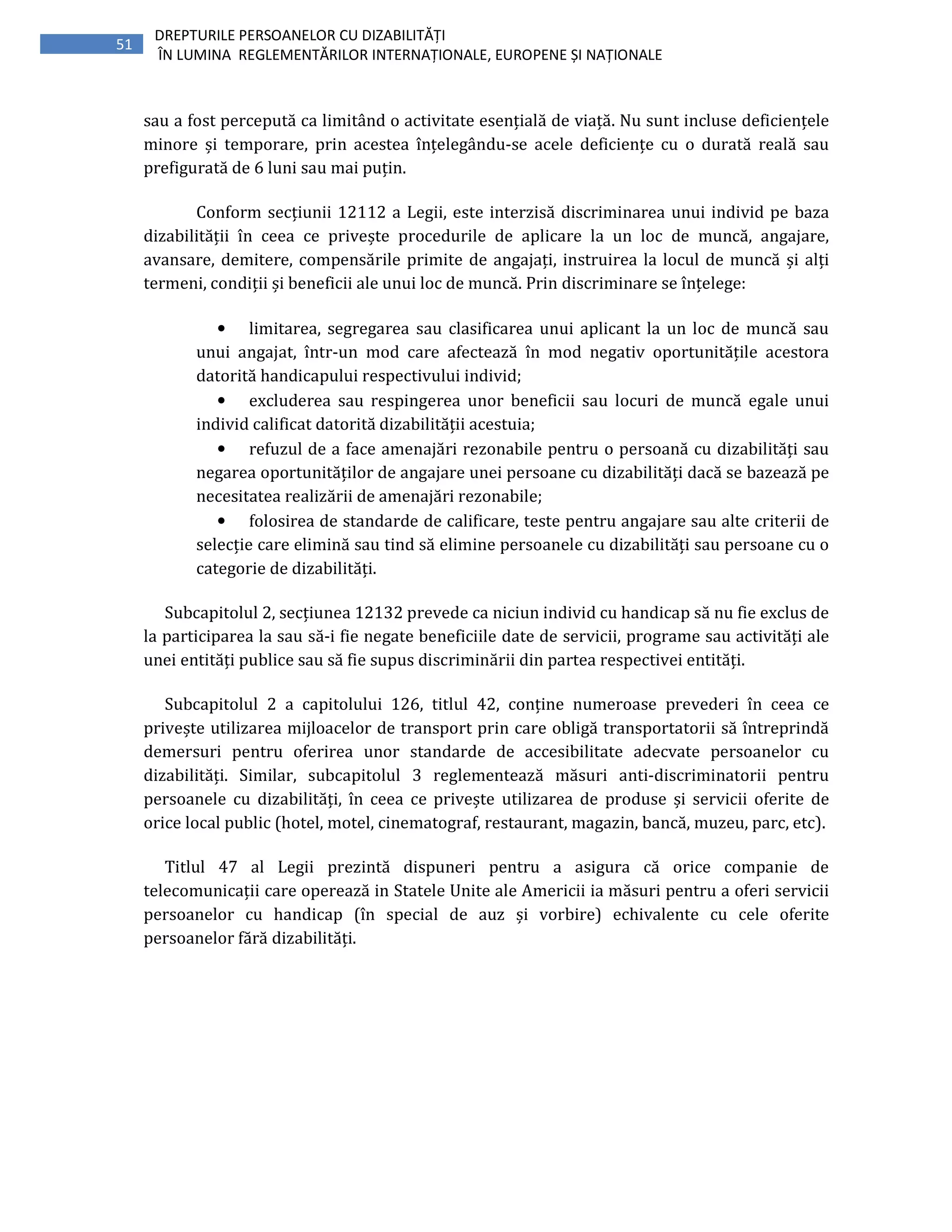 51
DREPTURILE PERSOANELOR CU DIZABILITĂȚI
ÎN LUMINA REGLEMENTĂRILOR INTERNAȚIONALE, EUROPENE ȘI NAȚIONALE
sau a fost percepută ca limitând o activitate esențială de viață. Nu sunt incluse deficiențele
minore și temporare, prin acestea înțelegându-se acele deficiențe cu o durată reală sau
prefigurată de 6 luni sau mai puțin.
Conform secțiunii 12112 a Legii, este interzisă discriminarea unui individ pe baza
dizabilității în ceea ce privește procedurile de aplicare la un loc de muncă, angajare,
avansare, demitere, compensările primite de angajați, instruirea la locul de muncă și alți
termeni, condiții și beneficii ale unui loc de muncă. Prin discriminare se înțelege:
• limitarea, segregarea sau clasificarea unui aplicant la un loc de muncă sau
unui angajat, într-un mod care afectează în mod negativ oportunitățile acestora
datorită handicapului respectivului individ;
• excluderea sau respingerea unor beneficii sau locuri de muncă egale unui
individ calificat datorită dizabilității acestuia;
• refuzul de a face amenajări rezonabile pentru o persoană cu dizabilități sau
negarea oportunităților de angajare unei persoane cu dizabilități dacă se bazează pe
necesitatea realizării de amenajări rezonabile;
• folosirea de standarde de calificare, teste pentru angajare sau alte criterii de
selecție care elimină sau tind să elimine persoanele cu dizabilități sau persoane cu o
categorie de dizabilități.
Subcapitolul 2, secțiunea 12132 prevede ca niciun individ cu handicap să nu fie exclus de
la participarea la sau să-i fie negate beneficiile date de servicii, programe sau activități ale
unei entități publice sau să fie supus discriminării din partea respectivei entități.
Subcapitolul 2 a capitolului 126, titlul 42, conține numeroase prevederi în ceea ce
privește utilizarea mijloacelor de transport prin care obligă transportatorii să întreprindă
demersuri pentru oferirea unor standarde de accesibilitate adecvate persoanelor cu
dizabilități. Similar, subcapitolul 3 reglementează măsuri anti-discriminatorii pentru
persoanele cu dizabilități, în ceea ce privește utilizarea de produse și servicii oferite de
orice local public (hotel, motel, cinematograf, restaurant, magazin, bancă, muzeu, parc, etc).
Titlul 47 al Legii prezintă dispuneri pentru a asigura că orice companie de
telecomunicații care operează in Statele Unite ale Americii ia măsuri pentru a oferi servicii
persoanelor cu handicap (în special de auz și vorbire) echivalente cu cele oferite
persoanelor fără dizabilități.
 