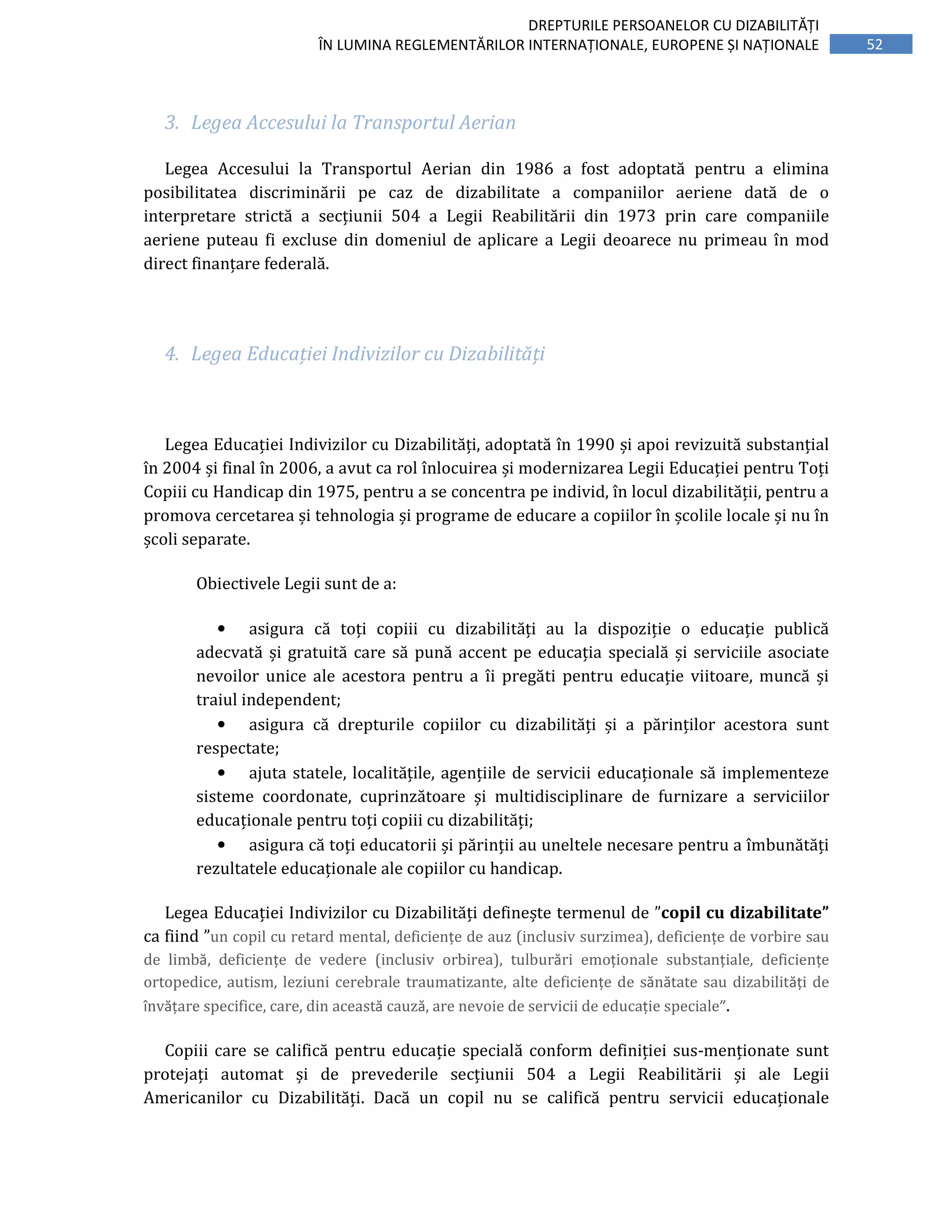 52
DREPTURILE PERSOANELOR CU DIZABILITĂȚI
ÎN LUMINA REGLEMENTĂRILOR INTERNAȚIONALE, EUROPENE ȘI NAȚIONALE
3. Legea Accesului la Transportul Aerian
Legea Accesului la Transportul Aerian din 1986 a fost adoptată pentru a elimina
posibilitatea discriminării pe caz de dizabilitate a companiilor aeriene dată de o
interpretare strictă a secțiunii 504 a Legii Reabilitării din 1973 prin care companiile
aeriene puteau fi excluse din domeniul de aplicare a Legii deoarece nu primeau în mod
direct finanțare federală.
4. Legea Educației Indivizilor cu Dizabilități
Legea Educației Indivizilor cu Dizabilități, adoptată în 1990 și apoi revizuită substanțial
în 2004 și final în 2006, a avut ca rol înlocuirea și modernizarea Legii Educației pentru Toți
Copiii cu Handicap din 1975, pentru a se concentra pe individ, în locul dizabilității, pentru a
promova cercetarea și tehnologia și programe de educare a copiilor în școlile locale și nu în
școli separate.
Obiectivele Legii sunt de a:
• asigura că toți copiii cu dizabilități au la dispoziție o educație publică
adecvată și gratuită care să pună accent pe educația specială și serviciile asociate
nevoilor unice ale acestora pentru a îi pregăti pentru educație viitoare, muncă și
traiul independent;
• asigura că drepturile copiilor cu dizabilități și a părinților acestora sunt
respectate;
• ajuta statele, localitățile, agențiile de servicii educaționale să implementeze
sisteme coordonate, cuprinzătoare și multidisciplinare de furnizare a serviciilor
educaționale pentru toți copiii cu dizabilități;
• asigura că toți educatorii și părinții au uneltele necesare pentru a îmbunătăți
rezultatele educaționale ale copiilor cu handicap.
Legea Educației Indivizilor cu Dizabilități definește termenul de ”copil cu dizabilitate”
ca fiind ”un copil cu retard mental, deficiențe de auz (inclusiv surzimea), deficiențe de vorbire sau
de limbă, deficiențe de vedere (inclusiv orbirea), tulburări emoționale substanțiale, deficiențe
ortopedice, autism, leziuni cerebrale traumatizante, alte deficiențe de sănătate sau dizabilități de
învățare specifice, care, din această cauză, are nevoie de servicii de educație speciale”.
Copiii care se califică pentru educație specială conform definiției sus-menționate sunt
protejați automat și de prevederile secțiunii 504 a Legii Reabilitării și ale Legii
Americanilor cu Dizabilități. Dacă un copil nu se califică pentru servicii educaționale
 
