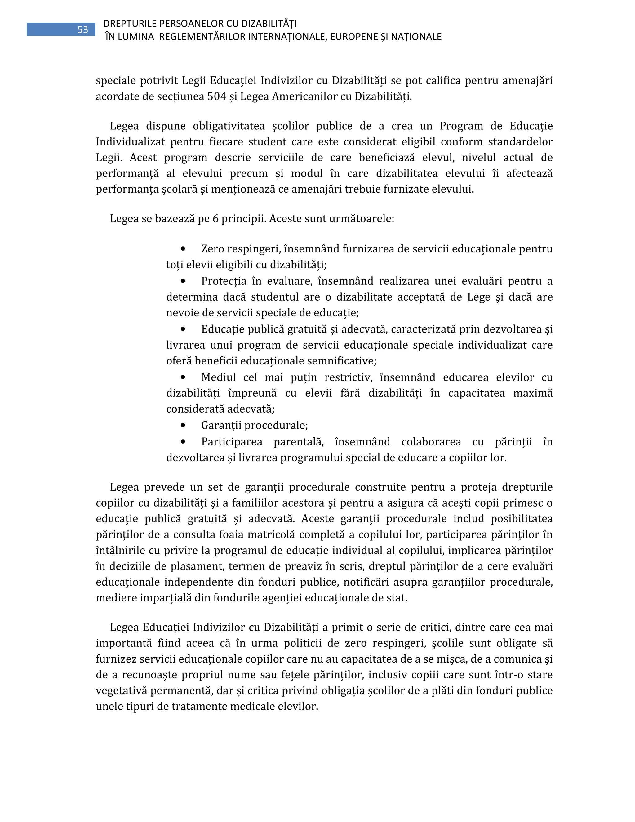 53
DREPTURILE PERSOANELOR CU DIZABILITĂȚI
ÎN LUMINA REGLEMENTĂRILOR INTERNAȚIONALE, EUROPENE ȘI NAȚIONALE
speciale potrivit Legii Educației Indivizilor cu Dizabilități se pot califica pentru amenajări
acordate de secțiunea 504 și Legea Americanilor cu Dizabilități.
Legea dispune obligativitatea școlilor publice de a crea un Program de Educație
Individualizat pentru fiecare student care este considerat eligibil conform standardelor
Legii. Acest program descrie serviciile de care beneficiază elevul, nivelul actual de
performanță al elevului precum și modul în care dizabilitatea elevului îi afectează
performanța școlară și menționează ce amenajări trebuie furnizate elevului.
Legea se bazează pe 6 principii. Aceste sunt următoarele:
• Zero respingeri, însemnând furnizarea de servicii educaționale pentru
toți elevii eligibili cu dizabilități;
• Protecția în evaluare, însemnând realizarea unei evaluări pentru a
determina dacă studentul are o dizabilitate acceptată de Lege și dacă are
nevoie de servicii speciale de educație;
• Educație publică gratuită și adecvată, caracterizată prin dezvoltarea și
livrarea unui program de servicii educaționale speciale individualizat care
oferă beneficii educaționale semnificative;
• Mediul cel mai puțin restrictiv, însemnând educarea elevilor cu
dizabilități împreună cu elevii fără dizabilități în capacitatea maximă
considerată adecvată;
• Garanții procedurale;
• Participarea parentală, însemnând colaborarea cu părinții în
dezvoltarea și livrarea programului special de educare a copiilor lor.
Legea prevede un set de garanții procedurale construite pentru a proteja drepturile
copiilor cu dizabilități și a familiilor acestora și pentru a asigura că acești copii primesc o
educație publică gratuită și adecvată. Aceste garanții procedurale includ posibilitatea
părinților de a consulta foaia matricolă completă a copilului lor, participarea părinților în
întâlnirile cu privire la programul de educație individual al copilului, implicarea părinților
în deciziile de plasament, termen de preaviz în scris, dreptul părinților de a cere evaluări
educaționale independente din fonduri publice, notificări asupra garanțiilor procedurale,
mediere imparțială din fondurile agenției educaționale de stat.
Legea Educației Indivizilor cu Dizabilități a primit o serie de critici, dintre care cea mai
importantă fiind aceea că în urma politicii de zero respingeri, școlile sunt obligate să
furnizez servicii educaționale copiilor care nu au capacitatea de a se mișca, de a comunica și
de a recunoaște propriul nume sau fețele părinților, inclusiv copiii care sunt într-o stare
vegetativă permanentă, dar și critica privind obligația școlilor de a plăti din fonduri publice
unele tipuri de tratamente medicale elevilor.
 