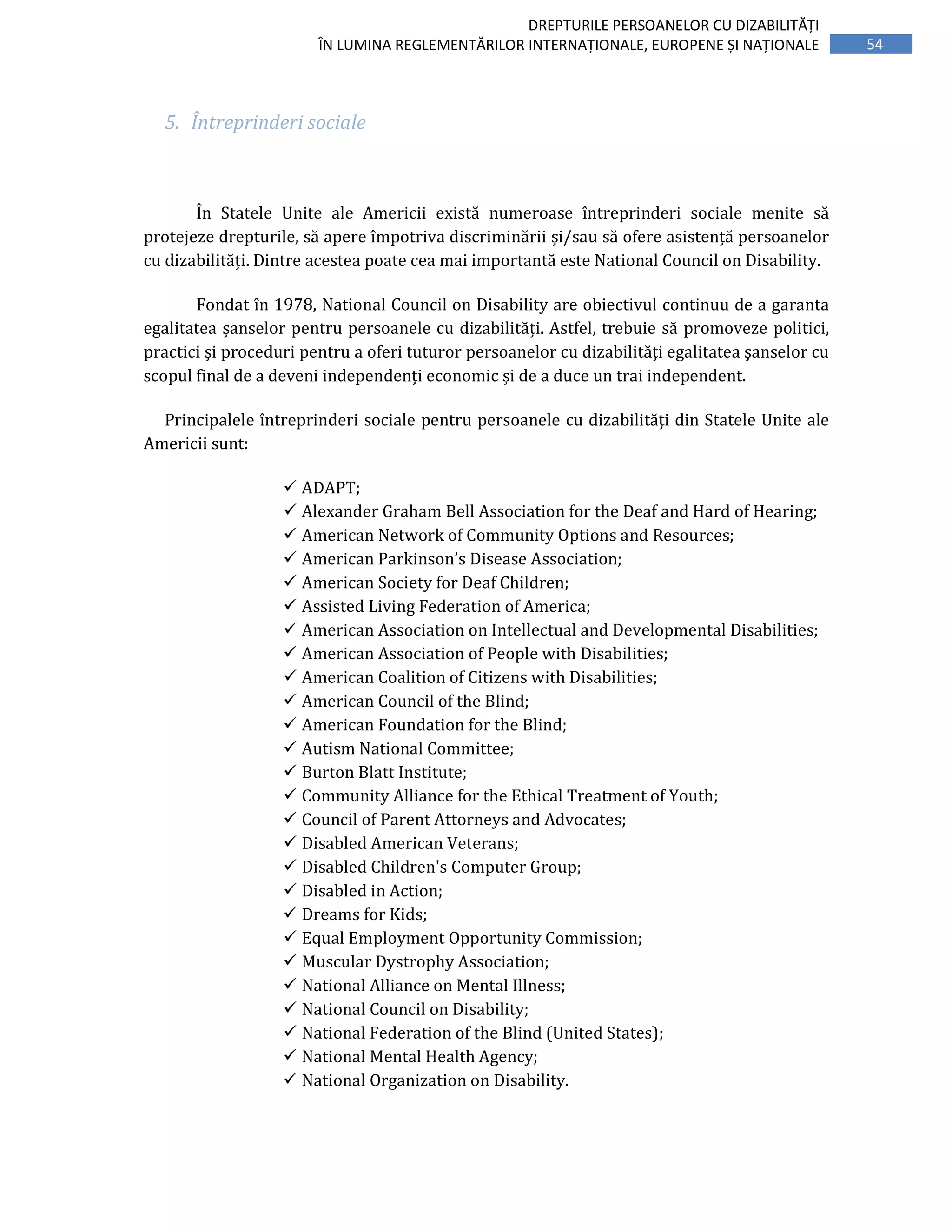 54
DREPTURILE PERSOANELOR CU DIZABILITĂȚI
ÎN LUMINA REGLEMENTĂRILOR INTERNAȚIONALE, EUROPENE ȘI NAȚIONALE
5. Întreprinderi sociale
În Statele Unite ale Americii există numeroase întreprinderi sociale menite să
protejeze drepturile, să apere împotriva discriminării și/sau să ofere asistență persoanelor
cu dizabilități. Dintre acestea poate cea mai importantă este National Council on Disability.
Fondat în 1978, National Council on Disability are obiectivul continuu de a garanta
egalitatea șanselor pentru persoanele cu dizabilități. Astfel, trebuie să promoveze politici,
practici și proceduri pentru a oferi tuturor persoanelor cu dizabilități egalitatea șanselor cu
scopul final de a deveni independenți economic și de a duce un trai independent.
Principalele întreprinderi sociale pentru persoanele cu dizabilități din Statele Unite ale
Americii sunt:
ADAPT;
Alexander Graham Bell Association for the Deaf and Hard of Hearing;
American Network of Community Options and Resources;
American Parkinson’s Disease Association;
American Society for Deaf Children;
Assisted Living Federation of America;
American Association on Intellectual and Developmental Disabilities;
American Association of People with Disabilities;
American Coalition of Citizens with Disabilities;
American Council of the Blind;
American Foundation for the Blind;
Autism National Committee;
Burton Blatt Institute;
Community Alliance for the Ethical Treatment of Youth;
Council of Parent Attorneys and Advocates;
Disabled American Veterans;
Disabled Children's Computer Group;
Disabled in Action;
Dreams for Kids;
Equal Employment Opportunity Commission;
Muscular Dystrophy Association;
National Alliance on Mental Illness;
National Council on Disability;
National Federation of the Blind (United States);
National Mental Health Agency;
National Organization on Disability.
 