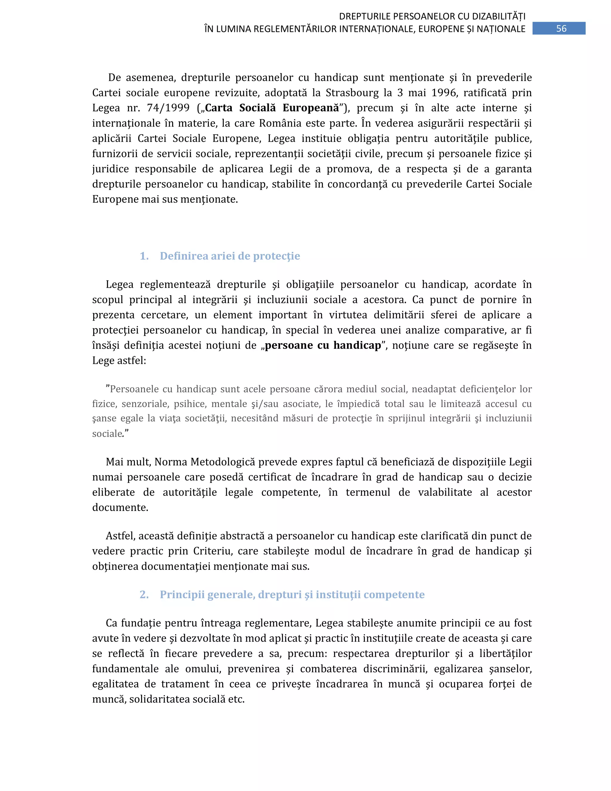 56
DREPTURILE PERSOANELOR CU DIZABILITĂȚI
ÎN LUMINA REGLEMENTĂRILOR INTERNAȚIONALE, EUROPENE ȘI NAȚIONALE
De asemenea, drepturile persoanelor cu handicap sunt menţionate şi în prevederile
Cartei sociale europene revizuite, adoptată la Strasbourg la 3 mai 1996, ratificată prin
Legea nr. 74/1999 („Carta Socială Europeană”), precum şi în alte acte interne şi
internaţionale în materie, la care România este parte. În vederea asigurării respectării şi
aplicării Cartei Sociale Europene, Legea instituie obligaţia pentru autorităţile publice,
furnizorii de servicii sociale, reprezentanţii societăţii civile, precum şi persoanele fizice şi
juridice responsabile de aplicarea Legii de a promova, de a respecta şi de a garanta
drepturile persoanelor cu handicap, stabilite în concordanţă cu prevederile Cartei Sociale
Europene mai sus menţionate.
1. Definirea ariei de protecţie
Legea reglementează drepturile şi obligaţiile persoanelor cu handicap, acordate în
scopul principal al integrării şi incluziunii sociale a acestora. Ca punct de pornire în
prezenta cercetare, un element important în virtutea delimitării sferei de aplicare a
protecţiei persoanelor cu handicap, în special în vederea unei analize comparative, ar fi
însăşi definiţia acestei noţiuni de „persoane cu handicap”, noţiune care se regăseşte în
Lege astfel:
”Persoanele cu handicap sunt acele persoane cărora mediul social, neadaptat deficienţelor lor
fizice, senzoriale, psihice, mentale şi/sau asociate, le împiedică total sau le limitează accesul cu
şanse egale la viaţa societăţii, necesitând măsuri de protecţie în sprijinul integrării şi incluziunii
sociale.”
Mai mult, Norma Metodologică prevede expres faptul că beneficiază de dispoziţiile Legii
numai persoanele care posedă certificat de încadrare în grad de handicap sau o decizie
eliberate de autorităţile legale competente, în termenul de valabilitate al acestor
documente.
Astfel, această definiţie abstractă a persoanelor cu handicap este clarificată din punct de
vedere practic prin Criteriu, care stabileşte modul de încadrare în grad de handicap şi
obţinerea documentaţiei menţionate mai sus.
2. Principii generale, drepturi şi instituţii competente
Ca fundaţie pentru întreaga reglementare, Legea stabileşte anumite principii ce au fost
avute în vedere şi dezvoltate în mod aplicat şi practic în instituţiile create de aceasta şi care
se reflectă în fiecare prevedere a sa, precum: respectarea drepturilor şi a libertăţilor
fundamentale ale omului, prevenirea şi combaterea discriminării, egalizarea şanselor,
egalitatea de tratament în ceea ce priveşte încadrarea în muncă şi ocuparea forţei de
muncă, solidaritatea socială etc.
 