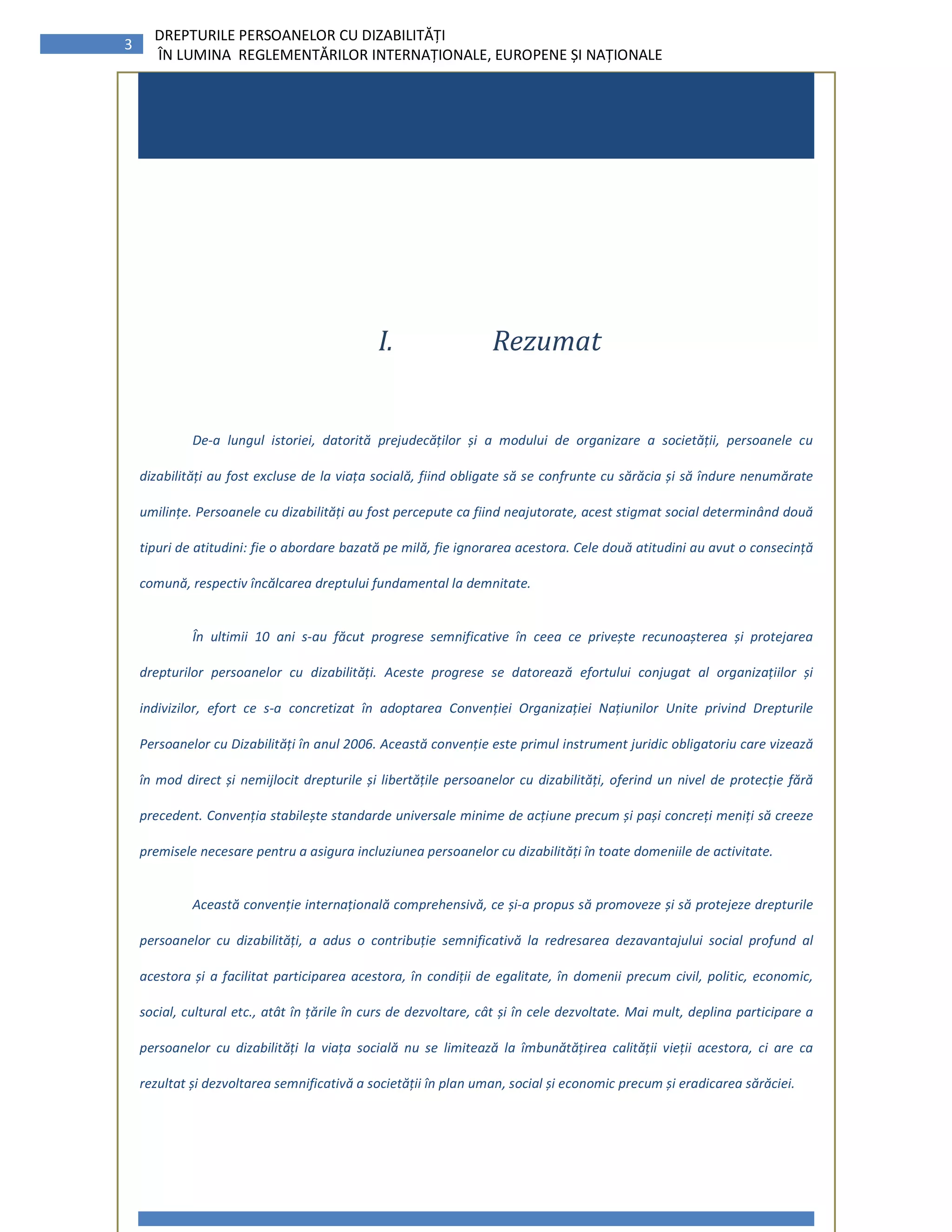 3
DREPTURILE PERSOANELOR CU DIZABILITĂȚI
ÎN LUMINA REGLEMENTĂRILOR INTERNAȚIONALE, EUROPENE ȘI NAȚIONALE
Contents
VI. Rezumat........................................................................3I. Rezumat
De-a lungul istoriei, datorită prejudecăților și a modului de organizare a societății, persoanele cu
dizabilități au fost excluse de la viața socială, fiind obligate să se confrunte cu sărăcia și să îndure nenumărate
umilințe. Persoanele cu dizabilități au fost percepute ca fiind neajutorate, acest stigmat social determinând două
tipuri de atitudini: fie o abordare bazată pe milă, fie ignorarea acestora. Cele două atitudini au avut o consecință
comună, respectiv încălcarea dreptului fundamental la demnitate.
În ultimii 10 ani s-au făcut progrese semnificative în ceea ce privește recunoașterea și protejarea
drepturilor persoanelor cu dizabilități. Aceste progrese se datorează efortului conjugat al organizațiilor și
indivizilor, efort ce s-a concretizat în adoptarea Convenției Organizației Națiunilor Unite privind Drepturile
Persoanelor cu Dizabilități în anul 2006. Această convenție este primul instrument juridic obligatoriu care vizează
în mod direct și nemijlocit drepturile și libertățile persoanelor cu dizabilități, oferind un nivel de protecție fără
precedent. Convenția stabilește standarde universale minime de acțiune precum și pași concreți meniți să creeze
premisele necesare pentru a asigura incluziunea persoanelor cu dizabilități în toate domeniile de activitate.
Această convenție internațională comprehensivă, ce și-a propus să promoveze și să protejeze drepturile
persoanelor cu dizabilități, a adus o contribuție semnificativă la redresarea dezavantajului social profund al
acestora și a facilitat participarea acestora, în condiții de egalitate, în domenii precum civil, politic, economic,
social, cultural etc., atât în țările în curs de dezvoltare, cât și în cele dezvoltate. Mai mult, deplina participare a
persoanelor cu dizabilități la viața socială nu se limitează la îmbunătățirea calității vieții acestora, ci are ca
rezultat și dezvoltarea semnificativă a societății în plan uman, social și economic precum și eradicarea sărăciei.
 