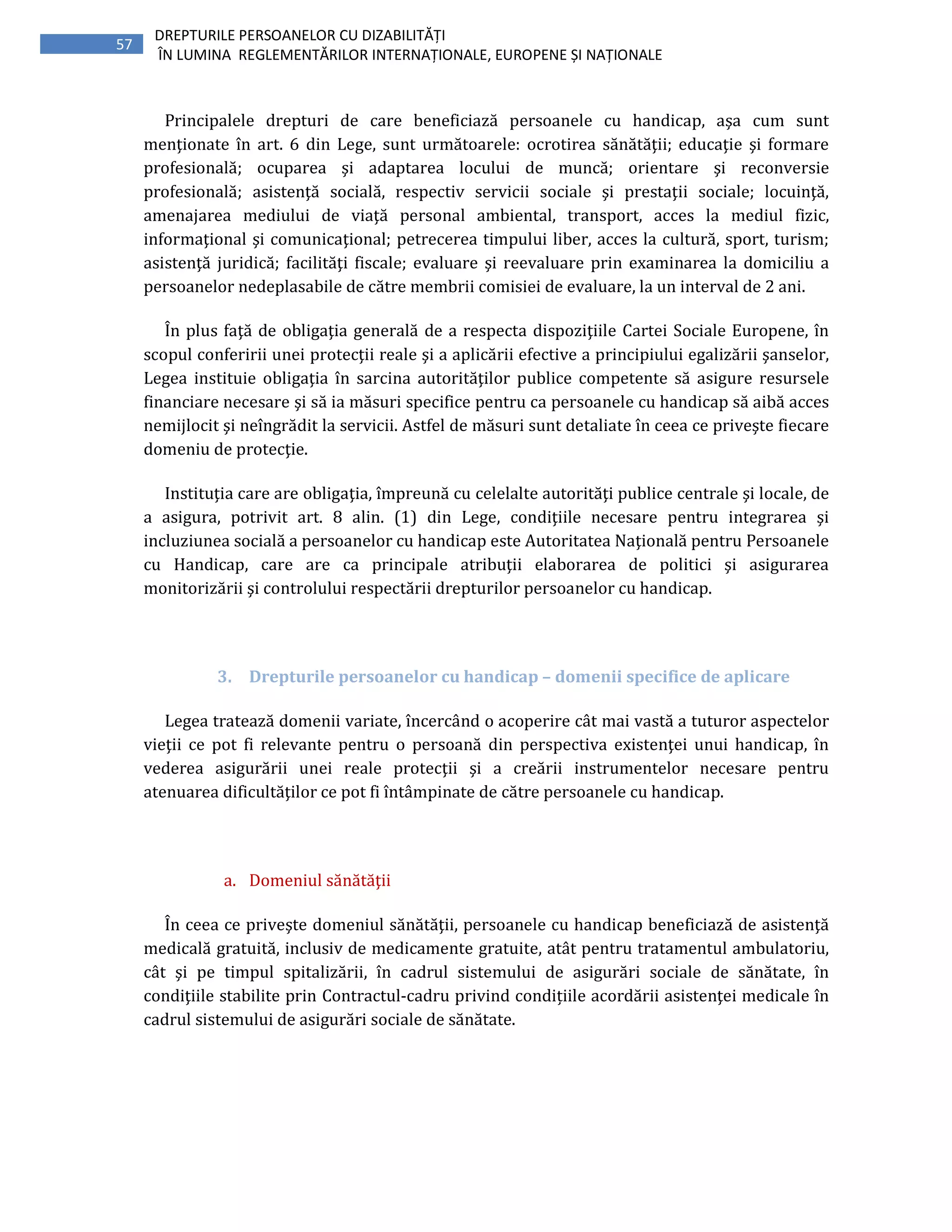 57
DREPTURILE PERSOANELOR CU DIZABILITĂȚI
ÎN LUMINA REGLEMENTĂRILOR INTERNAȚIONALE, EUROPENE ȘI NAȚIONALE
Principalele drepturi de care beneficiază persoanele cu handicap, aşa cum sunt
menţionate în art. 6 din Lege, sunt următoarele: ocrotirea sănătăţii; educaţie şi formare
profesională; ocuparea şi adaptarea locului de muncă; orientare şi reconversie
profesională; asistenţă socială, respectiv servicii sociale şi prestaţii sociale; locuinţă,
amenajarea mediului de viaţă personal ambiental, transport, acces la mediul fizic,
informaţional şi comunicaţional; petrecerea timpului liber, acces la cultură, sport, turism;
asistenţă juridică; facilităţi fiscale; evaluare şi reevaluare prin examinarea la domiciliu a
persoanelor nedeplasabile de către membrii comisiei de evaluare, la un interval de 2 ani.
În plus faţă de obligaţia generală de a respecta dispoziţiile Cartei Sociale Europene, în
scopul conferirii unei protecţii reale şi a aplicării efective a principiului egalizării şanselor,
Legea instituie obligaţia în sarcina autorităţilor publice competente să asigure resursele
financiare necesare şi să ia măsuri specifice pentru ca persoanele cu handicap să aibă acces
nemijlocit şi neîngrădit la servicii. Astfel de măsuri sunt detaliate în ceea ce priveşte fiecare
domeniu de protecţie.
Instituţia care are obligaţia, împreună cu celelalte autorităţi publice centrale şi locale, de
a asigura, potrivit art. 8 alin. (1) din Lege, condiţiile necesare pentru integrarea şi
incluziunea socială a persoanelor cu handicap este Autoritatea Naţională pentru Persoanele
cu Handicap, care are ca principale atribuţii elaborarea de politici şi asigurarea
monitorizării şi controlului respectării drepturilor persoanelor cu handicap.
3. Drepturile persoanelor cu handicap – domenii specifice de aplicare
Legea tratează domenii variate, încercând o acoperire cât mai vastă a tuturor aspectelor
vieţii ce pot fi relevante pentru o persoană din perspectiva existenţei unui handicap, în
vederea asigurării unei reale protecţii şi a creării instrumentelor necesare pentru
atenuarea dificultăţilor ce pot fi întâmpinate de către persoanele cu handicap.
a. Domeniul sănătăţii
În ceea ce priveşte domeniul sănătăţii, persoanele cu handicap beneficiază de asistenţă
medicală gratuită, inclusiv de medicamente gratuite, atât pentru tratamentul ambulatoriu,
cât şi pe timpul spitalizării, în cadrul sistemului de asigurări sociale de sănătate, în
condiţiile stabilite prin Contractul-cadru privind condițiile acordării asistenţei medicale în
cadrul sistemului de asigurări sociale de sănătate.
 