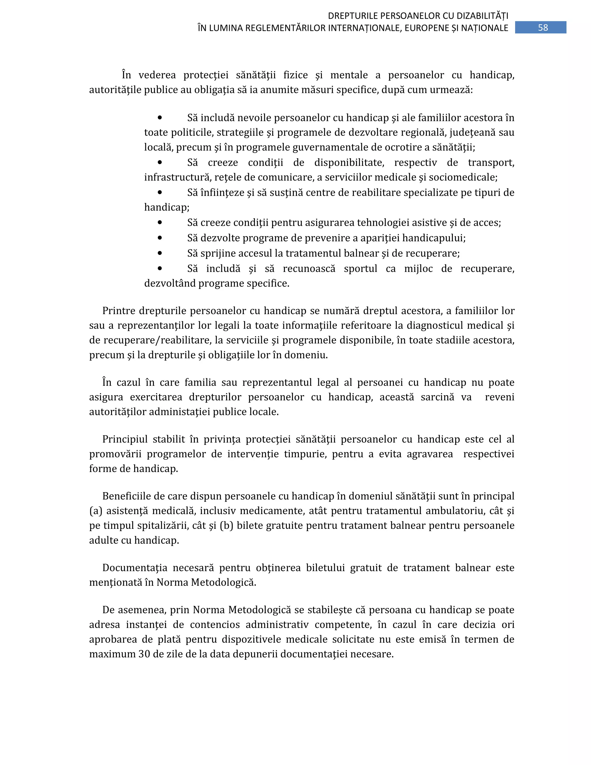 58
DREPTURILE PERSOANELOR CU DIZABILITĂȚI
ÎN LUMINA REGLEMENTĂRILOR INTERNAȚIONALE, EUROPENE ȘI NAȚIONALE
În vederea protecţiei sănătăţii fizice şi mentale a persoanelor cu handicap,
autorităţile publice au obligaţia să ia anumite măsuri specifice, după cum urmează:
• Să includă nevoile persoanelor cu handicap şi ale familiilor acestora în
toate politicile, strategiile şi programele de dezvoltare regională, judeţeană sau
locală, precum şi în programele guvernamentale de ocrotire a sănătăţii;
• Să creeze condiţii de disponibilitate, respectiv de transport,
infrastructură, reţele de comunicare, a serviciilor medicale şi sociomedicale;
• Să înfiinţeze şi să susţină centre de reabilitare specializate pe tipuri de
handicap;
• Să creeze condiţii pentru asigurarea tehnologiei asistive şi de acces;
• Să dezvolte programe de prevenire a apariţiei handicapului;
• Să sprijine accesul la tratamentul balnear şi de recuperare;
• Să includă şi să recunoască sportul ca mijloc de recuperare,
dezvoltând programe specifice.
Printre drepturile persoanelor cu handicap se numără dreptul acestora, a familiilor lor
sau a reprezentanţilor lor legali la toate informaţiile referitoare la diagnosticul medical şi
de recuperare/reabilitare, la serviciile şi programele disponibile, în toate stadiile acestora,
precum şi la drepturile şi obligaţiile lor în domeniu.
În cazul în care familia sau reprezentantul legal al persoanei cu handicap nu poate
asigura exercitarea drepturilor persoanelor cu handicap, această sarcină va reveni
autorităţilor administaţiei publice locale.
Principiul stabilit în privinţa protecţiei sănătăţii persoanelor cu handicap este cel al
promovării programelor de intervenţie timpurie, pentru a evita agravarea respectivei
forme de handicap.
Beneficiile de care dispun persoanele cu handicap în domeniul sănătăţii sunt în principal
(a) asistenţă medicală, inclusiv medicamente, atât pentru tratamentul ambulatoriu, cât şi
pe timpul spitalizării, cât şi (b) bilete gratuite pentru tratament balnear pentru persoanele
adulte cu handicap.
Documentaţia necesară pentru obţinerea biletului gratuit de tratament balnear este
menţionată în Norma Metodologică.
De asemenea, prin Norma Metodologică se stabileşte că persoana cu handicap se poate
adresa instanţei de contencios administrativ competente, în cazul în care decizia ori
aprobarea de plată pentru dispozitivele medicale solicitate nu este emisă în termen de
maximum 30 de zile de la data depunerii documentaţiei necesare.
 