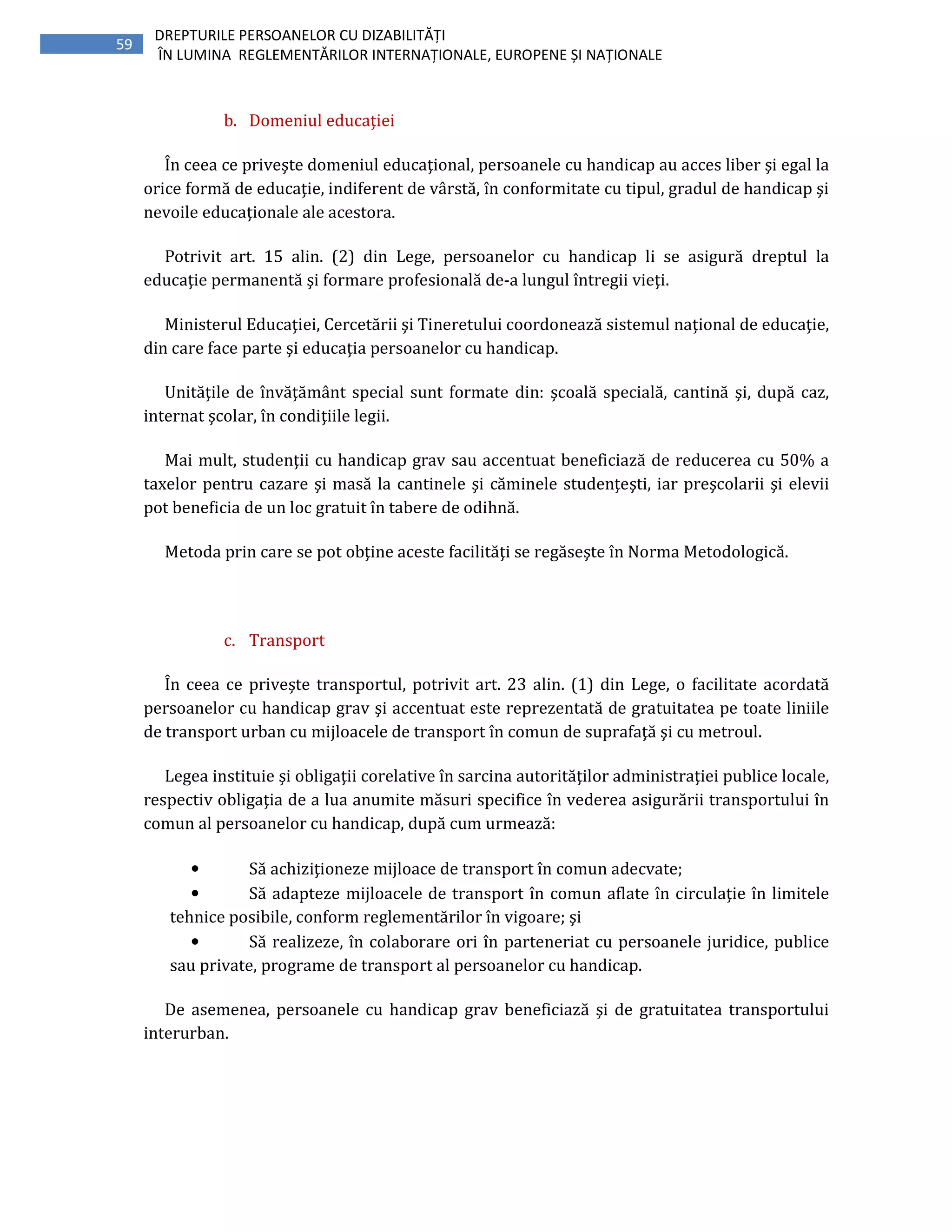 59
DREPTURILE PERSOANELOR CU DIZABILITĂȚI
ÎN LUMINA REGLEMENTĂRILOR INTERNAȚIONALE, EUROPENE ȘI NAȚIONALE
b. Domeniul educaţiei
În ceea ce priveşte domeniul educaţional, persoanele cu handicap au acces liber şi egal la
orice formă de educaţie, indiferent de vârstă, în conformitate cu tipul, gradul de handicap şi
nevoile educaţionale ale acestora.
Potrivit art. 15 alin. (2) din Lege, persoanelor cu handicap li se asigură dreptul la
educaţie permanentă şi formare profesională de-a lungul întregii vieţi.
Ministerul Educaţiei, Cercetării şi Tineretului coordonează sistemul naţional de educaţie,
din care face parte şi educaţia persoanelor cu handicap.
Unităţile de învăţământ special sunt formate din: şcoală specială, cantină şi, după caz,
internat şcolar, în condiţiile legii.
Mai mult, studenţii cu handicap grav sau accentuat beneficiază de reducerea cu 50% a
taxelor pentru cazare şi masă la cantinele şi căminele studenţeşti, iar preşcolarii şi elevii
pot beneficia de un loc gratuit în tabere de odihnă.
Metoda prin care se pot obţine aceste facilităţi se regăseşte în Norma Metodologică.
c. Transport
În ceea ce priveşte transportul, potrivit art. 23 alin. (1) din Lege, o facilitate acordată
persoanelor cu handicap grav şi accentuat este reprezentată de gratuitatea pe toate liniile
de transport urban cu mijloacele de transport în comun de suprafaţă şi cu metroul.
Legea instituie şi obligaţii corelative în sarcina autorităţilor administraţiei publice locale,
respectiv obligaţia de a lua anumite măsuri specifice în vederea asigurării transportului în
comun al persoanelor cu handicap, după cum urmează:
• Să achiziţioneze mijloace de transport în comun adecvate;
• Să adapteze mijloacele de transport în comun aflate în circulaţie în limitele
tehnice posibile, conform reglementărilor în vigoare; şi
• Să realizeze, în colaborare ori în parteneriat cu persoanele juridice, publice
sau private, programe de transport al persoanelor cu handicap.
De asemenea, persoanele cu handicap grav beneficiază şi de gratuitatea transportului
interurban.
 