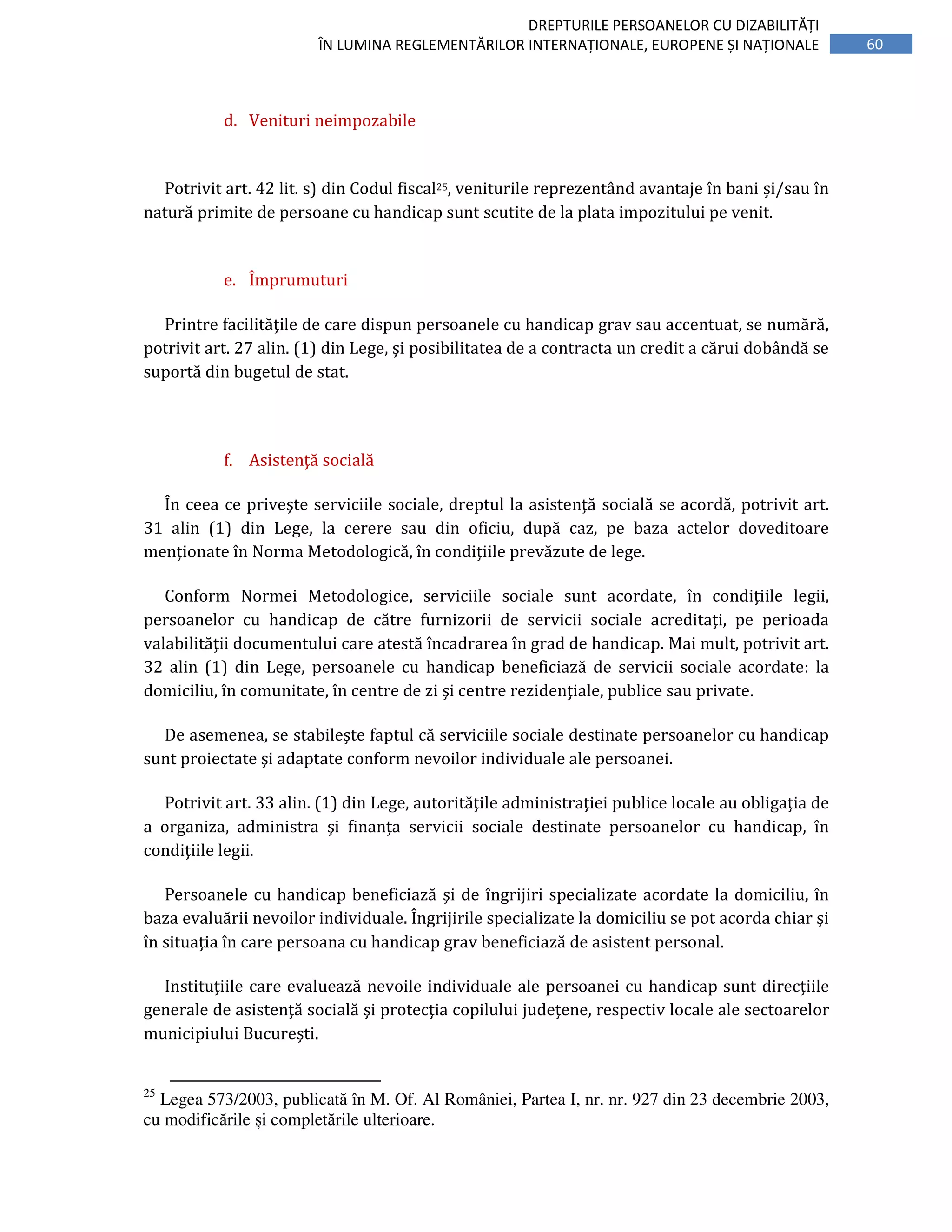 60
DREPTURILE PERSOANELOR CU DIZABILITĂȚI
ÎN LUMINA REGLEMENTĂRILOR INTERNAȚIONALE, EUROPENE ȘI NAȚIONALE
d. Venituri neimpozabile
Potrivit art. 42 lit. s) din Codul fiscal25, veniturile reprezentând avantaje în bani și/sau în
natură primite de persoane cu handicap sunt scutite de la plata impozitului pe venit.
e. Împrumuturi
Printre facilităţile de care dispun persoanele cu handicap grav sau accentuat, se numără,
potrivit art. 27 alin. (1) din Lege, şi posibilitatea de a contracta un credit a cărui dobândă se
suportă din bugetul de stat.
f. Asistenţă socială
În ceea ce priveşte serviciile sociale, dreptul la asistenţă socială se acordă, potrivit art.
31 alin (1) din Lege, la cerere sau din oficiu, după caz, pe baza actelor doveditoare
menţionate în Norma Metodologică, în condiţiile prevăzute de lege.
Conform Normei Metodologice, serviciile sociale sunt acordate, în condiţiile legii,
persoanelor cu handicap de către furnizorii de servicii sociale acreditaţi, pe perioada
valabilităţii documentului care atestă încadrarea în grad de handicap. Mai mult, potrivit art.
32 alin (1) din Lege, persoanele cu handicap beneficiază de servicii sociale acordate: la
domiciliu, în comunitate, în centre de zi şi centre rezidenţiale, publice sau private.
De asemenea, se stabileşte faptul că serviciile sociale destinate persoanelor cu handicap
sunt proiectate şi adaptate conform nevoilor individuale ale persoanei.
Potrivit art. 33 alin. (1) din Lege, autorităţile administraţiei publice locale au obligaţia de
a organiza, administra şi finanţa servicii sociale destinate persoanelor cu handicap, în
condiţiile legii.
Persoanele cu handicap beneficiază şi de îngrijiri specializate acordate la domiciliu, în
baza evaluării nevoilor individuale. Îngrijirile specializate la domiciliu se pot acorda chiar şi
în situaţia în care persoana cu handicap grav beneficiază de asistent personal.
Instituţiile care evaluează nevoile individuale ale persoanei cu handicap sunt direcţiile
generale de asistenţă socială şi protecţia copilului judeţene, respectiv locale ale sectoarelor
municipiului Bucureşti.
25
Legea 573/2003, publicată în M. Of. Al României, Partea I, nr. nr. 927 din 23 decembrie 2003,
cu modificările și completările ulterioare.
 