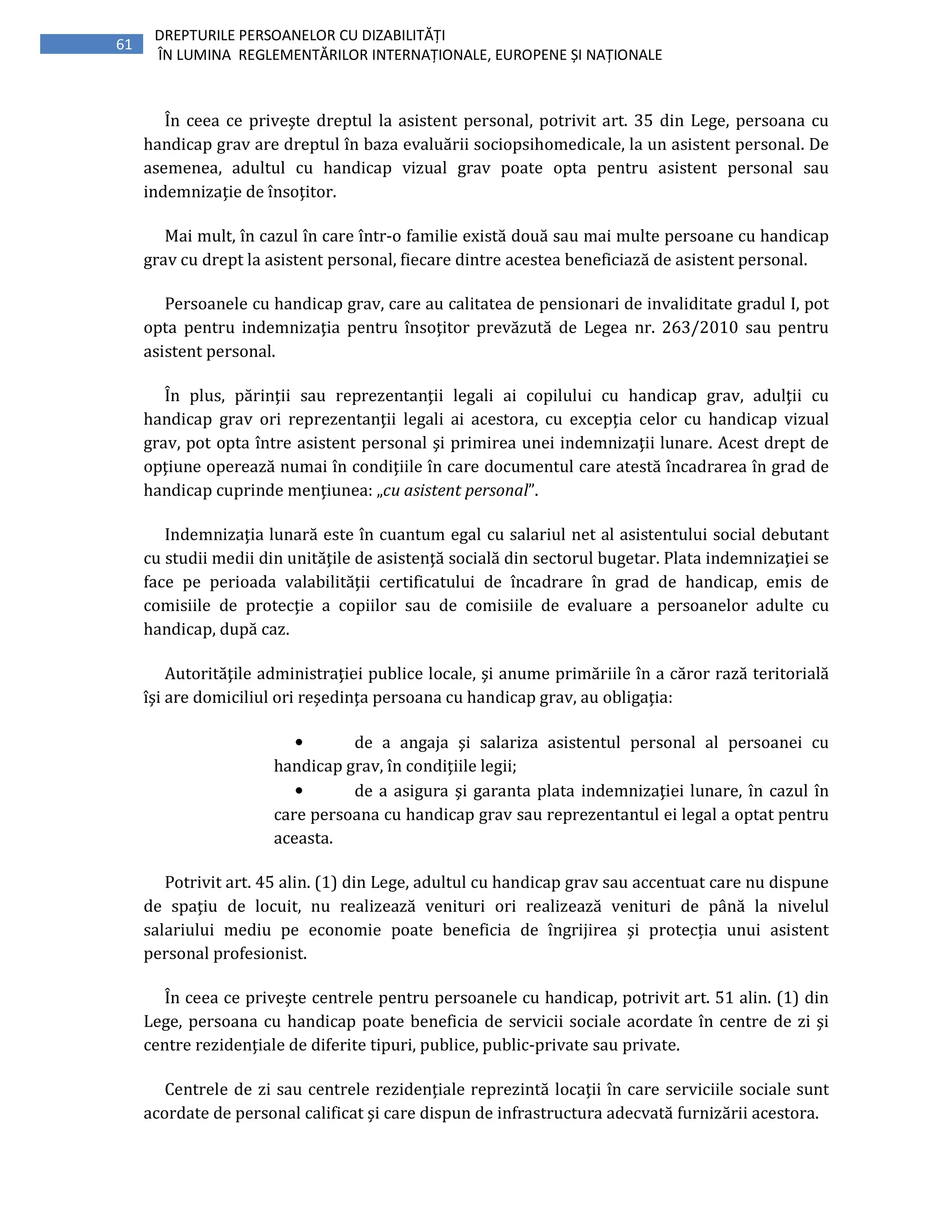 61
DREPTURILE PERSOANELOR CU DIZABILITĂȚI
ÎN LUMINA REGLEMENTĂRILOR INTERNAȚIONALE, EUROPENE ȘI NAȚIONALE
În ceea ce priveşte dreptul la asistent personal, potrivit art. 35 din Lege, persoana cu
handicap grav are dreptul în baza evaluării sociopsihomedicale, la un asistent personal. De
asemenea, adultul cu handicap vizual grav poate opta pentru asistent personal sau
indemnizaţie de însoţitor.
Mai mult, în cazul în care într-o familie există două sau mai multe persoane cu handicap
grav cu drept la asistent personal, fiecare dintre acestea beneficiază de asistent personal.
Persoanele cu handicap grav, care au calitatea de pensionari de invaliditate gradul I, pot
opta pentru indemnizaţia pentru însoţitor prevăzută de Legea nr. 263/2010 sau pentru
asistent personal.
În plus, părinţii sau reprezentanţii legali ai copilului cu handicap grav, adulţii cu
handicap grav ori reprezentanţii legali ai acestora, cu excepţia celor cu handicap vizual
grav, pot opta între asistent personal şi primirea unei indemnizaţii lunare. Acest drept de
opţiune operează numai în condiţiile în care documentul care atestă încadrarea în grad de
handicap cuprinde menţiunea: „cu asistent personal”.
Indemnizaţia lunară este în cuantum egal cu salariul net al asistentului social debutant
cu studii medii din unităţile de asistenţă socială din sectorul bugetar. Plata indemnizaţiei se
face pe perioada valabilităţii certificatului de încadrare în grad de handicap, emis de
comisiile de protecţie a copiilor sau de comisiile de evaluare a persoanelor adulte cu
handicap, după caz.
Autorităţile administraţiei publice locale, şi anume primăriile în a căror rază teritorială
îşi are domiciliul ori reşedinţa persoana cu handicap grav, au obligaţia:
• de a angaja şi salariza asistentul personal al persoanei cu
handicap grav, în condiţiile legii;
• de a asigura şi garanta plata indemnizaţiei lunare, în cazul în
care persoana cu handicap grav sau reprezentantul ei legal a optat pentru
aceasta.
Potrivit art. 45 alin. (1) din Lege, adultul cu handicap grav sau accentuat care nu dispune
de spaţiu de locuit, nu realizează venituri ori realizează venituri de până la nivelul
salariului mediu pe economie poate beneficia de îngrijirea şi protecția unui asistent
personal profesionist.
În ceea ce priveşte centrele pentru persoanele cu handicap, potrivit art. 51 alin. (1) din
Lege, persoana cu handicap poate beneficia de servicii sociale acordate în centre de zi şi
centre rezidenţiale de diferite tipuri, publice, public-private sau private.
Centrele de zi sau centrele rezidenţiale reprezintă locaţii în care serviciile sociale sunt
acordate de personal calificat şi care dispun de infrastructura adecvată furnizării acestora.
 
