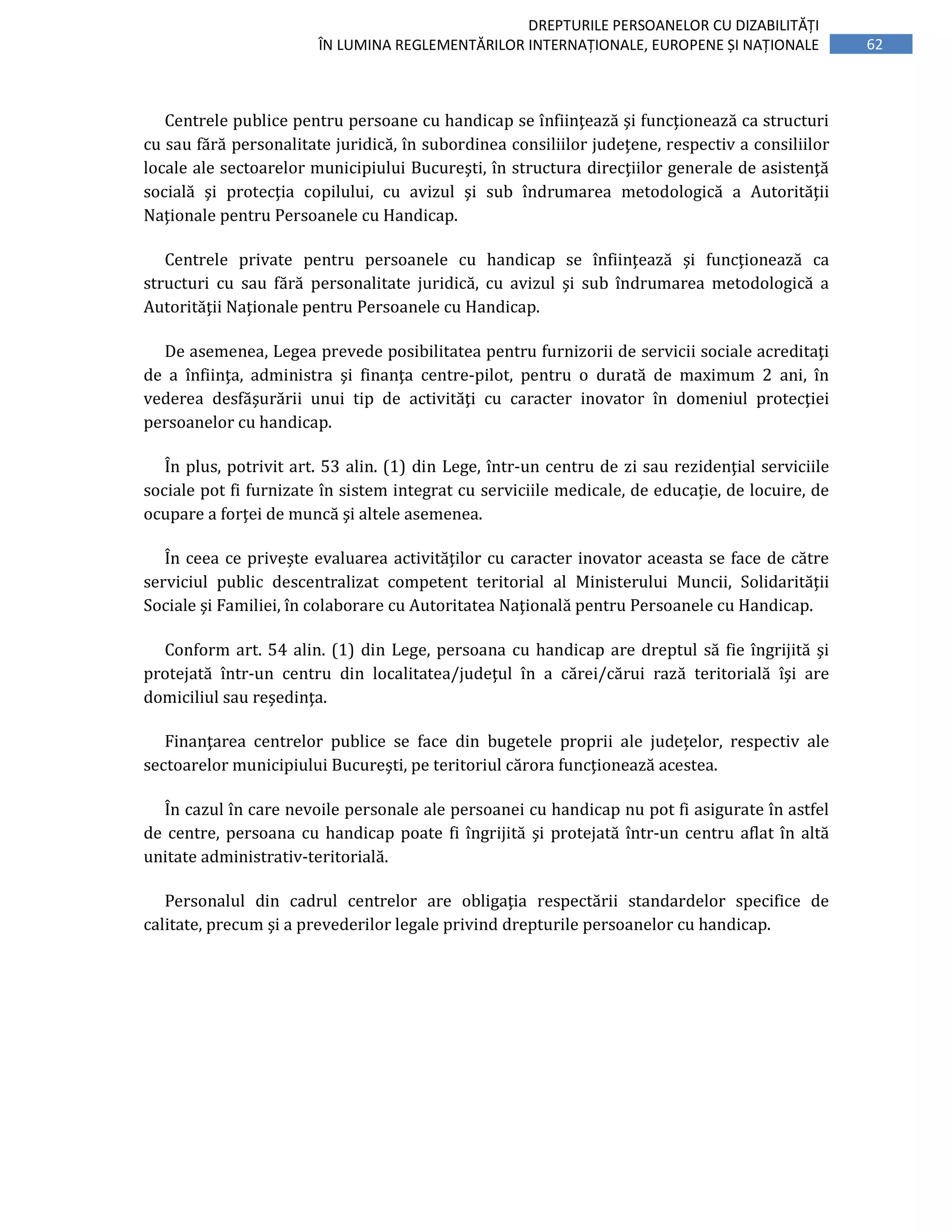 62
DREPTURILE PERSOANELOR CU DIZABILITĂȚI
ÎN LUMINA REGLEMENTĂRILOR INTERNAȚIONALE, EUROPENE ȘI NAȚIONALE
Centrele publice pentru persoane cu handicap se înfiinţează şi funcţionează ca structuri
cu sau fără personalitate juridică, în subordinea consiliilor judeţene, respectiv a consiliilor
locale ale sectoarelor municipiului Bucureşti, în structura direcţiilor generale de asistenţă
socială şi protecţia copilului, cu avizul şi sub îndrumarea metodologică a Autorităţii
Naţionale pentru Persoanele cu Handicap.
Centrele private pentru persoanele cu handicap se înfiinţează şi funcţionează ca
structuri cu sau fără personalitate juridică, cu avizul şi sub îndrumarea metodologică a
Autorităţii Naţionale pentru Persoanele cu Handicap.
De asemenea, Legea prevede posibilitatea pentru furnizorii de servicii sociale acreditaţi
de a înfiinţa, administra şi finanţa centre-pilot, pentru o durată de maximum 2 ani, în
vederea desfăşurării unui tip de activităţi cu caracter inovator în domeniul protecţiei
persoanelor cu handicap.
În plus, potrivit art. 53 alin. (1) din Lege, într-un centru de zi sau rezidenţial serviciile
sociale pot fi furnizate în sistem integrat cu serviciile medicale, de educaţie, de locuire, de
ocupare a forţei de muncă şi altele asemenea.
În ceea ce priveşte evaluarea activităţilor cu caracter inovator aceasta se face de către
serviciul public descentralizat competent teritorial al Ministerului Muncii, Solidarităţii
Sociale şi Familiei, în colaborare cu Autoritatea Naţională pentru Persoanele cu Handicap.
Conform art. 54 alin. (1) din Lege, persoana cu handicap are dreptul să fie îngrijită şi
protejată într-un centru din localitatea/judeţul în a cărei/cărui rază teritorială îşi are
domiciliul sau reşedinţa.
Finanţarea centrelor publice se face din bugetele proprii ale judeţelor, respectiv ale
sectoarelor municipiului Bucureşti, pe teritoriul cărora funcţionează acestea.
În cazul în care nevoile personale ale persoanei cu handicap nu pot fi asigurate în astfel
de centre, persoana cu handicap poate fi îngrijită şi protejată într-un centru aflat în altă
unitate administrativ-teritorială.
Personalul din cadrul centrelor are obligaţia respectării standardelor specifice de
calitate, precum şi a prevederilor legale privind drepturile persoanelor cu handicap.
 