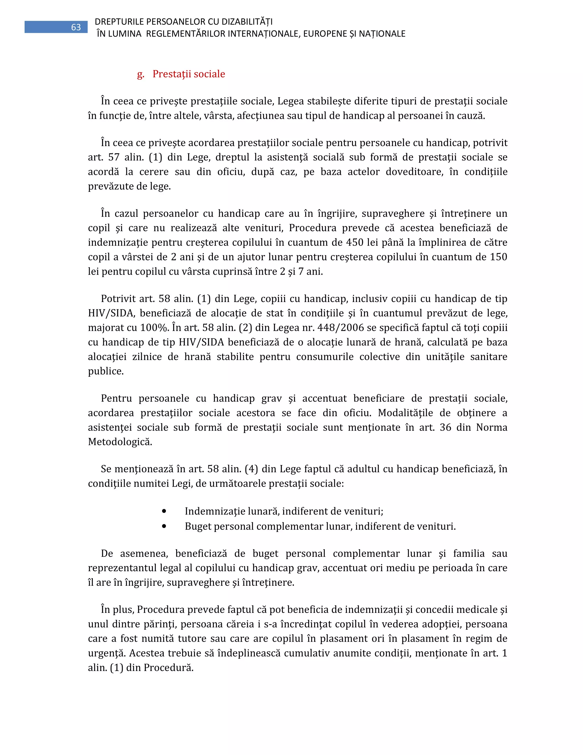 63
DREPTURILE PERSOANELOR CU DIZABILITĂȚI
ÎN LUMINA REGLEMENTĂRILOR INTERNAȚIONALE, EUROPENE ȘI NAȚIONALE
g. Prestaţii sociale
În ceea ce priveşte prestaţiile sociale, Legea stabileşte diferite tipuri de prestaţii sociale
în funcţie de, între altele, vârsta, afecţiunea sau tipul de handicap al persoanei în cauză.
În ceea ce priveşte acordarea prestaţiilor sociale pentru persoanele cu handicap, potrivit
art. 57 alin. (1) din Lege, dreptul la asistenţă socială sub formă de prestaţii sociale se
acordă la cerere sau din oficiu, după caz, pe baza actelor doveditoare, în condiţiile
prevăzute de lege.
În cazul persoanelor cu handicap care au în îngrijire, supraveghere şi întreţinere un
copil şi care nu realizează alte venituri, Procedura prevede că acestea beneficiază de
indemnizaţie pentru creşterea copilului în cuantum de 450 lei până la împlinirea de către
copil a vârstei de 2 ani şi de un ajutor lunar pentru creşterea copilului în cuantum de 150
lei pentru copilul cu vârsta cuprinsă între 2 şi 7 ani.
Potrivit art. 58 alin. (1) din Lege, copiii cu handicap, inclusiv copiii cu handicap de tip
HIV/SIDA, beneficiază de alocaţie de stat în condiţiile şi în cuantumul prevăzut de lege,
majorat cu 100%. În art. 58 alin. (2) din Legea nr. 448/2006 se specifică faptul că toţi copiii
cu handicap de tip HIV/SIDA beneficiază de o alocaţie lunară de hrană, calculată pe baza
alocaţiei zilnice de hrană stabilite pentru consumurile colective din unităţile sanitare
publice.
Pentru persoanele cu handicap grav şi accentuat beneficiare de prestaţii sociale,
acordarea prestaţiilor sociale acestora se face din oficiu. Modalităţile de obţinere a
asistenţei sociale sub formă de prestaţii sociale sunt menţionate în art. 36 din Norma
Metodologică.
Se menţionează în art. 58 alin. (4) din Lege faptul că adultul cu handicap beneficiază, în
condiţiile numitei Legi, de următoarele prestaţii sociale:
• Indemnizaţie lunară, indiferent de venituri;
• Buget personal complementar lunar, indiferent de venituri.
De asemenea, beneficiază de buget personal complementar lunar şi familia sau
reprezentantul legal al copilului cu handicap grav, accentuat ori mediu pe perioada în care
îl are în îngrijire, supraveghere şi întreţinere.
În plus, Procedura prevede faptul că pot beneficia de indemnizaţii şi concedii medicale şi
unul dintre părinţi, persoana căreia i s-a încredinţat copilul în vederea adopţiei, persoana
care a fost numită tutore sau care are copilul în plasament ori în plasament în regim de
urgenţă. Acestea trebuie să îndeplinească cumulativ anumite condiţii, menţionate în art. 1
alin. (1) din Procedură.
 