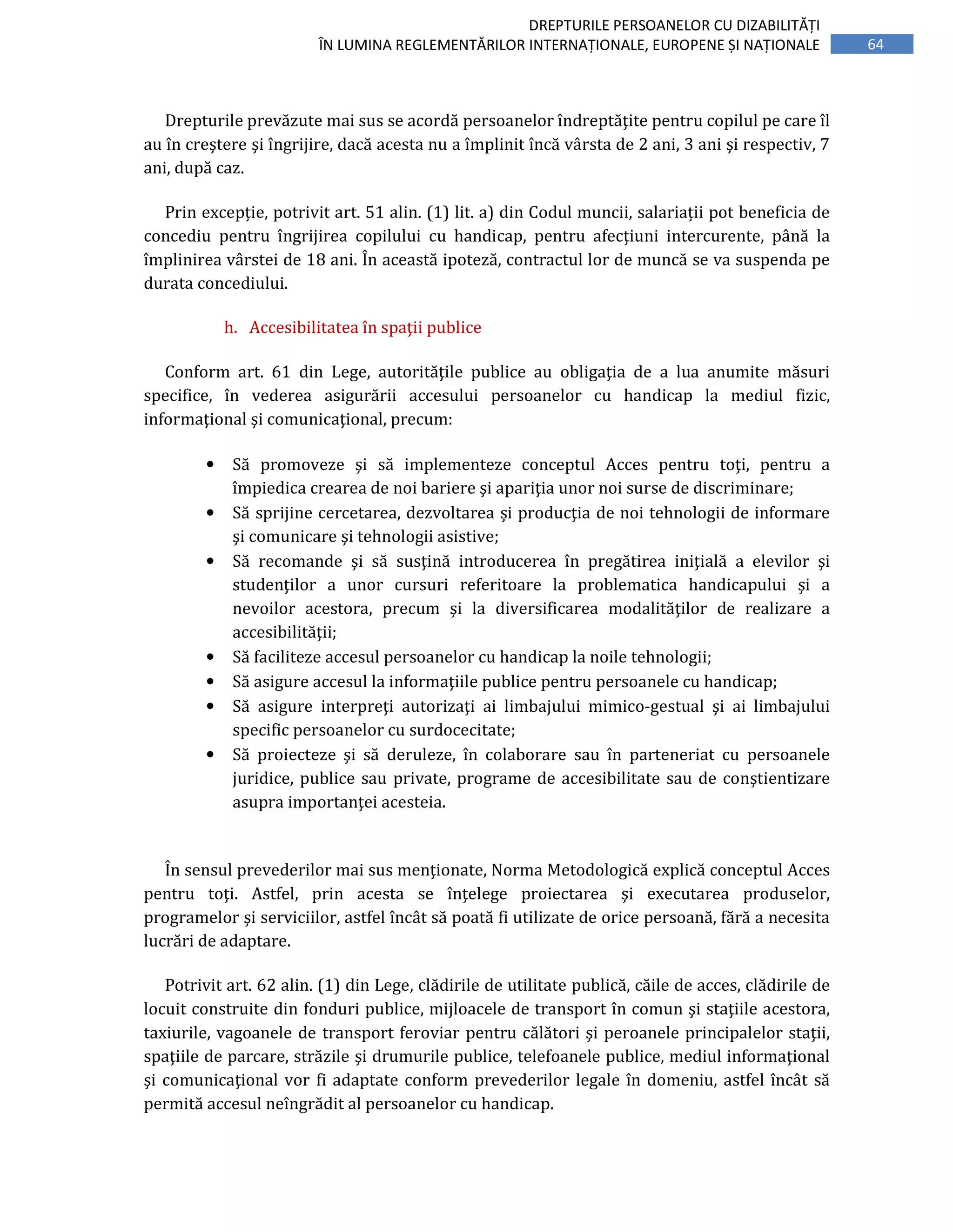 64
DREPTURILE PERSOANELOR CU DIZABILITĂȚI
ÎN LUMINA REGLEMENTĂRILOR INTERNAȚIONALE, EUROPENE ȘI NAȚIONALE
Drepturile prevăzute mai sus se acordă persoanelor îndreptăţite pentru copilul pe care îl
au în creştere şi îngrijire, dacă acesta nu a împlinit încă vârsta de 2 ani, 3 ani şi respectiv, 7
ani, după caz.
Prin excepție, potrivit art. 51 alin. (1) lit. a) din Codul muncii, salariații pot beneficia de
concediu pentru îngrijirea copilului cu handicap, pentru afecțiuni intercurente, până la
împlinirea vârstei de 18 ani. În această ipoteză, contractul lor de muncă se va suspenda pe
durata concediului.
h. Accesibilitatea în spaţii publice
Conform art. 61 din Lege, autorităţile publice au obligaţia de a lua anumite măsuri
specifice, în vederea asigurării accesului persoanelor cu handicap la mediul fizic,
informaţional şi comunicaţional, precum:
• Să promoveze şi să implementeze conceptul Acces pentru toţi, pentru a
împiedica crearea de noi bariere şi apariţia unor noi surse de discriminare;
• Să sprijine cercetarea, dezvoltarea și producţia de noi tehnologii de informare
şi comunicare şi tehnologii asistive;
• Să recomande şi să susţină introducerea în pregătirea iniţială a elevilor şi
studenţilor a unor cursuri referitoare la problematica handicapului şi a
nevoilor acestora, precum şi la diversificarea modalităţilor de realizare a
accesibilităţii;
• Să faciliteze accesul persoanelor cu handicap la noile tehnologii;
• Să asigure accesul la informaţiile publice pentru persoanele cu handicap;
• Să asigure interpreţi autorizaţi ai limbajului mimico-gestual şi ai limbajului
specific persoanelor cu surdocecitate;
• Să proiecteze şi să deruleze, în colaborare sau în parteneriat cu persoanele
juridice, publice sau private, programe de accesibilitate sau de conştientizare
asupra importanţei acesteia.
În sensul prevederilor mai sus menţionate, Norma Metodologică explică conceptul Acces
pentru toţi. Astfel, prin acesta se înţelege proiectarea şi executarea produselor,
programelor şi serviciilor, astfel încât să poată fi utilizate de orice persoană, fără a necesita
lucrări de adaptare.
Potrivit art. 62 alin. (1) din Lege, clădirile de utilitate publică, căile de acces, clădirile de
locuit construite din fonduri publice, mijloacele de transport în comun şi staţiile acestora,
taxiurile, vagoanele de transport feroviar pentru călători şi peroanele principalelor staţii,
spaţiile de parcare, străzile şi drumurile publice, telefoanele publice, mediul informaţional
şi comunicaţional vor fi adaptate conform prevederilor legale în domeniu, astfel încât să
permită accesul neîngrădit al persoanelor cu handicap.
 