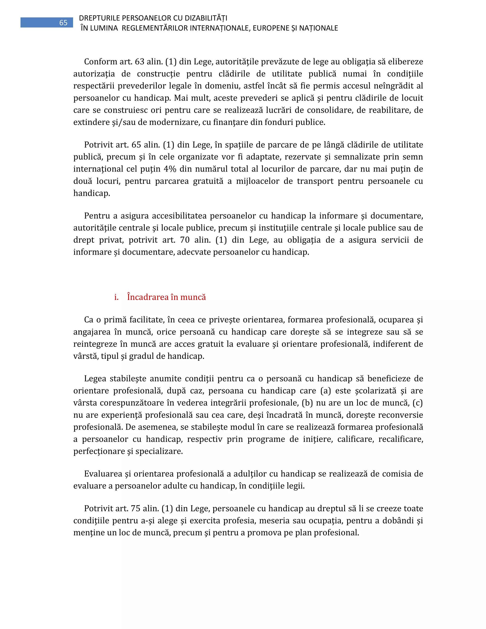 65
DREPTURILE PERSOANELOR CU DIZABILITĂȚI
ÎN LUMINA REGLEMENTĂRILOR INTERNAȚIONALE, EUROPENE ȘI NAȚIONALE
Conform art. 63 alin. (1) din Lege, autorităţile prevăzute de lege au obligaţia să elibereze
autorizaţia de construcţie pentru clădirile de utilitate publică numai în condiţiile
respectării prevederilor legale în domeniu, astfel încât să fie permis accesul neîngrădit al
persoanelor cu handicap. Mai mult, aceste prevederi se aplică şi pentru clădirile de locuit
care se construiesc ori pentru care se realizează lucrări de consolidare, de reabilitare, de
extindere şi/sau de modernizare, cu finanţare din fonduri publice.
Potrivit art. 65 alin. (1) din Lege, în spaţiile de parcare de pe lângă clădirile de utilitate
publică, precum şi în cele organizate vor fi adaptate, rezervate şi semnalizate prin semn
internaţional cel puţin 4% din numărul total al locurilor de parcare, dar nu mai puţin de
două locuri, pentru parcarea gratuită a mijloacelor de transport pentru persoanele cu
handicap.
Pentru a asigura accesibilitatea persoanelor cu handicap la informare şi documentare,
autorităţile centrale şi locale publice, precum şi instituţiile centrale şi locale publice sau de
drept privat, potrivit art. 70 alin. (1) din Lege, au obligaţia de a asigura servicii de
informare și documentare, adecvate persoanelor cu handicap.
i. Încadrarea în muncă
Ca o primă facilitate, în ceea ce priveşte orientarea, formarea profesională, ocuparea şi
angajarea în muncă, orice persoană cu handicap care doreşte să se integreze sau să se
reintegreze în muncă are acces gratuit la evaluare şi orientare profesională, indiferent de
vârstă, tipul şi gradul de handicap.
Legea stabileşte anumite condiţii pentru ca o persoană cu handicap să beneficieze de
orientare profesională, după caz, persoana cu handicap care (a) este şcolarizată şi are
vârsta corespunzătoare în vederea integrării profesionale, (b) nu are un loc de muncă, (c)
nu are experienţă profesională sau cea care, deşi încadrată în muncă, doreşte reconversie
profesională. De asemenea, se stabileşte modul în care se realizează formarea profesională
a persoanelor cu handicap, respectiv prin programe de iniţiere, calificare, recalificare,
perfecţionare şi specializare.
Evaluarea şi orientarea profesională a adulţilor cu handicap se realizează de comisia de
evaluare a persoanelor adulte cu handicap, în condiţiile legii.
Potrivit art. 75 alin. (1) din Lege, persoanele cu handicap au dreptul să li se creeze toate
condiţiile pentru a-şi alege şi exercita profesia, meseria sau ocupaţia, pentru a dobândi şi
menţine un loc de muncă, precum şi pentru a promova pe plan profesional.
 