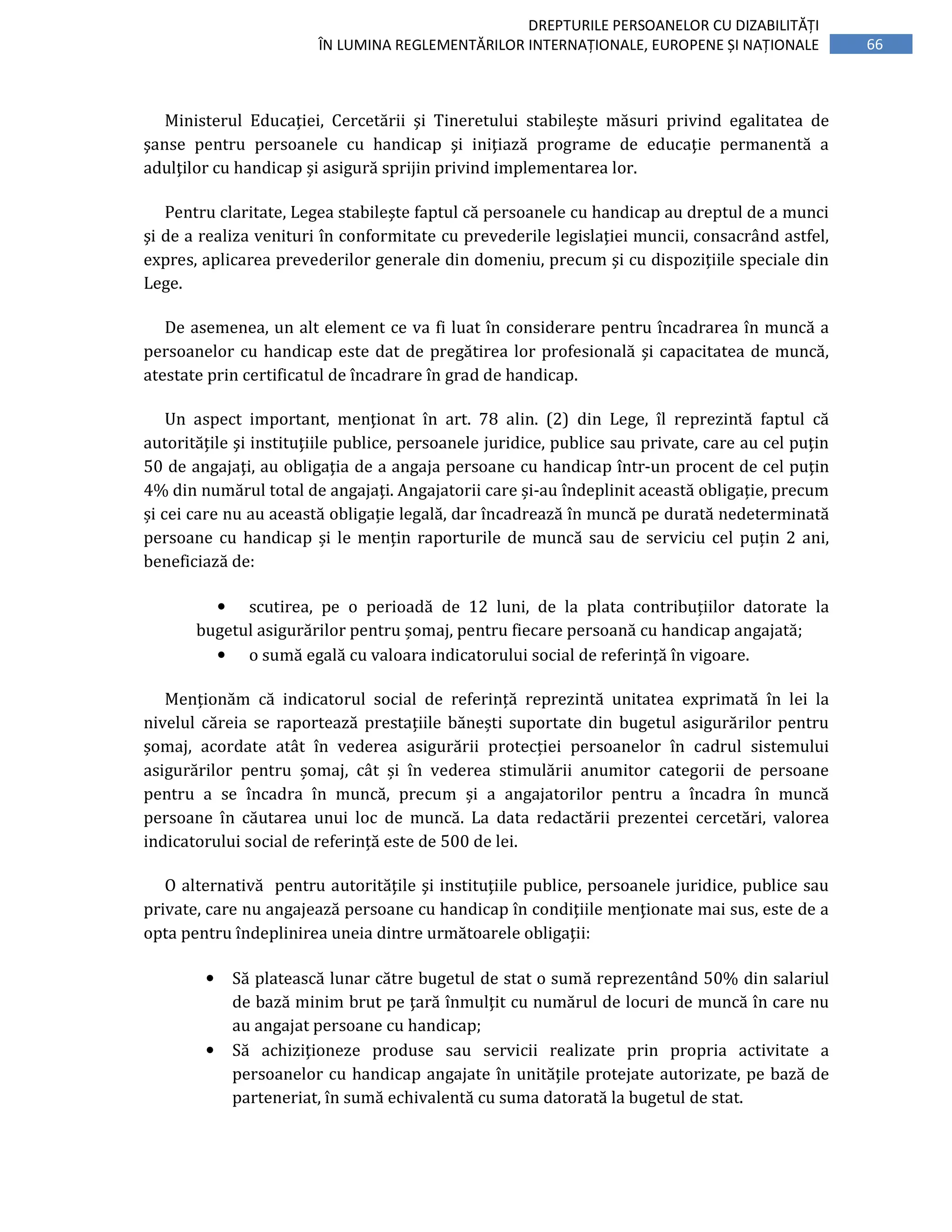 66
DREPTURILE PERSOANELOR CU DIZABILITĂȚI
ÎN LUMINA REGLEMENTĂRILOR INTERNAȚIONALE, EUROPENE ȘI NAȚIONALE
Ministerul Educaţiei, Cercetării şi Tineretului stabileşte măsuri privind egalitatea de
şanse pentru persoanele cu handicap şi iniţiază programe de educaţie permanentă a
adulţilor cu handicap şi asigură sprijin privind implementarea lor.
Pentru claritate, Legea stabileşte faptul că persoanele cu handicap au dreptul de a munci
şi de a realiza venituri în conformitate cu prevederile legislaţiei muncii, consacrând astfel,
expres, aplicarea prevederilor generale din domeniu, precum şi cu dispoziţiile speciale din
Lege.
De asemenea, un alt element ce va fi luat în considerare pentru încadrarea în muncă a
persoanelor cu handicap este dat de pregătirea lor profesională şi capacitatea de muncă,
atestate prin certificatul de încadrare în grad de handicap.
Un aspect important, menţionat în art. 78 alin. (2) din Lege, îl reprezintă faptul că
autorităţile şi instituţiile publice, persoanele juridice, publice sau private, care au cel puţin
50 de angajaţi, au obligaţia de a angaja persoane cu handicap într-un procent de cel puţin
4% din numărul total de angajaţi. Angajatorii care și-au îndeplinit această obligație, precum
și cei care nu au această obligație legală, dar încadrează în muncă pe durată nedeterminată
persoane cu handicap și le mențin raporturile de muncă sau de serviciu cel puțin 2 ani,
beneficiază de:
• scutirea, pe o perioadă de 12 luni, de la plata contribuțiilor datorate la
bugetul asigurărilor pentru șomaj, pentru fiecare persoană cu handicap angajată;
• o sumă egală cu valoara indicatorului social de referință în vigoare.
Menționăm că indicatorul social de referință reprezintă unitatea exprimată în lei la
nivelul căreia se raportează prestațiile bănești suportate din bugetul asigurărilor pentru
șomaj, acordate atât în vederea asigurării protecției persoanelor în cadrul sistemului
asigurărilor pentru șomaj, cât și în vederea stimulării anumitor categorii de persoane
pentru a se încadra în muncă, precum și a angajatorilor pentru a încadra în muncă
persoane în căutarea unui loc de muncă. La data redactării prezentei cercetări, valorea
indicatorului social de referință este de 500 de lei.
O alternativă pentru autorităţile şi instituţiile publice, persoanele juridice, publice sau
private, care nu angajează persoane cu handicap în condiţiile menţionate mai sus, este de a
opta pentru îndeplinirea uneia dintre următoarele obligaţii:
• Să platească lunar către bugetul de stat o sumă reprezentând 50% din salariul
de bază minim brut pe ţară înmulţit cu numărul de locuri de muncă în care nu
au angajat persoane cu handicap;
• Să achiziţioneze produse sau servicii realizate prin propria activitate a
persoanelor cu handicap angajate în unităţile protejate autorizate, pe bază de
parteneriat, în sumă echivalentă cu suma datorată la bugetul de stat.
 