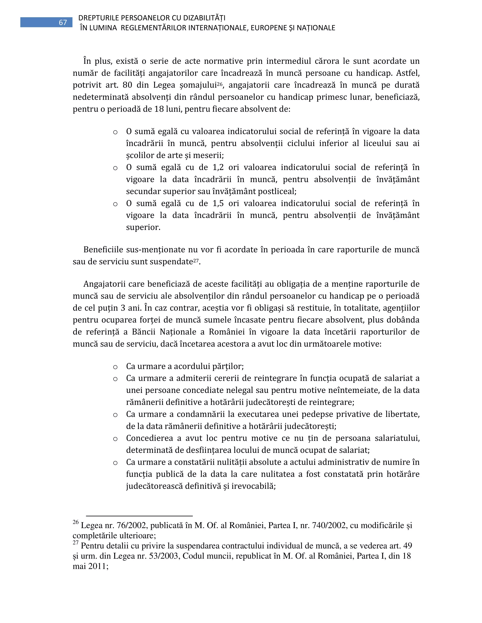 67
DREPTURILE PERSOANELOR CU DIZABILITĂȚI
ÎN LUMINA REGLEMENTĂRILOR INTERNAȚIONALE, EUROPENE ȘI NAȚIONALE
În plus, există o serie de acte normative prin intermediul cărora le sunt acordate un
număr de facilități angajatorilor care încadrează în muncă persoane cu handicap. Astfel,
potrivit art. 80 din Legea șomajului26, angajatorii care încadrează în muncă pe durată
nedeterminată absolvenți din rândul persoanelor cu handicap primesc lunar, beneficiază,
pentru o perioadă de 18 luni, pentru fiecare absolvent de:
o O sumă egală cu valoarea indicatorului social de referință în vigoare la data
încadrării în muncă, pentru absolvenții ciclului inferior al liceului sau ai
școlilor de arte și meserii;
o O sumă egală cu de 1,2 ori valoarea indicatorului social de referință în
vigoare la data încadrării în muncă, pentru absolvenții de învățământ
secundar superior sau învățământ postliceal;
o O sumă egală cu de 1,5 ori valoarea indicatorului social de referință în
vigoare la data încadrării în muncă, pentru absolvenții de învățământ
superior.
Beneficiile sus-menționate nu vor fi acordate în perioada în care raporturile de muncă
sau de serviciu sunt suspendate27.
Angajatorii care beneficiază de aceste facilități au obligația de a menține raporturile de
muncă sau de serviciu ale absolvenților din rândul persoanelor cu handicap pe o perioadă
de cel puțin 3 ani. În caz contrar, aceștia vor fi obligași să restituie, în totalitate, agențiilor
pentru ocuparea forței de muncă sumele încasate pentru fiecare absolvent, plus dobânda
de referință a Băncii Naționale a României în vigoare la data încetării raporturilor de
muncă sau de serviciu, dacă încetarea acestora a avut loc din următoarele motive:
o Ca urmare a acordului părților;
o Ca urmare a admiterii cererii de reintegrare în funcția ocupată de salariat a
unei persoane concediate nelegal sau pentru motive neîntemeiate, de la data
rămânerii definitive a hotărârii judecătorești de reintegrare;
o Ca urmare a condamnării la executarea unei pedepse privative de libertate,
de la data rămânerii definitive a hotărârii judecătorești;
o Concedierea a avut loc pentru motive ce nu țin de persoana salariatului,
determinată de desființarea locului de muncă ocupat de salariat;
o Ca urmare a constatării nulității absolute a actului administrativ de numire în
funcția publică de la data la care nulitatea a fost constatată prin hotărâre
judecătorească definitivă și irevocabilă;
26
Legea nr. 76/2002, publicată în M. Of. al României, Partea I, nr. 740/2002, cu modificările și
completările ulterioare;
27
Pentru detalii cu privire la suspendarea contractului individual de muncă, a se vederea art. 49
și urm. din Legea nr. 53/2003, Codul muncii, republicat în M. Of. al României, Partea I, din 18
mai 2011;
 