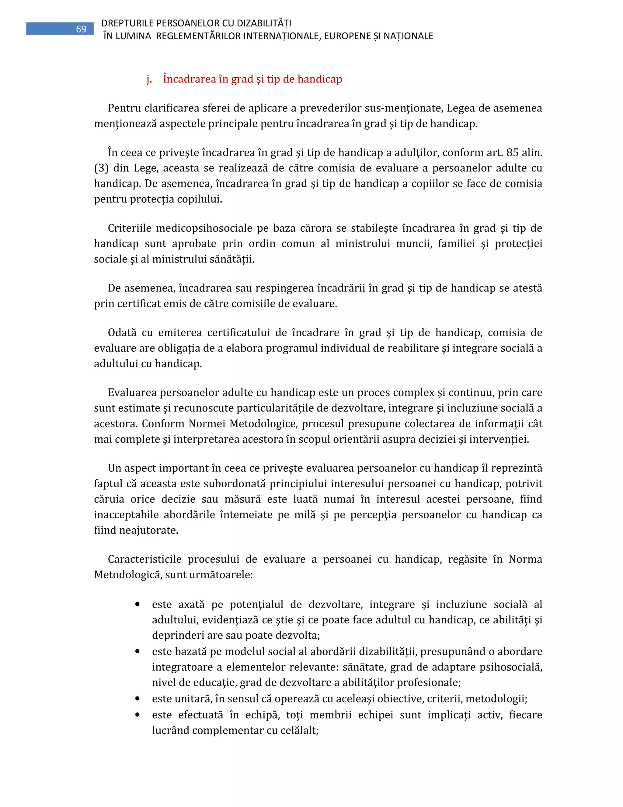 69
DREPTURILE PERSOANELOR CU DIZABILITĂȚI
ÎN LUMINA REGLEMENTĂRILOR INTERNAȚIONALE, EUROPENE ȘI NAȚIONALE
j. Încadrarea în grad şi tip de handicap
Pentru clarificarea sferei de aplicare a prevederilor sus-menţionate, Legea de asemenea
menţionează aspectele principale pentru încadrarea în grad şi tip de handicap.
În ceea ce priveşte încadrarea în grad şi tip de handicap a adulţilor, conform art. 85 alin.
(3) din Lege, aceasta se realizează de către comisia de evaluare a persoanelor adulte cu
handicap. De asemenea, încadrarea în grad şi tip de handicap a copiilor se face de comisia
pentru protecţia copilului.
Criteriile medicopsihosociale pe baza cărora se stabileşte încadrarea în grad şi tip de
handicap sunt aprobate prin ordin comun al ministrului muncii, familiei şi protecţiei
sociale şi al ministrului sănătăţii.
De asemenea, încadrarea sau respingerea încadrării în grad şi tip de handicap se atestă
prin certificat emis de către comisiile de evaluare.
Odată cu emiterea certificatului de încadrare în grad şi tip de handicap, comisia de
evaluare are obligaţia de a elabora programul individual de reabilitare şi integrare socială a
adultului cu handicap.
Evaluarea persoanelor adulte cu handicap este un proces complex şi continuu, prin care
sunt estimate şi recunoscute particularităţile de dezvoltare, integrare şi incluziune socială a
acestora. Conform Normei Metodologice, procesul presupune colectarea de informaţii cât
mai complete şi interpretarea acestora în scopul orientării asupra deciziei şi intervenţiei.
Un aspect important în ceea ce priveşte evaluarea persoanelor cu handicap îl reprezintă
faptul că aceasta este subordonată principiului interesului persoanei cu handicap, potrivit
căruia orice decizie sau măsură este luată numai în interesul acestei persoane, fiind
inacceptabile abordările întemeiate pe milă şi pe percepţia persoanelor cu handicap ca
fiind neajutorate.
Caracteristicile procesului de evaluare a persoanei cu handicap, regăsite în Norma
Metodologică, sunt următoarele:
• este axată pe potenţialul de dezvoltare, integrare şi incluziune socială al
adultului, evidenţiază ce ştie şi ce poate face adultul cu handicap, ce abilităţi şi
deprinderi are sau poate dezvolta;
• este bazată pe modelul social al abordării dizabilităţii, presupunând o abordare
integratoare a elementelor relevante: sănătate, grad de adaptare psihosocială,
nivel de educaţie, grad de dezvoltare a abilităţilor profesionale;
• este unitară, în sensul că operează cu aceleaşi obiective, criterii, metodologii;
• este efectuată în echipă, toţi membrii echipei sunt implicaţi activ, fiecare
lucrând complementar cu celălalt;
 