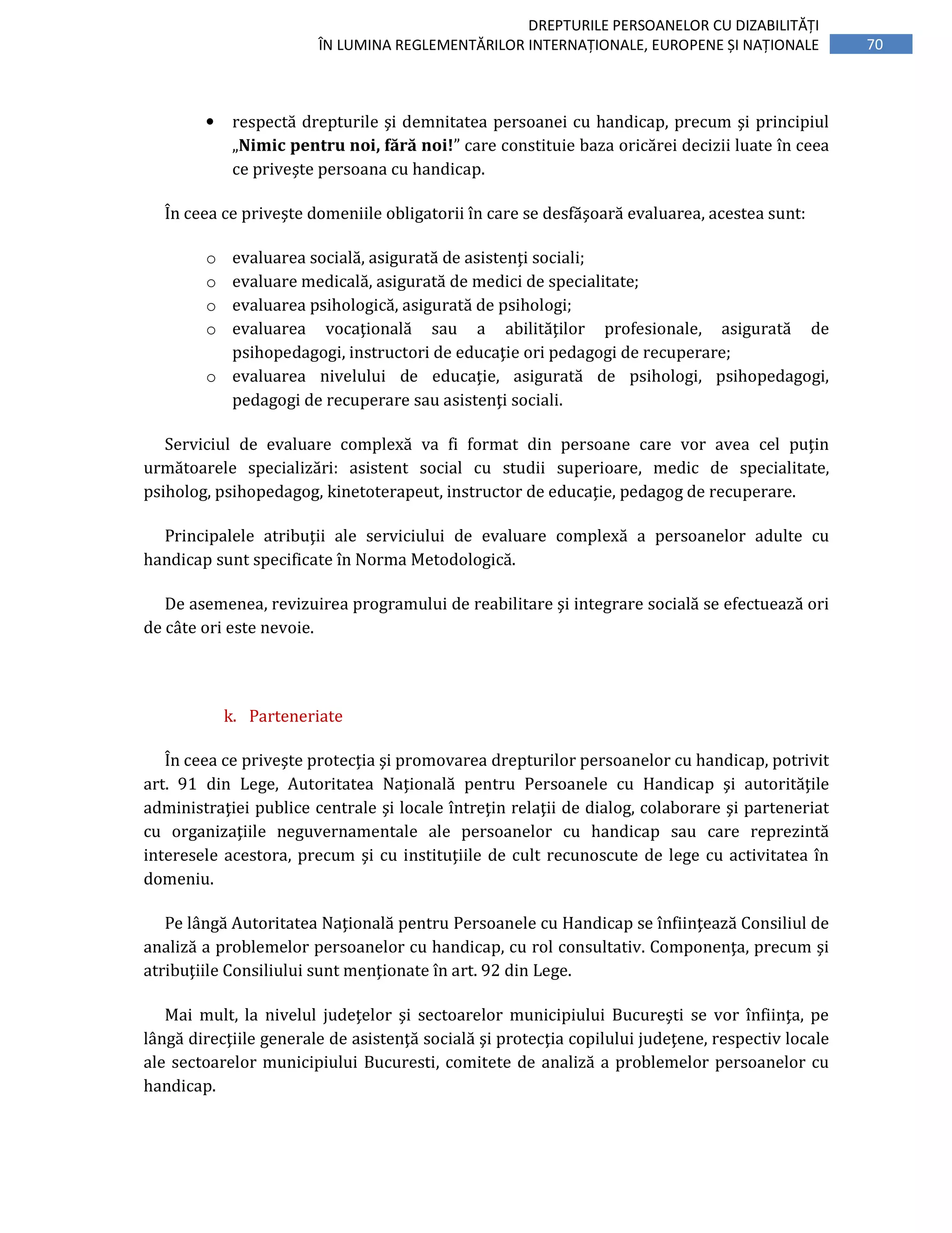 70
DREPTURILE PERSOANELOR CU DIZABILITĂȚI
ÎN LUMINA REGLEMENTĂRILOR INTERNAȚIONALE, EUROPENE ȘI NAȚIONALE
• respectă drepturile şi demnitatea persoanei cu handicap, precum şi principiul
„Nimic pentru noi, fără noi!” care constituie baza oricărei decizii luate în ceea
ce priveşte persoana cu handicap.
În ceea ce priveşte domeniile obligatorii în care se desfăşoară evaluarea, acestea sunt:
o evaluarea socială, asigurată de asistenţi sociali;
o evaluare medicală, asigurată de medici de specialitate;
o evaluarea psihologică, asigurată de psihologi;
o evaluarea vocaţională sau a abilităţilor profesionale, asigurată de
psihopedagogi, instructori de educaţie ori pedagogi de recuperare;
o evaluarea nivelului de educaţie, asigurată de psihologi, psihopedagogi,
pedagogi de recuperare sau asistenţi sociali.
Serviciul de evaluare complexă va fi format din persoane care vor avea cel puţin
următoarele specializări: asistent social cu studii superioare, medic de specialitate,
psiholog, psihopedagog, kinetoterapeut, instructor de educaţie, pedagog de recuperare.
Principalele atribuţii ale serviciului de evaluare complexă a persoanelor adulte cu
handicap sunt specificate în Norma Metodologică.
De asemenea, revizuirea programului de reabilitare şi integrare socială se efectuează ori
de câte ori este nevoie.
k. Parteneriate
În ceea ce priveşte protecţia şi promovarea drepturilor persoanelor cu handicap, potrivit
art. 91 din Lege, Autoritatea Naţională pentru Persoanele cu Handicap şi autorităţile
administraţiei publice centrale şi locale întreţin relaţii de dialog, colaborare şi parteneriat
cu organizaţiile neguvernamentale ale persoanelor cu handicap sau care reprezintă
interesele acestora, precum şi cu instituţiile de cult recunoscute de lege cu activitatea în
domeniu.
Pe lângă Autoritatea Naţională pentru Persoanele cu Handicap se înfiinţează Consiliul de
analiză a problemelor persoanelor cu handicap, cu rol consultativ. Componenţa, precum şi
atribuţiile Consiliului sunt menţionate în art. 92 din Lege.
Mai mult, la nivelul judeţelor şi sectoarelor municipiului Bucureşti se vor înfiinţa, pe
lângă direcţiile generale de asistenţă socială şi protecţia copilului judeţene, respectiv locale
ale sectoarelor municipiului Bucuresti, comitete de analiză a problemelor persoanelor cu
handicap.
 