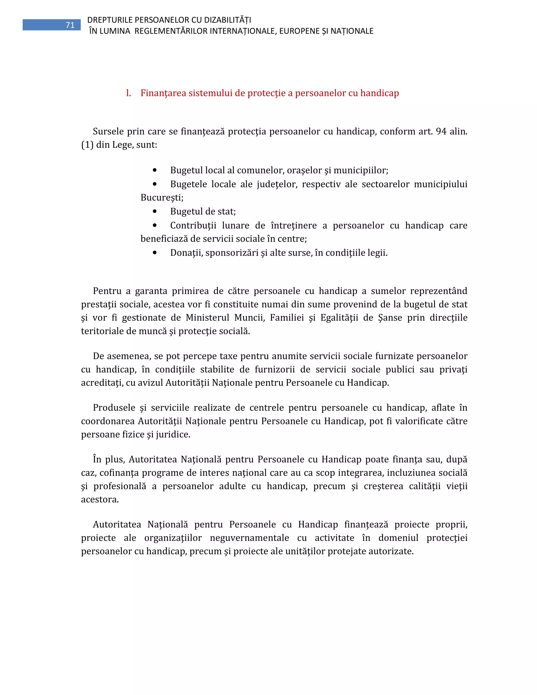 71
DREPTURILE PERSOANELOR CU DIZABILITĂȚI
ÎN LUMINA REGLEMENTĂRILOR INTERNAȚIONALE, EUROPENE ȘI NAȚIONALE
l. Finanţarea sistemului de protecţie a persoanelor cu handicap
Sursele prin care se finanţează protecţia persoanelor cu handicap, conform art. 94 alin.
(1) din Lege, sunt:
• Bugetul local al comunelor, oraşelor şi municipiilor;
• Bugetele locale ale judeţelor, respectiv ale sectoarelor municipiului
Bucureşti;
• Bugetul de stat;
• Contribuţii lunare de întreţinere a persoanelor cu handicap care
beneficiază de servicii sociale în centre;
• Donaţii, sponsorizări şi alte surse, în condiţiile legii.
Pentru a garanta primirea de către persoanele cu handicap a sumelor reprezentând
prestaţii sociale, acestea vor fi constituite numai din sume provenind de la bugetul de stat
şi vor fi gestionate de Ministerul Muncii, Familiei şi Egalităţii de Şanse prin direcţiile
teritoriale de muncă şi protecţie socială.
De asemenea, se pot percepe taxe pentru anumite servicii sociale furnizate persoanelor
cu handicap, în condiţiile stabilite de furnizorii de servicii sociale publici sau privaţi
acreditaţi, cu avizul Autorităţii Naţionale pentru Persoanele cu Handicap.
Produsele şi serviciile realizate de centrele pentru persoanele cu handicap, aflate în
coordonarea Autorităţii Naţionale pentru Persoanele cu Handicap, pot fi valorificate către
persoane fizice şi juridice.
În plus, Autoritatea Naţională pentru Persoanele cu Handicap poate finanţa sau, după
caz, cofinanţa programe de interes naţional care au ca scop integrarea, incluziunea socială
şi profesională a persoanelor adulte cu handicap, precum şi creşterea calităţii vieţii
acestora.
Autoritatea Naţională pentru Persoanele cu Handicap finanţează proiecte proprii,
proiecte ale organizaţiilor neguvernamentale cu activitate în domeniul protecţiei
persoanelor cu handicap, precum şi proiecte ale unităţilor protejate autorizate.
 