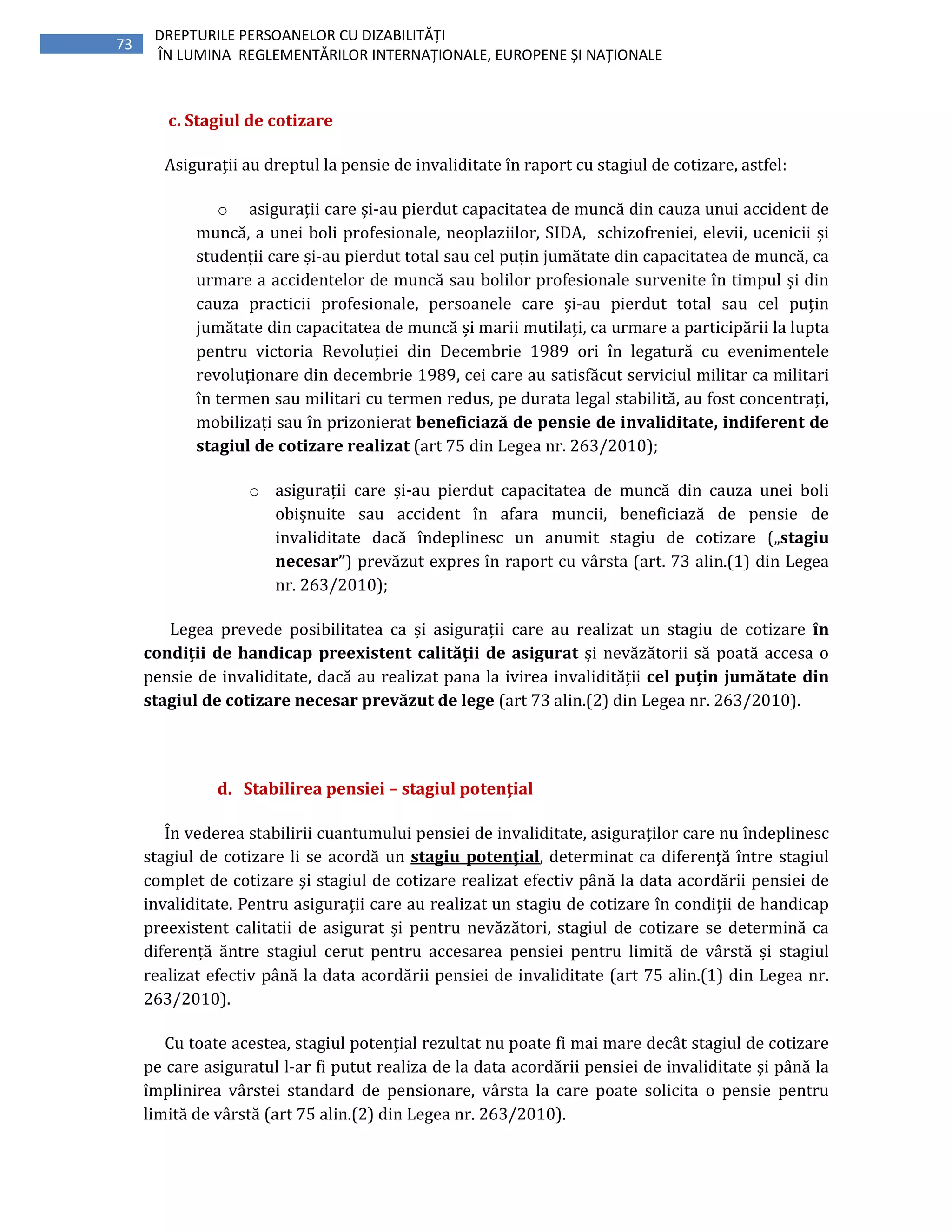 73
DREPTURILE PERSOANELOR CU DIZABILITĂȚI
ÎN LUMINA REGLEMENTĂRILOR INTERNAȚIONALE, EUROPENE ȘI NAȚIONALE
c. Stagiul de cotizare
Asigurații au dreptul la pensie de invaliditate în raport cu stagiul de cotizare, astfel:
o asigurații care și-au pierdut capacitatea de muncă din cauza unui accident de
muncă, a unei boli profesionale, neoplaziilor, SIDA, schizofreniei, elevii, ucenicii și
studenții care și-au pierdut total sau cel puțin jumătate din capacitatea de muncă, ca
urmare a accidentelor de muncă sau bolilor profesionale survenite în timpul și din
cauza practicii profesionale, persoanele care și-au pierdut total sau cel puțin
jumătate din capacitatea de muncă și marii mutilați, ca urmare a participării la lupta
pentru victoria Revoluției din Decembrie 1989 ori în legatură cu evenimentele
revoluționare din decembrie 1989, cei care au satisfăcut serviciul militar ca militari
în termen sau militari cu termen redus, pe durata legal stabilită, au fost concentrați,
mobilizați sau în prizonierat beneficiază de pensie de invaliditate, indiferent de
stagiul de cotizare realizat (art 75 din Legea nr. 263/2010);
o asigurații care și-au pierdut capacitatea de muncă din cauza unei boli
obișnuite sau accident în afara muncii, beneficiază de pensie de
invaliditate dacă îndeplinesc un anumit stagiu de cotizare („stagiu
necesar”) prevăzut expres în raport cu vârsta (art. 73 alin.(1) din Legea
nr. 263/2010);
Legea prevede posibilitatea ca și asigurații care au realizat un stagiu de cotizare în
condiții de handicap preexistent calității de asigurat și nevăzătorii să poată accesa o
pensie de invaliditate, dacă au realizat pana la ivirea invalidității cel puțin jumătate din
stagiul de cotizare necesar prevăzut de lege (art 73 alin.(2) din Legea nr. 263/2010).
d. Stabilirea pensiei – stagiul potențial
În vederea stabilirii cuantumului pensiei de invaliditate, asiguraţilor care nu îndeplinesc
stagiul de cotizare li se acordă un stagiu potenţial, determinat ca diferenţă între stagiul
complet de cotizare şi stagiul de cotizare realizat efectiv până la data acordării pensiei de
invaliditate. Pentru asigurații care au realizat un stagiu de cotizare în condiții de handicap
preexistent calitatii de asigurat și pentru nevăzători, stagiul de cotizare se determină ca
diferență ăntre stagiul cerut pentru accesarea pensiei pentru limită de vârstă și stagiul
realizat efectiv până la data acordării pensiei de invaliditate (art 75 alin.(1) din Legea nr.
263/2010).
Cu toate acestea, stagiul potențial rezultat nu poate fi mai mare decât stagiul de cotizare
pe care asiguratul l-ar fi putut realiza de la data acordării pensiei de invaliditate și până la
împlinirea vârstei standard de pensionare, vârsta la care poate solicita o pensie pentru
limită de vârstă (art 75 alin.(2) din Legea nr. 263/2010).
 