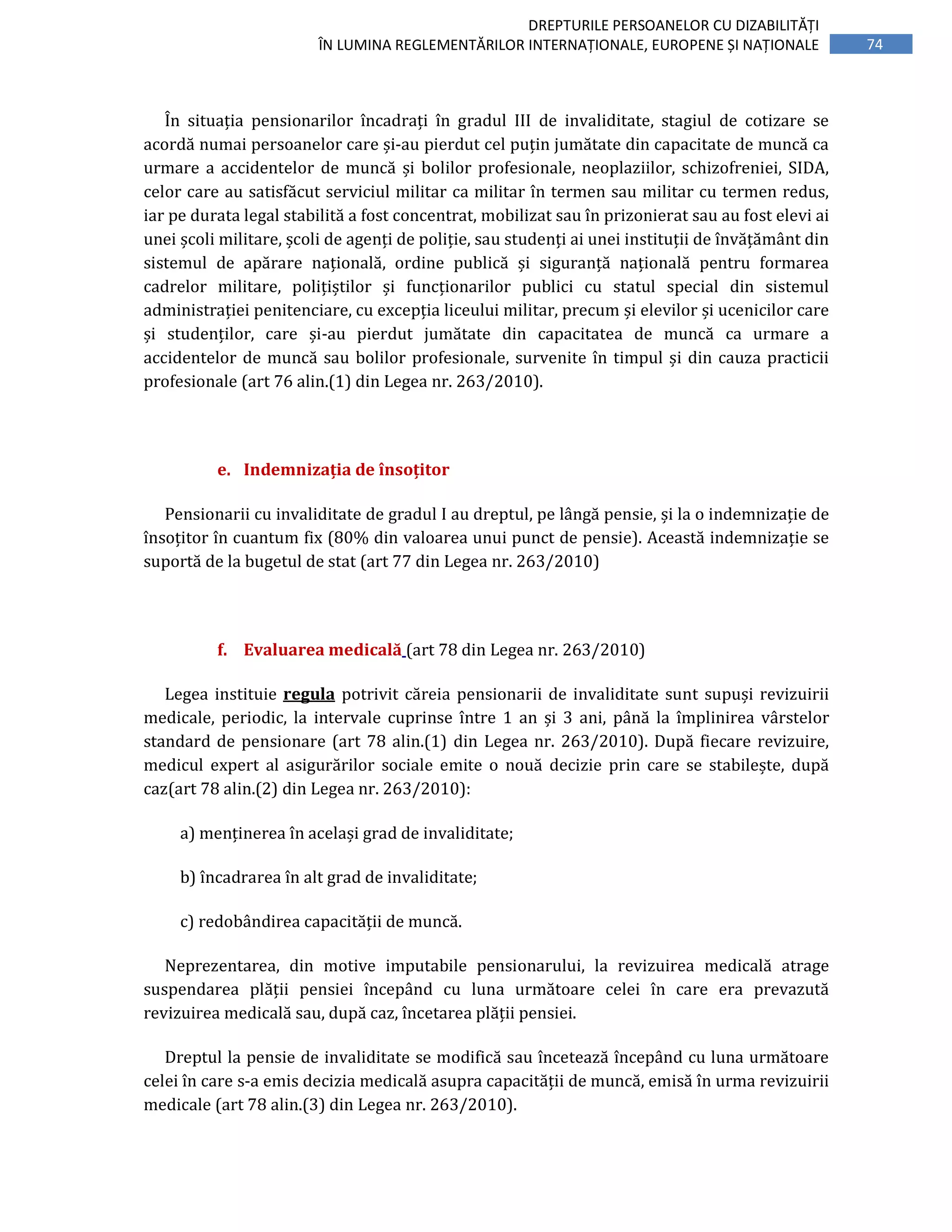 74
DREPTURILE PERSOANELOR CU DIZABILITĂȚI
ÎN LUMINA REGLEMENTĂRILOR INTERNAȚIONALE, EUROPENE ȘI NAȚIONALE
În situația pensionarilor încadrați în gradul III de invaliditate, stagiul de cotizare se
acordă numai persoanelor care și-au pierdut cel puțin jumătate din capacitate de muncă ca
urmare a accidentelor de muncă și bolilor profesionale, neoplaziilor, schizofreniei, SIDA,
celor care au satisfăcut serviciul militar ca militar în termen sau militar cu termen redus,
iar pe durata legal stabilită a fost concentrat, mobilizat sau în prizonierat sau au fost elevi ai
unei școli militare, școli de agenți de poliție, sau studenți ai unei instituții de învățământ din
sistemul de apărare națională, ordine publică și siguranță națională pentru formarea
cadrelor militare, polițiștilor și funcționarilor publici cu statul special din sistemul
administrației penitenciare, cu excepția liceului militar, precum și elevilor și ucenicilor care
și studenților, care și-au pierdut jumătate din capacitatea de muncă ca urmare a
accidentelor de muncă sau bolilor profesionale, survenite în timpul și din cauza practicii
profesionale (art 76 alin.(1) din Legea nr. 263/2010).
e. Indemnizația de însoțitor
Pensionarii cu invaliditate de gradul I au dreptul, pe lângă pensie, și la o indemnizație de
însoțitor în cuantum fix (80% din valoarea unui punct de pensie). Această indemnizație se
suportă de la bugetul de stat (art 77 din Legea nr. 263/2010)
f. Evaluarea medicală (art 78 din Legea nr. 263/2010)
Legea instituie regula potrivit căreia pensionarii de invaliditate sunt supuși revizuirii
medicale, periodic, la intervale cuprinse între 1 an și 3 ani, până la împlinirea vârstelor
standard de pensionare (art 78 alin.(1) din Legea nr. 263/2010). După fiecare revizuire,
medicul expert al asigurărilor sociale emite o nouă decizie prin care se stabilește, după
caz(art 78 alin.(2) din Legea nr. 263/2010):
a) menținerea în același grad de invaliditate;
b) încadrarea în alt grad de invaliditate;
c) redobândirea capacității de muncă.
Neprezentarea, din motive imputabile pensionarului, la revizuirea medicală atrage
suspendarea plății pensiei începând cu luna următoare celei în care era prevazută
revizuirea medicală sau, după caz, încetarea plății pensiei.
Dreptul la pensie de invaliditate se modifică sau încetează începând cu luna următoare
celei în care s-a emis decizia medicală asupra capacității de muncă, emisă în urma revizuirii
medicale (art 78 alin.(3) din Legea nr. 263/2010).
 