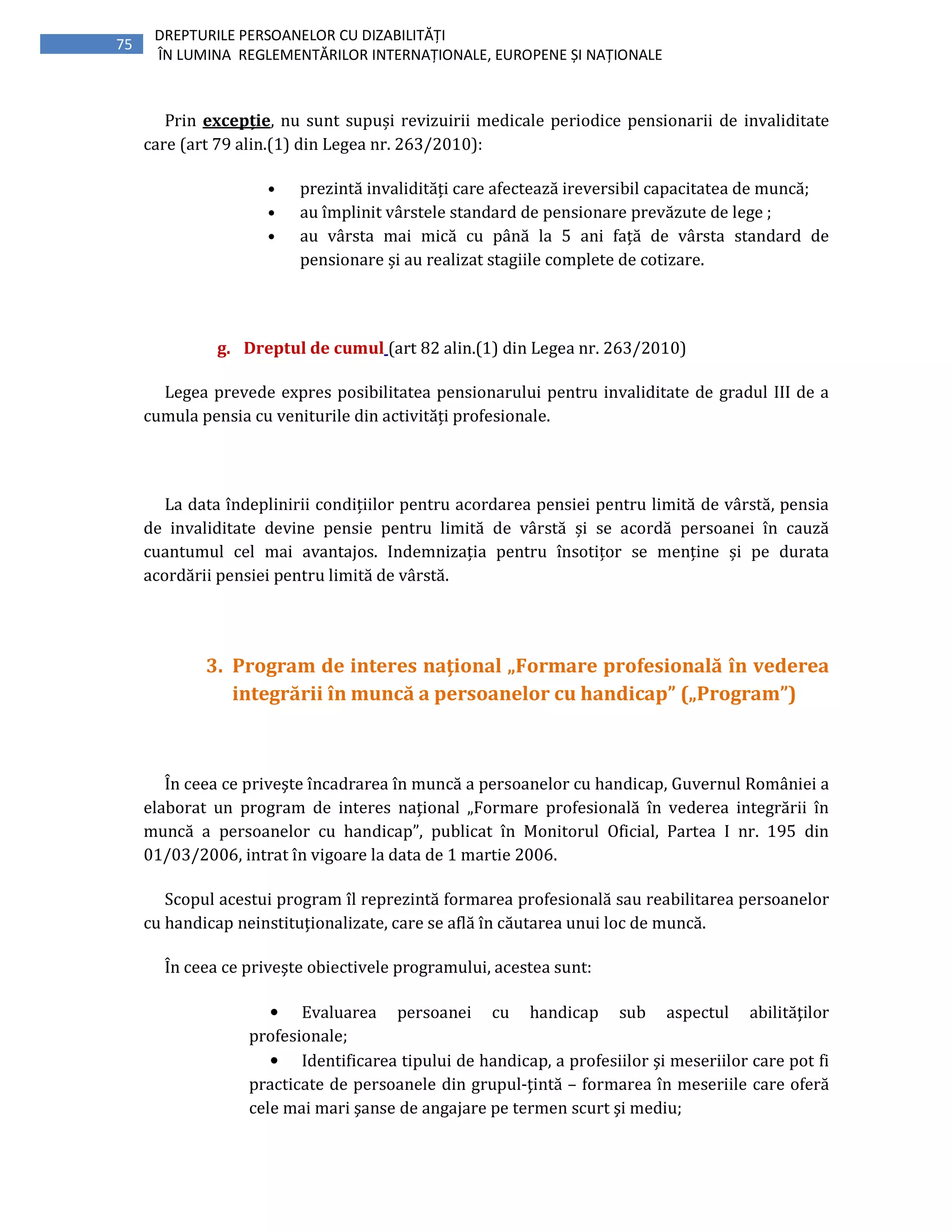75
DREPTURILE PERSOANELOR CU DIZABILITĂȚI
ÎN LUMINA REGLEMENTĂRILOR INTERNAȚIONALE, EUROPENE ȘI NAȚIONALE
Prin excepție, nu sunt supuși revizuirii medicale periodice pensionarii de invaliditate
care (art 79 alin.(1) din Legea nr. 263/2010):
• prezintă invalidități care afectează ireversibil capacitatea de muncă;
• au împlinit vârstele standard de pensionare prevăzute de lege ;
• au vârsta mai mică cu până la 5 ani față de vârsta standard de
pensionare și au realizat stagiile complete de cotizare.
g. Dreptul de cumul (art 82 alin.(1) din Legea nr. 263/2010)
Legea prevede expres posibilitatea pensionarului pentru invaliditate de gradul III de a
cumula pensia cu veniturile din activități profesionale.
La data îndeplinirii condițiilor pentru acordarea pensiei pentru limită de vârstă, pensia
de invaliditate devine pensie pentru limită de vârstă și se acordă persoanei în cauză
cuantumul cel mai avantajos. Indemnizația pentru însotițor se menține și pe durata
acordării pensiei pentru limită de vârstă.
3. Program de interes naţional „Formare profesională în vederea
integrării în muncă a persoanelor cu handicap” („Program”)
În ceea ce priveşte încadrarea în muncă a persoanelor cu handicap, Guvernul României a
elaborat un program de interes naţional „Formare profesională în vederea integrării în
muncă a persoanelor cu handicap”, publicat în Monitorul Oficial, Partea I nr. 195 din
01/03/2006, intrat în vigoare la data de 1 martie 2006.
Scopul acestui program îl reprezintă formarea profesională sau reabilitarea persoanelor
cu handicap neinstituţionalizate, care se află în căutarea unui loc de muncă.
În ceea ce priveşte obiectivele programului, acestea sunt:
• Evaluarea persoanei cu handicap sub aspectul abilităţilor
profesionale;
• Identificarea tipului de handicap, a profesiilor şi meseriilor care pot fi
practicate de persoanele din grupul-ţintă – formarea în meseriile care oferă
cele mai mari şanse de angajare pe termen scurt şi mediu;
 