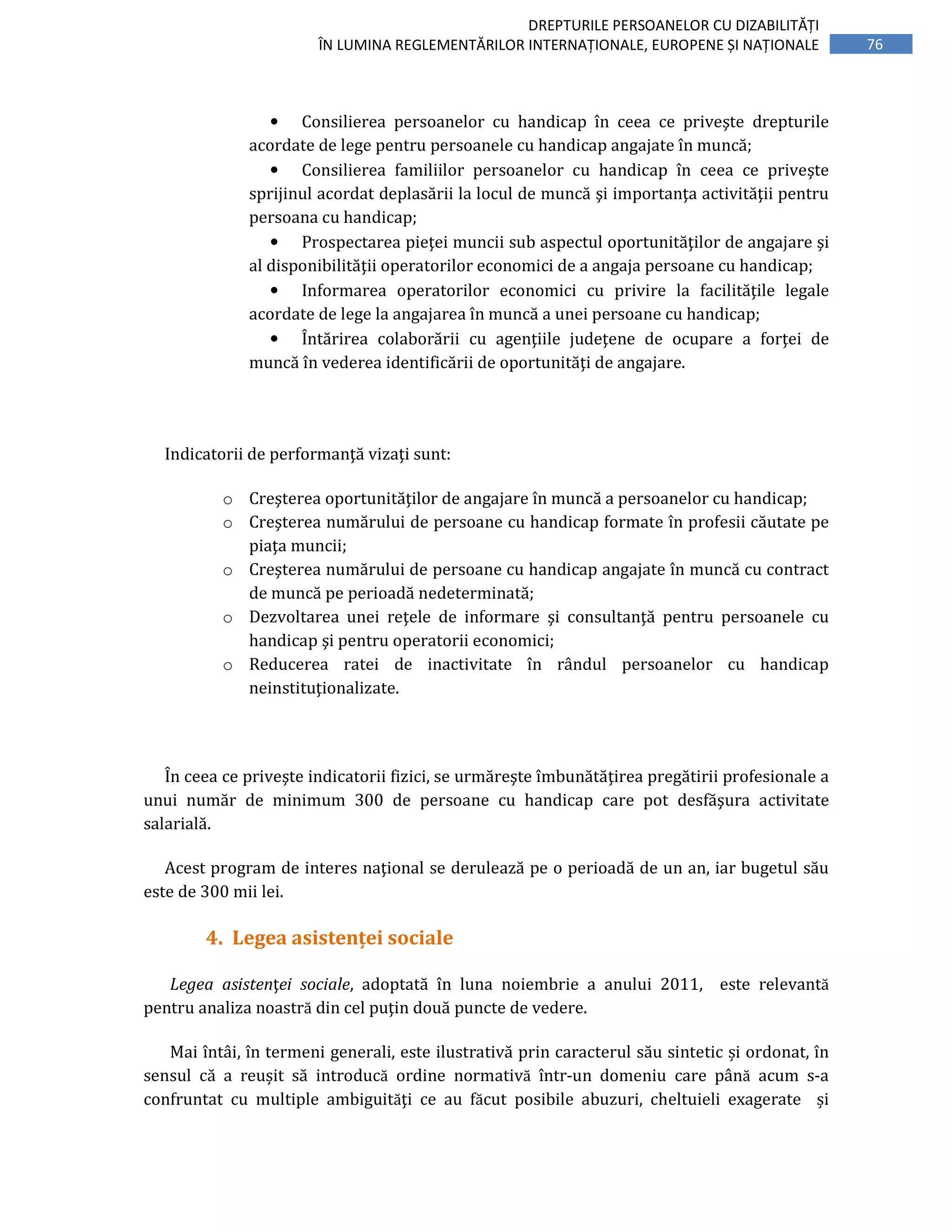 76
DREPTURILE PERSOANELOR CU DIZABILITĂȚI
ÎN LUMINA REGLEMENTĂRILOR INTERNAȚIONALE, EUROPENE ȘI NAȚIONALE
• Consilierea persoanelor cu handicap în ceea ce priveşte drepturile
acordate de lege pentru persoanele cu handicap angajate în muncă;
• Consilierea familiilor persoanelor cu handicap în ceea ce priveşte
sprijinul acordat deplasării la locul de muncă şi importanţa activităţii pentru
persoana cu handicap;
• Prospectarea pieţei muncii sub aspectul oportunităţilor de angajare şi
al disponibilităţii operatorilor economici de a angaja persoane cu handicap;
• Informarea operatorilor economici cu privire la facilităţile legale
acordate de lege la angajarea în muncă a unei persoane cu handicap;
• Întărirea colaborării cu agenţiile judeţene de ocupare a forţei de
muncă în vederea identificării de oportunităţi de angajare.
Indicatorii de performanţă vizaţi sunt:
o Creşterea oportunităţilor de angajare în muncă a persoanelor cu handicap;
o Creşterea numărului de persoane cu handicap formate în profesii căutate pe
piaţa muncii;
o Creşterea numărului de persoane cu handicap angajate în muncă cu contract
de muncă pe perioadă nedeterminată;
o Dezvoltarea unei reţele de informare şi consultanţă pentru persoanele cu
handicap şi pentru operatorii economici;
o Reducerea ratei de inactivitate în rândul persoanelor cu handicap
neinstituţionalizate.
În ceea ce priveşte indicatorii fizici, se urmăreşte îmbunătăţirea pregătirii profesionale a
unui număr de minimum 300 de persoane cu handicap care pot desfăşura activitate
salarială.
Acest program de interes naţional se derulează pe o perioadă de un an, iar bugetul său
este de 300 mii lei.
4. Legea asistenței sociale
Legea asistenţei sociale, adoptată în luna noiembrie a anului 2011, este relevantă
pentru analiza noastră din cel puţin două puncte de vedere.
Mai întâi, în termeni generali, este ilustrativă prin caracterul său sintetic și ordonat, în
sensul că a reușit să introducă ordine normativă într-un domeniu care până acum s-a
confruntat cu multiple ambiguităţi ce au făcut posibile abuzuri, cheltuieli exagerate și
 