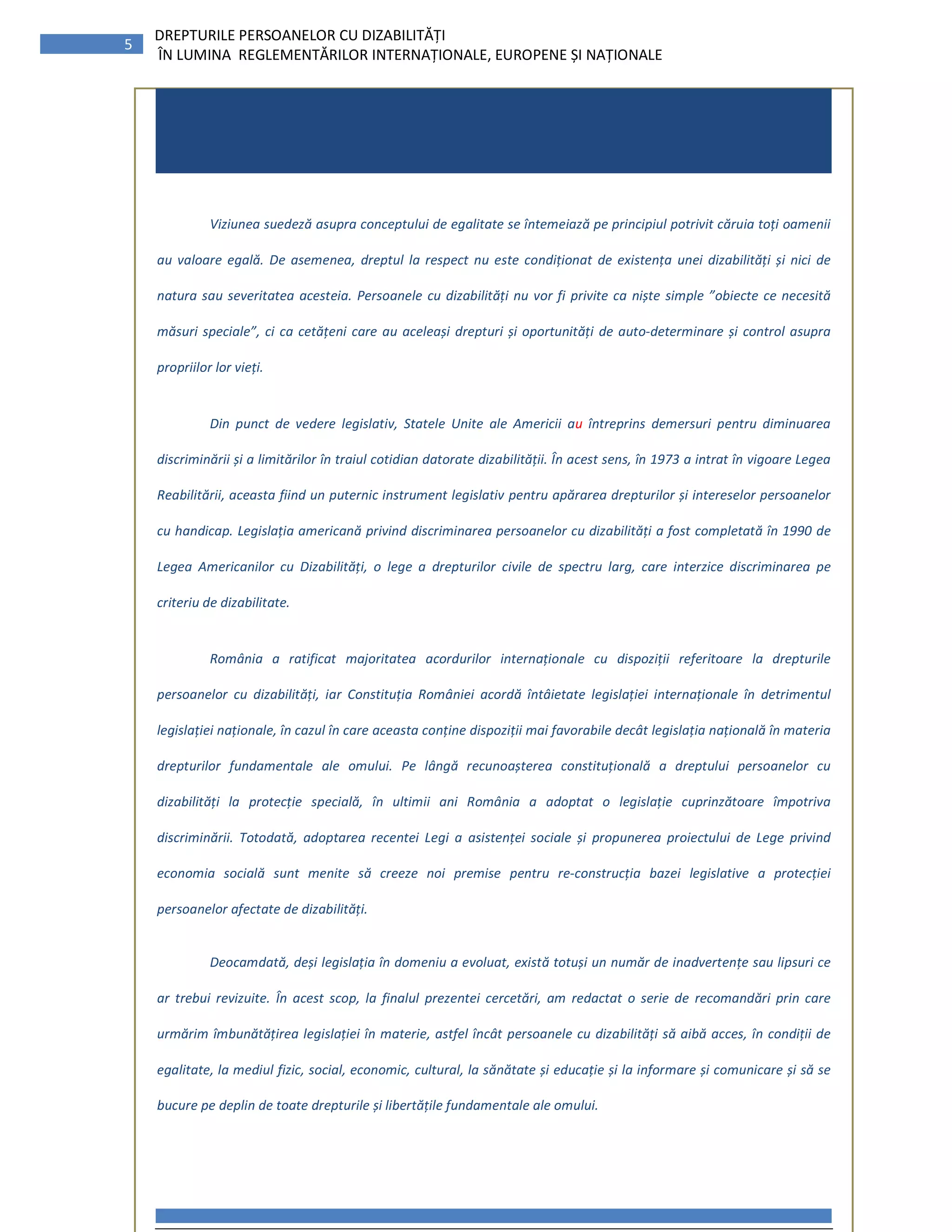 5
DREPTURILE PERSOANELOR CU DIZABILITĂȚI
ÎN LUMINA REGLEMENTĂRILOR INTERNAȚIONALE, EUROPENE ȘI NAȚIONALE
Viziunea suedeză asupra conceptului de egalitate se întemeiază pe principiul potrivit căruia toți oamenii
au valoare egală. De asemenea, dreptul la respect nu este condiționat de existența unei dizabilități și nici de
natura sau severitatea acesteia. Persoanele cu dizabilități nu vor fi privite ca niște simple ”obiecte ce necesită
măsuri speciale”, ci ca cetățeni care au aceleași drepturi și oportunități de auto-determinare și control asupra
propriilor lor vieți.
Din punct de vedere legislativ, Statele Unite ale Americii au întreprins demersuri pentru diminuarea
discriminării și a limitărilor în traiul cotidian datorate dizabilității. În acest sens, în 1973 a intrat în vigoare Legea
Reabilitării, aceasta fiind un puternic instrument legislativ pentru apărarea drepturilor și intereselor persoanelor
cu handicap. Legislația americană privind discriminarea persoanelor cu dizabilități a fost completată în 1990 de
Legea Americanilor cu Dizabilități, o lege a drepturilor civile de spectru larg, care interzice discriminarea pe
criteriu de dizabilitate.
România a ratificat majoritatea acordurilor internaționale cu dispoziții referitoare la drepturile
persoanelor cu dizabilități, iar Constituția României acordă întâietate legislației internaționale în detrimentul
legislației naționale, în cazul în care aceasta conține dispoziții mai favorabile decât legislația națională în materia
drepturilor fundamentale ale omului. Pe lângă recunoașterea constituțională a dreptului persoanelor cu
dizabilități la protecție specială, în ultimii ani România a adoptat o legislație cuprinzătoare împotriva
discriminării. Totodată, adoptarea recentei Legi a asistenței sociale și propunerea proiectului de Lege privind
economia socială sunt menite să creeze noi premise pentru re-construcția bazei legislative a protecției
persoanelor afectate de dizabilități.
Deocamdată, deși legislația în domeniu a evoluat, există totuși un număr de inadvertențe sau lipsuri ce
ar trebui revizuite. În acest scop, la finalul prezentei cercetări, am redactat o serie de recomandări prin care
urmărim îmbunătățirea legislației în materie, astfel încât persoanele cu dizabilități să aibă acces, în condiții de
egalitate, la mediul fizic, social, economic, cultural, la sănătate și educație și la informare și comunicare și să se
bucure pe deplin de toate drepturile și libertățile fundamentale ale omului.
 