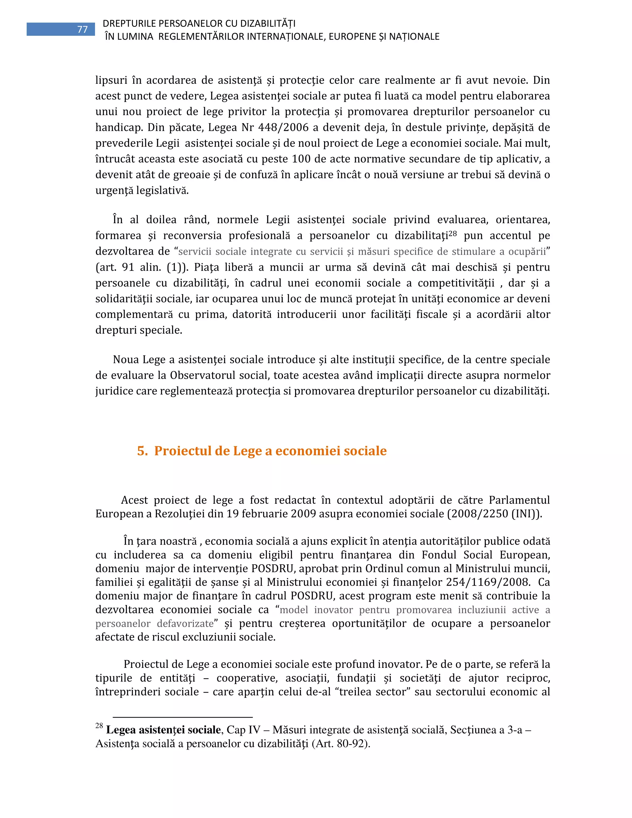 77
DREPTURILE PERSOANELOR CU DIZABILITĂȚI
ÎN LUMINA REGLEMENTĂRILOR INTERNAȚIONALE, EUROPENE ȘI NAȚIONALE
lipsuri în acordarea de asistenţă și protecţie celor care realmente ar fi avut nevoie. Din
acest punct de vedere, Legea asistenţei sociale ar putea fi luată ca model pentru elaborarea
unui nou proiect de lege privitor la protecţia și promovarea drepturilor persoanelor cu
handicap. Din păcate, Legea Nr 448/2006 a devenit deja, în destule privințe, depășită de
prevederile Legii asistenţei sociale și de noul proiect de Lege a economiei sociale. Mai mult,
întrucât aceasta este asociată cu peste 100 de acte normative secundare de tip aplicativ, a
devenit atât de greoaie și de confuză în aplicare încât o nouă versiune ar trebui să devină o
urgenţă legislativă.
În al doilea rând, normele Legii asistenţei sociale privind evaluarea, orientarea,
formarea și reconversia profesională a persoanelor cu dizabilitaţi28 pun accentul pe
dezvoltarea de “servicii sociale integrate cu servicii și măsuri specifice de stimulare a ocupării”
(art. 91 alin. (1)). Piaţa liberă a muncii ar urma să devină cât mai deschisă și pentru
persoanele cu dizabilităţi, în cadrul unei economii sociale a competitivităţii , dar și a
solidarităţii sociale, iar ocuparea unui loc de muncă protejat în unităţi economice ar deveni
complementară cu prima, datorită introducerii unor facilităţi fiscale și a acordării altor
drepturi speciale.
Noua Lege a asistenţei sociale introduce și alte instituţii specifice, de la centre speciale
de evaluare la Observatorul social, toate acestea având implicaţii directe asupra normelor
juridice care reglementează protecţia si promovarea drepturilor persoanelor cu dizabilităţi.
5. Proiectul de Lege a economiei sociale
Acest proiect de lege a fost redactat în contextul adoptării de către Parlamentul
European a Rezoluţiei din 19 februarie 2009 asupra economiei sociale (2008/2250 (INI)).
În ţara noastră , economia socială a ajuns explicit în atenţia autorităţilor publice odată
cu includerea sa ca domeniu eligibil pentru finanţarea din Fondul Social European,
domeniu major de intervenţie POSDRU, aprobat prin Ordinul comun al Ministrului muncii,
familiei și egalităţii de șanse și al Ministrului economiei și finanţelor 254/1169/2008. Ca
domeniu major de finanţare în cadrul POSDRU, acest program este menit să contribuie la
dezvoltarea economiei sociale ca “model inovator pentru promovarea incluziunii active a
persoanelor defavorizate” și pentru creșterea oportunităţilor de ocupare a persoanelor
afectate de riscul excluziunii sociale.
Proiectul de Lege a economiei sociale este profund inovator. Pe de o parte, se referă la
tipurile de entităţi – cooperative, asociaţii, fundaţii și societăţi de ajutor reciproc,
întreprinderi sociale – care aparţin celui de-al “treilea sector” sau sectorului economic al
28
Legea asistenţei sociale, Cap IV – Măsuri integrate de asistenţă socială, Secţiunea a 3-a –
Asistenţa socială a persoanelor cu dizabilităţi (Art. 80-92).
 
