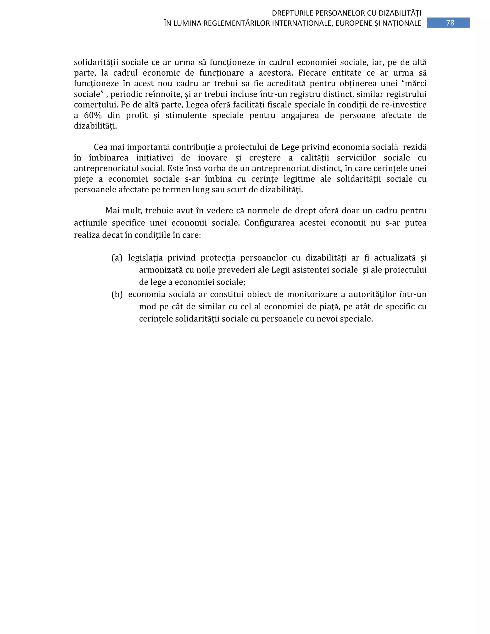 78
DREPTURILE PERSOANELOR CU DIZABILITĂȚI
ÎN LUMINA REGLEMENTĂRILOR INTERNAȚIONALE, EUROPENE ȘI NAȚIONALE
solidarităţii sociale ce ar urma să funcţioneze în cadrul economiei sociale, iar, pe de altă
parte, la cadrul economic de funcţionare a acestora. Fiecare entitate ce ar urma să
funcţioneze în acest nou cadru ar trebui sa fie acreditată pentru obţinerea unei “mărci
sociale” , periodic reînnoite, și ar trebui incluse într-un registru distinct, similar registrului
comerțului. Pe de altă parte, Legea oferă facilităţi fiscale speciale în condiţii de re-investire
a 60% din profit și stimulente speciale pentru angajarea de persoane afectate de
dizabilităţi.
Cea mai importantă contribuţie a proiectului de Lege privind economia socială rezidă
în îmbinarea iniţiativei de inovare și creștere a calităţii serviciilor sociale cu
antreprenoriatul social. Este însă vorba de un antreprenoriat distinct, în care cerinţele unei
pieţe a economiei sociale s-ar îmbina cu cerințe legitime ale solidarităţii sociale cu
persoanele afectate pe termen lung sau scurt de dizabilităţi.
Mai mult, trebuie avut în vedere că normele de drept oferă doar un cadru pentru
acţiunile specifice unei economii sociale. Configurarea acestei economii nu s-ar putea
realiza decat în condiţiile în care:
(a) legislaţia privind protecţia persoanelor cu dizabilităţi ar fi actualizată și
armonizată cu noile prevederi ale Legii asistenţei sociale și ale proiectului
de lege a economiei sociale;
(b) economia socială ar constitui obiect de monitorizare a autorităţilor într-un
mod pe cât de similar cu cel al economiei de piaţă, pe atât de specific cu
cerinţele solidarităţii sociale cu persoanele cu nevoi speciale.
 
