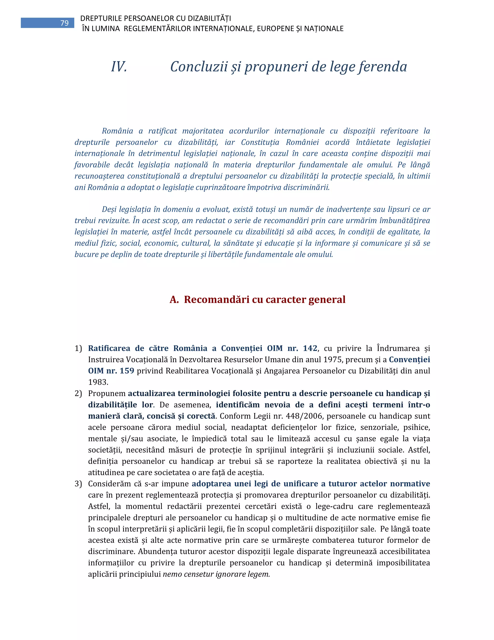 79
DREPTURILE PERSOANELOR CU DIZABILITĂȚI
ÎN LUMINA REGLEMENTĂRILOR INTERNAȚIONALE, EUROPENE ȘI NAȚIONALE
IV. Concluzii și propuneri de lege ferenda
România a ratificat majoritatea acordurilor internaționale cu dispoziții referitoare la
drepturile persoanelor cu dizabilități, iar Constituția României acordă întâietate legislației
internaționale în detrimentul legislației naționale, în cazul în care aceasta conține dispoziții mai
favorabile decât legislația națională în materia drepturilor fundamentale ale omului. Pe lângă
recunoașterea constituțională a dreptului persoanelor cu dizabilități la protecție specială, în ultimii
ani România a adoptat o legislație cuprinzătoare împotriva discriminării.
Deși legislația în domeniu a evoluat, există totuși un număr de inadvertențe sau lipsuri ce ar
trebui revizuite. În acest scop, am redactat o serie de recomandări prin care urmărim îmbunătățirea
legislației în materie, astfel încât persoanele cu dizabilități să aibă acces, în condiții de egalitate, la
mediul fizic, social, economic, cultural, la sănătate și educație și la informare și comunicare și să se
bucure pe deplin de toate drepturile și libertățile fundamentale ale omului.
A. Recomandări cu caracter general
1) Ratificarea de către România a Convenției OIM nr. 142, cu privire la Îndrumarea și
Instruirea Vocațională în Dezvoltarea Resurselor Umane din anul 1975, precum și a Convenției
OIM nr. 159 privind Reabilitarea Vocațională și Angajarea Persoanelor cu Dizabilități din anul
1983.
2) Propunem actualizarea terminologiei folosite pentru a descrie persoanele cu handicap și
dizabilitățile lor. De asemenea, identificăm nevoia de a defini acești termeni într-o
manieră clară, concisă și corectă. Conform Legii nr. 448/2006, persoanele cu handicap sunt
acele persoane cărora mediul social, neadaptat deficiențelor lor fizice, senzoriale, psihice,
mentale și/sau asociate, le împiedică total sau le limitează accesul cu șanse egale la viața
societății, necesitând măsuri de protecție în sprijinul integrării și incluziunii sociale. Astfel,
definiția persoanelor cu handicap ar trebui să se raporteze la realitatea obiectivă și nu la
atitudinea pe care societatea o are față de aceștia.
3) Considerăm că s-ar impune adoptarea unei legi de unificare a tuturor actelor normative
care în prezent reglementează protecția și promovarea drepturilor persoanelor cu dizabilități.
Astfel, la momentul redactării prezentei cercetări există o lege-cadru care reglementează
principalele drepturi ale persoanelor cu handicap și o multitudine de acte normative emise fie
în scopul interpretării și aplicării legii, fie în scopul completării dispozițiilor sale. Pe lângă toate
acestea există și alte acte normative prin care se urmărește combaterea tuturor formelor de
discriminare. Abundența tuturor acestor dispoziții legale disparate îngreunează accesibilitatea
informațiilor cu privire la drepturile persoanelor cu handicap și determină imposibilitatea
aplicării principiului nemo censetur ignorare legem.
 