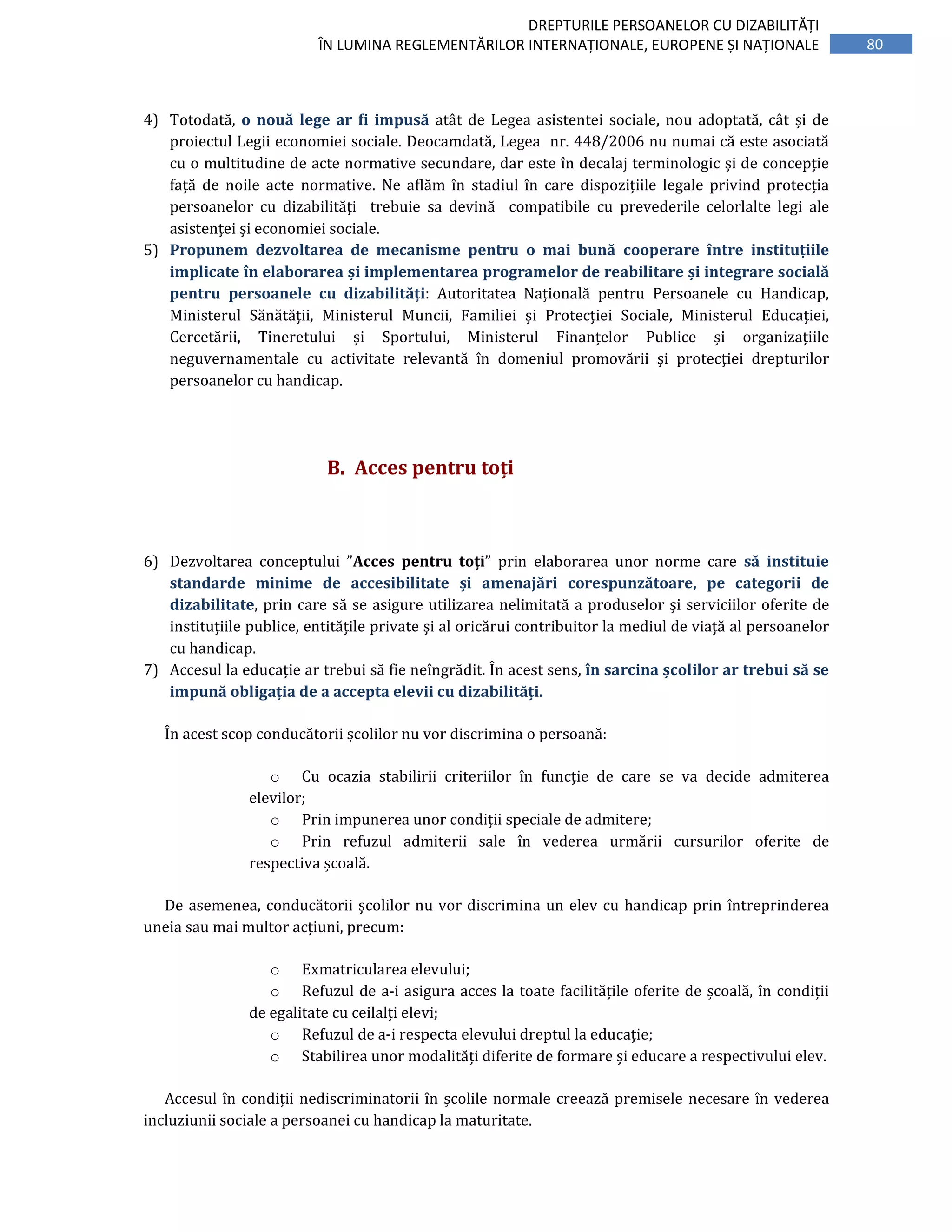 80
DREPTURILE PERSOANELOR CU DIZABILITĂȚI
ÎN LUMINA REGLEMENTĂRILOR INTERNAȚIONALE, EUROPENE ȘI NAȚIONALE
4) Totodată, o nouă lege ar fi impusă atât de Legea asistentei sociale, nou adoptată, cât și de
proiectul Legii economiei sociale. Deocamdată, Legea nr. 448/2006 nu numai că este asociată
cu o multitudine de acte normative secundare, dar este în decalaj terminologic și de concepție
față de noile acte normative. Ne aflăm în stadiul în care dispozițiile legale privind protecția
persoanelor cu dizabilități trebuie sa devină compatibile cu prevederile celorlalte legi ale
asistenței și economiei sociale.
5) Propunem dezvoltarea de mecanisme pentru o mai bună cooperare între instituțiile
implicate în elaborarea și implementarea programelor de reabilitare și integrare socială
pentru persoanele cu dizabilități: Autoritatea Națională pentru Persoanele cu Handicap,
Ministerul Sănătății, Ministerul Muncii, Familiei și Protecției Sociale, Ministerul Educației,
Cercetării, Tineretului și Sportului, Ministerul Finanțelor Publice și organizațiile
neguvernamentale cu activitate relevantă în domeniul promovării și protecției drepturilor
persoanelor cu handicap.
B. Acces pentru toți
6) Dezvoltarea conceptului ”Acces pentru toți” prin elaborarea unor norme care să instituie
standarde minime de accesibilitate și amenajări corespunzătoare, pe categorii de
dizabilitate, prin care să se asigure utilizarea nelimitată a produselor și serviciilor oferite de
instituțiile publice, entitățile private și al oricărui contribuitor la mediul de viață al persoanelor
cu handicap.
7) Accesul la educație ar trebui să fie neîngrădit. În acest sens, în sarcina școlilor ar trebui să se
impună obligația de a accepta elevii cu dizabilități.
În acest scop conducătorii școlilor nu vor discrimina o persoană:
o Cu ocazia stabilirii criteriilor în funcție de care se va decide admiterea
elevilor;
o Prin impunerea unor condiții speciale de admitere;
o Prin refuzul admiterii sale în vederea urmării cursurilor oferite de
respectiva școală.
De asemenea, conducătorii școlilor nu vor discrimina un elev cu handicap prin întreprinderea
uneia sau mai multor acțiuni, precum:
o Exmatricularea elevului;
o Refuzul de a-i asigura acces la toate facilitățile oferite de școală, în condiții
de egalitate cu ceilalți elevi;
o Refuzul de a-i respecta elevului dreptul la educație;
o Stabilirea unor modalități diferite de formare și educare a respectivului elev.
Accesul în condiții nediscriminatorii în școlile normale creează premisele necesare în vederea
incluziunii sociale a persoanei cu handicap la maturitate.
 