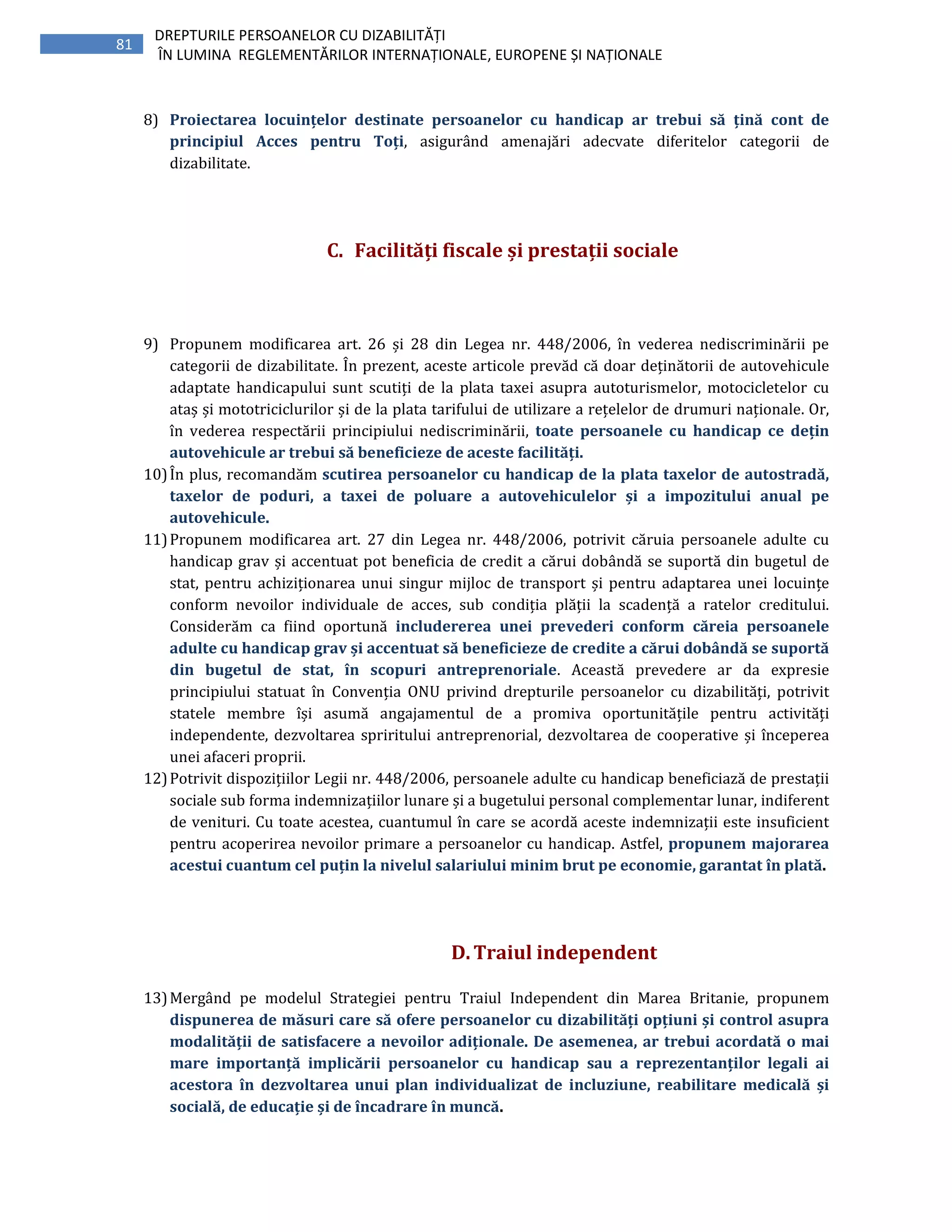 81
DREPTURILE PERSOANELOR CU DIZABILITĂȚI
ÎN LUMINA REGLEMENTĂRILOR INTERNAȚIONALE, EUROPENE ȘI NAȚIONALE
8) Proiectarea locuințelor destinate persoanelor cu handicap ar trebui să țină cont de
principiul Acces pentru Toți, asigurând amenajări adecvate diferitelor categorii de
dizabilitate.
C. Facilități fiscale și prestații sociale
9) Propunem modificarea art. 26 și 28 din Legea nr. 448/2006, în vederea nediscriminării pe
categorii de dizabilitate. În prezent, aceste articole prevăd că doar deținătorii de autovehicule
adaptate handicapului sunt scutiți de la plata taxei asupra autoturismelor, motocicletelor cu
ataș și mototriciclurilor și de la plata tarifului de utilizare a rețelelor de drumuri naționale. Or,
în vederea respectării principiului nediscriminării, toate persoanele cu handicap ce dețin
autovehicule ar trebui să beneficieze de aceste facilități.
10)În plus, recomandăm scutirea persoanelor cu handicap de la plata taxelor de autostradă,
taxelor de poduri, a taxei de poluare a autovehiculelor și a impozitului anual pe
autovehicule.
11)Propunem modificarea art. 27 din Legea nr. 448/2006, potrivit căruia persoanele adulte cu
handicap grav și accentuat pot beneficia de credit a cărui dobândă se suportă din bugetul de
stat, pentru achiziționarea unui singur mijloc de transport și pentru adaptarea unei locuințe
conform nevoilor individuale de acces, sub condiția plății la scadență a ratelor creditului.
Considerăm ca fiind oportună includererea unei prevederi conform căreia persoanele
adulte cu handicap grav și accentuat să beneficieze de credite a cărui dobândă se suportă
din bugetul de stat, în scopuri antreprenoriale. Această prevedere ar da expresie
principiului statuat în Convenția ONU privind drepturile persoanelor cu dizabilități, potrivit
statele membre își asumă angajamentul de a promiva oportunitățile pentru activități
independente, dezvoltarea spriritului antreprenorial, dezvoltarea de cooperative și începerea
unei afaceri proprii.
12)Potrivit dispozițiilor Legii nr. 448/2006, persoanele adulte cu handicap beneficiază de prestații
sociale sub forma indemnizațiilor lunare și a bugetului personal complementar lunar, indiferent
de venituri. Cu toate acestea, cuantumul în care se acordă aceste indemnizații este insuficient
pentru acoperirea nevoilor primare a persoanelor cu handicap. Astfel, propunem majorarea
acestui cuantum cel puțin la nivelul salariului minim brut pe economie, garantat în plată.
D.Traiul independent
13)Mergând pe modelul Strategiei pentru Traiul Independent din Marea Britanie, propunem
dispunerea de măsuri care să ofere persoanelor cu dizabilități opțiuni și control asupra
modalității de satisfacere a nevoilor adiționale. De asemenea, ar trebui acordată o mai
mare importanță implicării persoanelor cu handicap sau a reprezentanților legali ai
acestora în dezvoltarea unui plan individualizat de incluziune, reabilitare medicală și
socială, de educație și de încadrare în muncă.
 