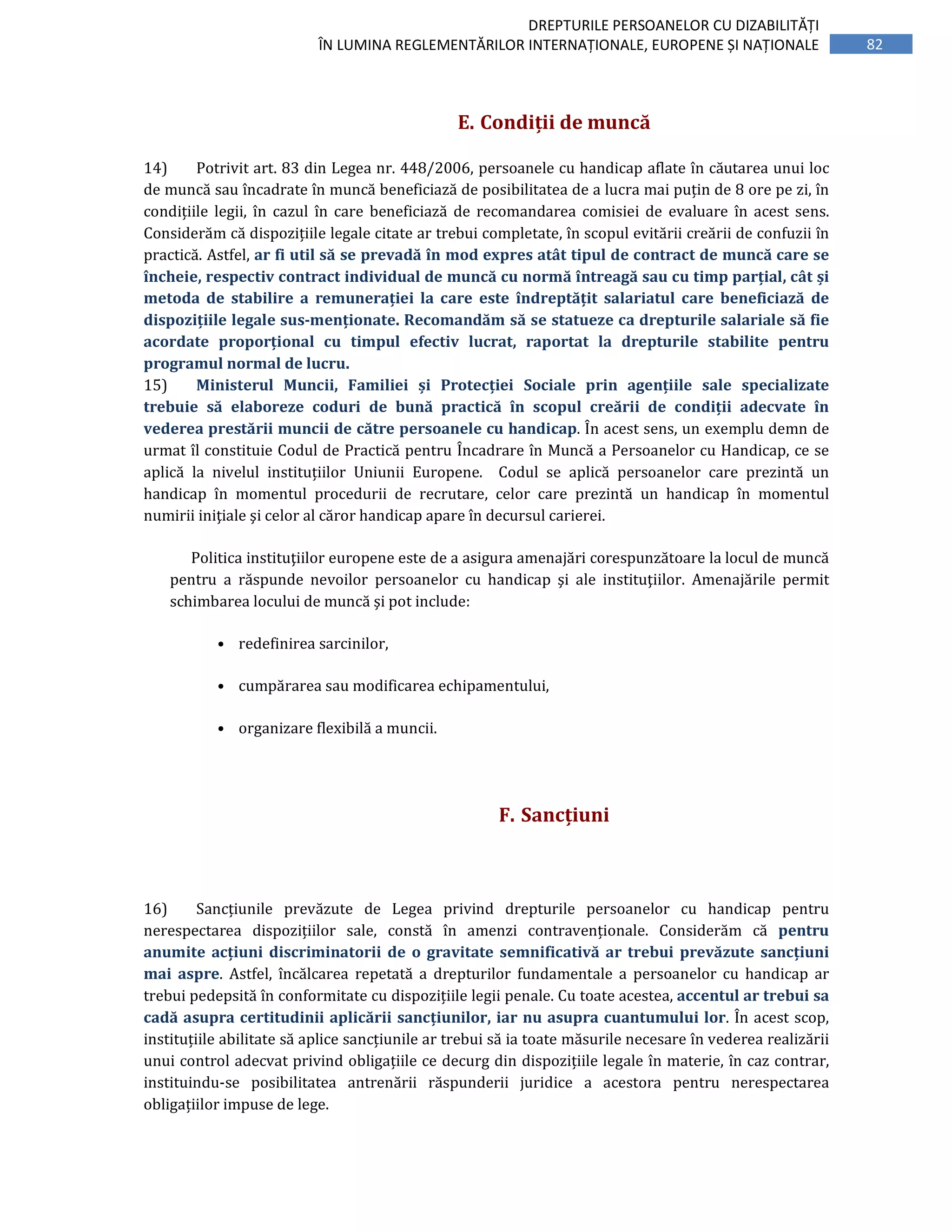 82
DREPTURILE PERSOANELOR CU DIZABILITĂȚI
ÎN LUMINA REGLEMENTĂRILOR INTERNAȚIONALE, EUROPENE ȘI NAȚIONALE
E. Condiții de muncă
14) Potrivit art. 83 din Legea nr. 448/2006, persoanele cu handicap aflate în căutarea unui loc
de muncă sau încadrate în muncă beneficiază de posibilitatea de a lucra mai puțin de 8 ore pe zi, în
condițiile legii, în cazul în care beneficiază de recomandarea comisiei de evaluare în acest sens.
Considerăm că dispozițiile legale citate ar trebui completate, în scopul evitării creării de confuzii în
practică. Astfel, ar fi util să se prevadă în mod expres atât tipul de contract de muncă care se
încheie, respectiv contract individual de muncă cu normă întreagă sau cu timp parțial, cât și
metoda de stabilire a remunerației la care este îndreptățit salariatul care beneficiază de
dispozițiile legale sus-menționate. Recomandăm să se statueze ca drepturile salariale să fie
acordate proporțional cu timpul efectiv lucrat, raportat la drepturile stabilite pentru
programul normal de lucru.
15) Ministerul Muncii, Familiei și Protecției Sociale prin agențiile sale specializate
trebuie să elaboreze coduri de bună practică în scopul creării de condiții adecvate în
vederea prestării muncii de către persoanele cu handicap. În acest sens, un exemplu demn de
urmat îl constituie Codul de Practică pentru Încadrare în Muncă a Persoanelor cu Handicap, ce se
aplică la nivelul instituțiilor Uniunii Europene. Codul se aplică persoanelor care prezintă un
handicap în momentul procedurii de recrutare, celor care prezintă un handicap în momentul
numirii iniţiale şi celor al căror handicap apare în decursul carierei.
Politica instituţiilor europene este de a asigura amenajări corespunzătoare la locul de muncă
pentru a răspunde nevoilor persoanelor cu handicap şi ale instituţiilor. Amenajările permit
schimbarea locului de muncă şi pot include:
• redefinirea sarcinilor,
• cumpărarea sau modificarea echipamentului,
• organizare flexibilă a muncii.
F. Sancțiuni
16) Sancțiunile prevăzute de Legea privind drepturile persoanelor cu handicap pentru
nerespectarea dispozițiilor sale, constă în amenzi contravenționale. Considerăm că pentru
anumite acțiuni discriminatorii de o gravitate semnificativă ar trebui prevăzute sancțiuni
mai aspre. Astfel, încălcarea repetată a drepturilor fundamentale a persoanelor cu handicap ar
trebui pedepsită în conformitate cu dispozițiile legii penale. Cu toate acestea, accentul ar trebui sa
cadă asupra certitudinii aplicării sancțiunilor, iar nu asupra cuantumului lor. În acest scop,
instituțiile abilitate să aplice sancțiunile ar trebui să ia toate măsurile necesare în vederea realizării
unui control adecvat privind obligațiile ce decurg din dispozițiile legale în materie, în caz contrar,
instituindu-se posibilitatea antrenării răspunderii juridice a acestora pentru nerespectarea
obligațiilor impuse de lege.
 